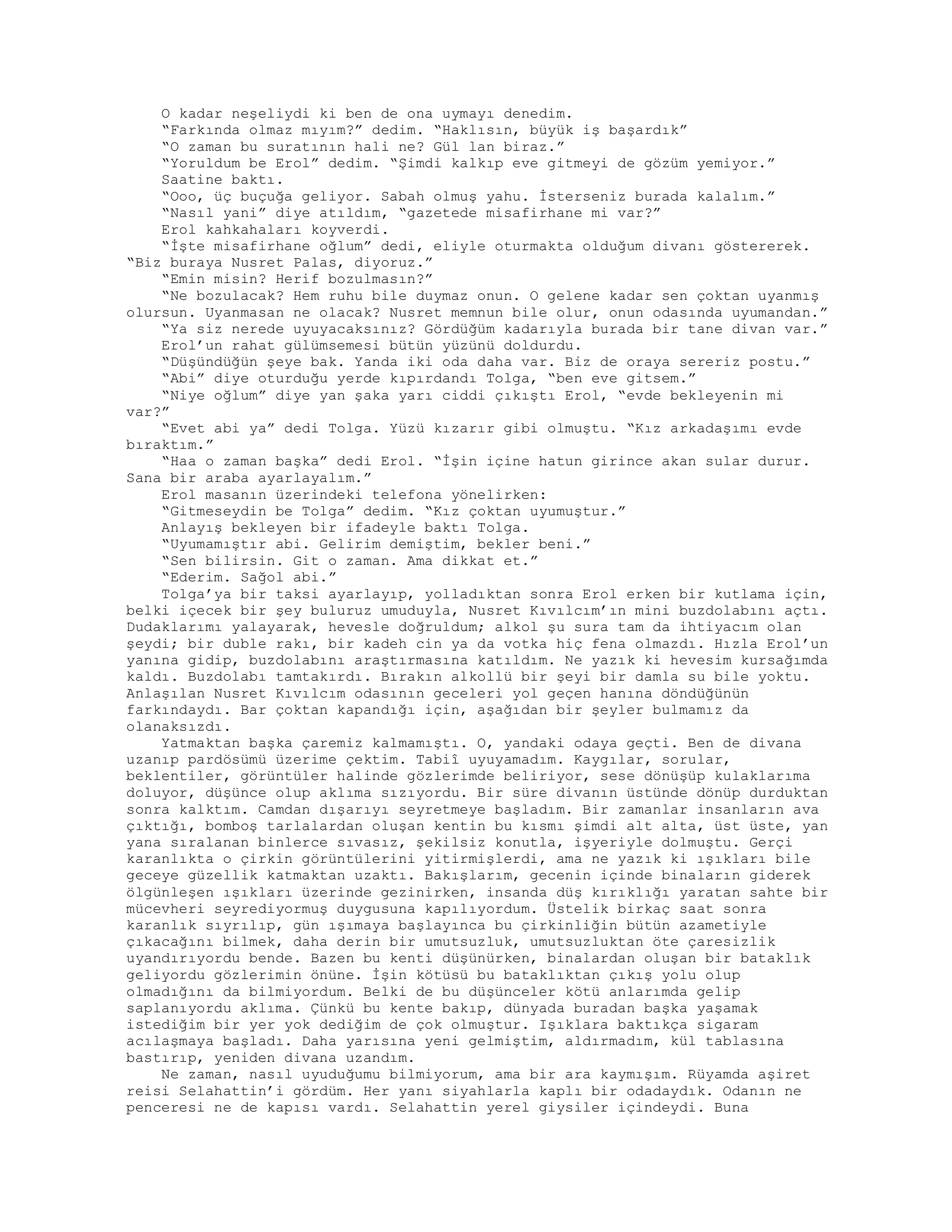 O kadar neşeliydi ki ben de ona uymayı denedim.
“Farkında olmaz mıyım?” dedim. “Haklısın, büyük iş başardık”
“O zaman bu suratının hali ne? Gül lan biraz.”
“Yoruldum be Erol” dedim. “Şimdi kalkıp eve gitmeyi de gözüm yemiyor.”
Saatine baktı.
“Ooo, üç buçuğa geliyor. Sabah olmuş yahu. İsterseniz burada kalalım.”
“Nasıl yani” diye atıldım, “gazetede misafirhane mi var?”
Erol kahkahaları koyverdi.
“İşte misafirhane oğlum” dedi, eliyle oturmakta olduğum divanı göstererek.
“Biz buraya Nusret Palas, diyoruz.”
“Emin misin? Herif bozulmasın?”
“Ne bozulacak? Hem ruhu bile duymaz onun. O gelene kadar sen çoktan uyanmış
olursun. Uyanmasan ne olacak? Nusret memnun bile olur, onun odasında uyumandan.”
“Ya siz nerede uyuyacaksınız? Gördüğüm kadarıyla burada bir tane divan var.”
Erol’un rahat gülümsemesi bütün yüzünü doldurdu.
“Düşündüğün şeye bak. Yanda iki oda daha var. Biz de oraya sereriz postu.”
“Abi” diye oturduğu yerde kıpırdandı Tolga, “ben eve gitsem.”
“Niye oğlum” diye yan şaka yarı ciddi çıkıştı Erol, “evde bekleyenin mi
var?”
“Evet abi ya” dedi Tolga. Yüzü kızarır gibi olmuştu. “Kız arkadaşımı evde
bıraktım.”
“Haa o zaman başka” dedi Erol. “İşin içine hatun girince akan sular durur.
Sana bir araba ayarlayalım.”
Erol masanın üzerindeki telefona yönelirken:
“Gitmeseydin be Tolga” dedim. “Kız çoktan uyumuştur.”
Anlayış bekleyen bir ifadeyle baktı Tolga.
“Uyumamıştır abi. Gelirim demiştim, bekler beni.”
“Sen bilirsin. Git o zaman. Ama dikkat et.”
“Ederim. Sağol abi.”
Tolga’ya bir taksi ayarlayıp, yolladıktan sonra Erol erken bir kutlama için,
belki içecek bir şey buluruz umuduyla, Nusret Kıvılcım’ın mini buzdolabını açtı.
Dudaklarımı yalayarak, hevesle doğruldum; alkol şu sura tam da ihtiyacım olan
şeydi; bir duble rakı, bir kadeh cin ya da votka hiç fena olmazdı. Hızla Erol’un
yanına gidip, buzdolabını araştırmasına katıldım. Ne yazık ki hevesim kursağımda
kaldı. Buzdolabı tamtakırdı. Bırakın alkollü bir şeyi bir damla su bile yoktu.
Anlaşılan Nusret Kıvılcım odasının geceleri yol geçen hanına döndüğünün
farkındaydı. Bar çoktan kapandığı için, aşağıdan bir şeyler bulmamız da
olanaksızdı.
Yatmaktan başka çaremiz kalmamıştı. O, yandaki odaya geçti. Ben de divana
uzanıp pardösümü üzerime çektim. Tabiî uyuyamadım. Kaygılar, sorular,
beklentiler, görüntüler halinde gözlerimde beliriyor, sese dönüşüp kulaklarıma
doluyor, düşünce olup aklıma sızıyordu. Bir süre divanın üstünde dönüp durduktan
sonra kalktım. Camdan dışarıyı seyretmeye başladım. Bir zamanlar insanların ava
çıktığı, bomboş tarlalardan oluşan kentin bu kısmı şimdi alt alta, üst üste, yan
yana sıralanan binlerce sıvasız, şekilsiz konutla, işyeriyle dolmuştu. Gerçi
karanlıkta o çirkin görüntülerini yitirmişlerdi, ama ne yazık ki ışıkları bile
geceye güzellik katmaktan uzaktı. Bakışlarım, gecenin içinde binaların giderek
ölgünleşen ışıkları üzerinde gezinirken, insanda düş kırıklığı yaratan sahte bir
mücevheri seyrediyormuş duygusuna kapılıyordum. Üstelik birkaç saat sonra
karanlık sıyrılıp, gün ışımaya başlayınca bu çirkinliğin bütün azametiyle
çıkacağını bilmek, daha derin bir umutsuzluk, umutsuzluktan öte çaresizlik
uyandırıyordu bende. Bazen bu kenti düşünürken, binalardan oluşan bir bataklık
geliyordu gözlerimin önüne. İşin kötüsü bu bataklıktan çıkış yolu olup
olmadığını da bilmiyordum. Belki de bu düşünceler kötü anlarımda gelip
saplanıyordu aklıma. Çünkü bu kente bakıp, dünyada buradan başka yaşamak
istediğim bir yer yok dediğim de çok olmuştur. Işıklara baktıkça sigaram
acılaşmaya başladı. Daha yarısına yeni gelmiştim, aldırmadım, kül tablasına
bastırıp, yeniden divana uzandım.
Ne zaman, nasıl uyuduğumu bilmiyorum, ama bir ara kaymışım. Rüyamda aşiret
reisi Selahattin’i gördüm. Her yanı siyahlarla kaplı bir odadaydık. Odanın ne
penceresi ne de kapısı vardı. Selahattin yerel giysiler içindeydi. Buna
 