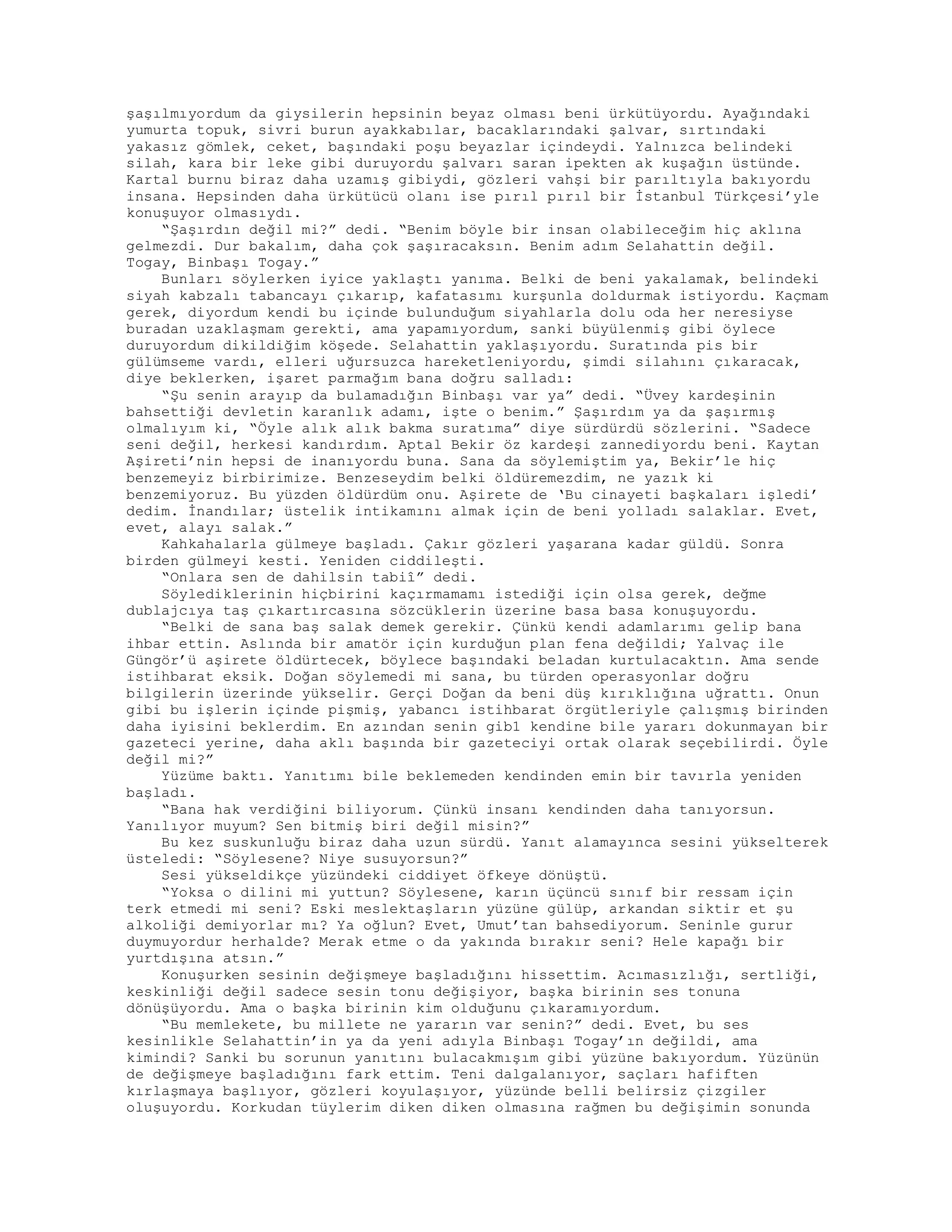 şaşılmıyordum da giysilerin hepsinin beyaz olması beni ürkütüyordu. Ayağındaki
yumurta topuk, sivri burun ayakkabılar, bacaklarındaki şalvar, sırtındaki
yakasız gömlek, ceket, başındaki poşu beyazlar içindeydi. Yalnızca belindeki
silah, kara bir leke gibi duruyordu şalvarı saran ipekten ak kuşağın üstünde.
Kartal burnu biraz daha uzamış gibiydi, gözleri vahşi bir parıltıyla bakıyordu
insana. Hepsinden daha ürkütücü olanı ise pırıl pırıl bir İstanbul Türkçesi’yle
konuşuyor olmasıydı.
“Şaşırdın değil mi?” dedi. “Benim böyle bir insan olabileceğim hiç aklına
gelmezdi. Dur bakalım, daha çok şaşıracaksın. Benim adım Selahattin değil.
Togay, Binbaşı Togay.”
Bunları söylerken iyice yaklaştı yanıma. Belki de beni yakalamak, belindeki
siyah kabzalı tabancayı çıkarıp, kafatasımı kurşunla doldurmak istiyordu. Kaçmam
gerek, diyordum kendi bu içinde bulunduğum siyahlarla dolu oda her neresiyse
buradan uzaklaşmam gerekti, ama yapamıyordum, sanki büyülenmiş gibi öylece
duruyordum dikildiğim köşede. Selahattin yaklaşıyordu. Suratında pis bir
gülümseme vardı, elleri uğursuzca hareketleniyordu, şimdi silahını çıkaracak,
diye beklerken, işaret parmağım bana doğru salladı:
“Şu senin arayıp da bulamadığın Binbaşı var ya” dedi. “Üvey kardeşinin
bahsettiği devletin karanlık adamı, işte o benim.” Şaşırdım ya da şaşırmış
olmalıyım ki, “Öyle alık alık bakma suratıma” diye sürdürdü sözlerini. “Sadece
seni değil, herkesi kandırdım. Aptal Bekir öz kardeşi zannediyordu beni. Kaytan
Aşireti’nin hepsi de inanıyordu buna. Sana da söylemiştim ya, Bekir’le hiç
benzemeyiz birbirimize. Benzeseydim belki öldüremezdim, ne yazık ki
benzemiyoruz. Bu yüzden öldürdüm onu. Aşirete de ‘Bu cinayeti başkaları işledi’
dedim. İnandılar; üstelik intikamını almak için de beni yolladı salaklar. Evet,
evet, alayı salak.”
Kahkahalarla gülmeye başladı. Çakır gözleri yaşarana kadar güldü. Sonra
birden gülmeyi kesti. Yeniden ciddileşti.
“Onlara sen de dahilsin tabiî” dedi.
Söylediklerinin hiçbirini kaçırmamamı istediği için olsa gerek, değme
dublajcıya taş çıkartırcasına sözcüklerin üzerine basa basa konuşuyordu.
“Belki de sana baş salak demek gerekir. Çünkü kendi adamlarımı gelip bana
ihbar ettin. Aslında bir amatör için kurduğun plan fena değildi; Yalvaç ile
Güngör’ü aşirete öldürtecek, böylece başındaki beladan kurtulacaktın. Ama sende
istihbarat eksik. Doğan söylemedi mi sana, bu türden operasyonlar doğru
bilgilerin üzerinde yükselir. Gerçi Doğan da beni düş kırıklığına uğrattı. Onun
gibi bu işlerin içinde pişmiş, yabancı istihbarat örgütleriyle çalışmış birinden
daha iyisini beklerdim. En azından senin gib1 kendine bile yararı dokunmayan bir
gazeteci yerine, daha aklı başında bir gazeteciyi ortak olarak seçebilirdi. Öyle
değil mi?”
Yüzüme baktı. Yanıtımı bile beklemeden kendinden emin bir tavırla yeniden
başladı.
“Bana hak verdiğini biliyorum. Çünkü insanı kendinden daha tanıyorsun.
Yanılıyor muyum? Sen bitmiş biri değil misin?”
Bu kez suskunluğu biraz daha uzun sürdü. Yanıt alamayınca sesini yükselterek
üsteledi: “Söylesene? Niye susuyorsun?”
Sesi yükseldikçe yüzündeki ciddiyet öfkeye dönüştü.
“Yoksa o dilini mi yuttun? Söylesene, karın üçüncü sınıf bir ressam için
terk etmedi mi seni? Eski meslektaşların yüzüne gülüp, arkandan siktir et şu
alkoliği demiyorlar mı? Ya oğlun? Evet, Umut’tan bahsediyorum. Seninle gurur
duymuyordur herhalde? Merak etme o da yakında bırakır seni? Hele kapağı bir
yurtdışına atsın.”
Konuşurken sesinin değişmeye başladığını hissettim. Acımasızlığı, sertliği,
keskinliği değil sadece sesin tonu değişiyor, başka birinin ses tonuna
dönüşüyordu. Ama o başka birinin kim olduğunu çıkaramıyordum.
“Bu memlekete, bu millete ne yararın var senin?” dedi. Evet, bu ses
kesinlikle Selahattin’in ya da yeni adıyla Binbaşı Togay’ın değildi, ama
kimindi? Sanki bu sorunun yanıtını bulacakmışım gibi yüzüne bakıyordum. Yüzünün
de değişmeye başladığını fark ettim. Teni dalgalanıyor, saçları hafiften
kırlaşmaya başlıyor, gözleri koyulaşıyor, yüzünde belli belirsiz çizgiler
oluşuyordu. Korkudan tüylerim diken diken olmasına rağmen bu değişimin sonunda
 