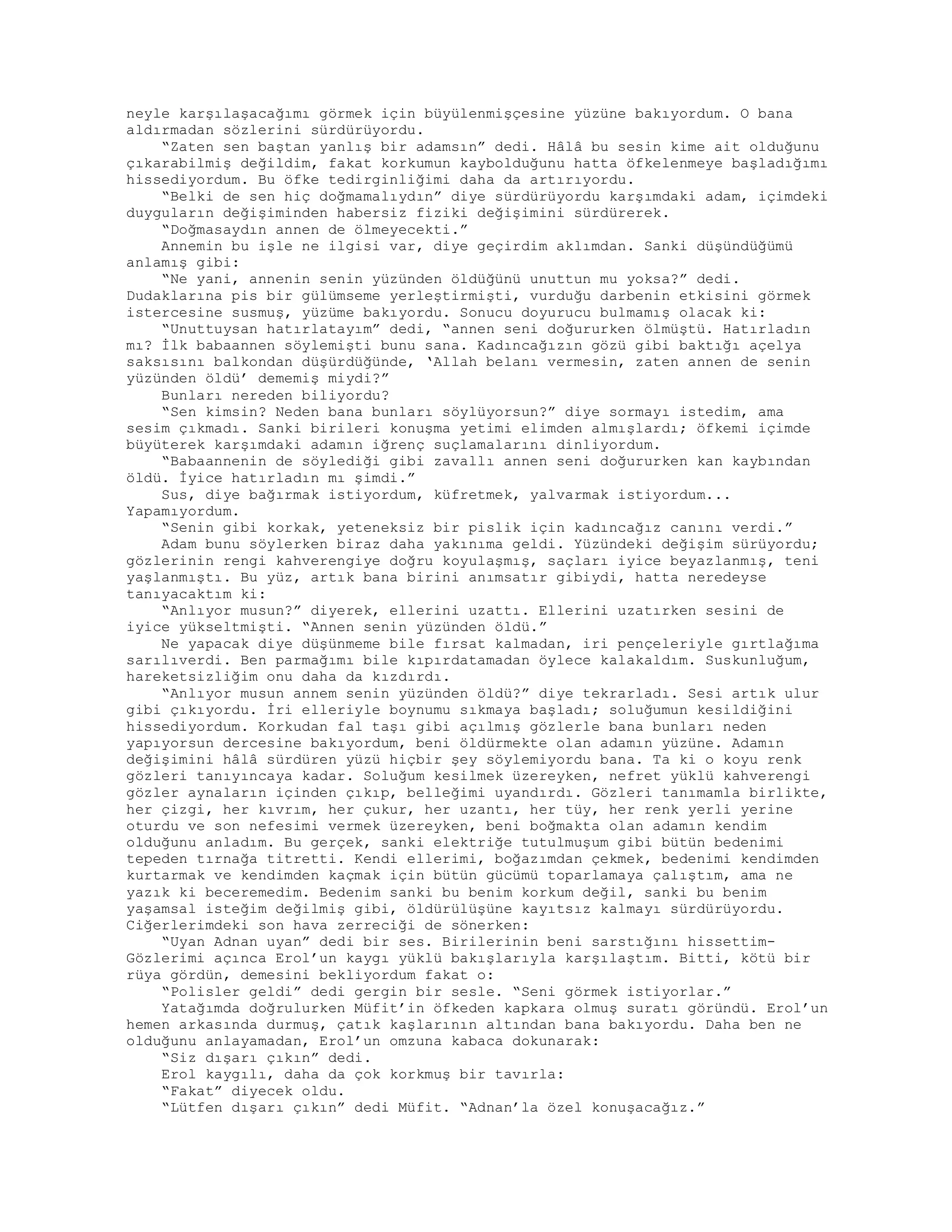 neyle karşılaşacağımı görmek için büyülenmişçesine yüzüne bakıyordum. O bana
aldırmadan sözlerini sürdürüyordu.
“Zaten sen baştan yanlış bir adamsın” dedi. Hâlâ bu sesin kime ait olduğunu
çıkarabilmiş değildim, fakat korkumun kaybolduğunu hatta öfkelenmeye başladığımı
hissediyordum. Bu öfke tedirginliğimi daha da artırıyordu.
“Belki de sen hiç doğmamalıydın” diye sürdürüyordu karşımdaki adam, içimdeki
duyguların değişiminden habersiz fiziki değişimini sürdürerek.
“Doğmasaydın annen de ölmeyecekti.”
Annemin bu işle ne ilgisi var, diye geçirdim aklımdan. Sanki düşündüğümü
anlamış gibi:
“Ne yani, annenin senin yüzünden öldüğünü unuttun mu yoksa?” dedi.
Dudaklarına pis bir gülümseme yerleştirmişti, vurduğu darbenin etkisini görmek
istercesine susmuş, yüzüme bakıyordu. Sonucu doyurucu bulmamış olacak ki:
“Unuttuysan hatırlatayım” dedi, “annen seni doğururken ölmüştü. Hatırladın
mı? İlk babaannen söylemişti bunu sana. Kadıncağızın gözü gibi baktığı açelya
saksısını balkondan düşürdüğünde, ‘Allah belanı vermesin, zaten annen de senin
yüzünden öldü’ dememiş miydi?”
Bunları nereden biliyordu?
“Sen kimsin? Neden bana bunları söylüyorsun?” diye sormayı istedim, ama
sesim çıkmadı. Sanki birileri konuşma yetimi elimden almışlardı; öfkemi içimde
büyüterek karşımdaki adamın iğrenç suçlamalarını dinliyordum.
“Babaannenin de söylediği gibi zavallı annen seni doğururken kan kaybından
öldü. İyice hatırladın mı şimdi.”
Sus, diye bağırmak istiyordum, küfretmek, yalvarmak istiyordum...
Yapamıyordum.
“Senin gibi korkak, yeteneksiz bir pislik için kadıncağız canını verdi.”
Adam bunu söylerken biraz daha yakınıma geldi. Yüzündeki değişim sürüyordu;
gözlerinin rengi kahverengiye doğru koyulaşmış, saçları iyice beyazlanmış, teni
yaşlanmıştı. Bu yüz, artık bana birini anımsatır gibiydi, hatta neredeyse
tanıyacaktım ki:
“Anlıyor musun?” diyerek, ellerini uzattı. Ellerini uzatırken sesini de
iyice yükseltmişti. “Annen senin yüzünden öldü.”
Ne yapacak diye düşünmeme bile fırsat kalmadan, iri pençeleriyle gırtlağıma
sarılıverdi. Ben parmağımı bile kıpırdatamadan öylece kalakaldım. Suskunluğum,
hareketsizliğim onu daha da kızdırdı.
“Anlıyor musun annem senin yüzünden öldü?” diye tekrarladı. Sesi artık ulur
gibi çıkıyordu. İri elleriyle boynumu sıkmaya başladı; soluğumun kesildiğini
hissediyordum. Korkudan fal taşı gibi açılmış gözlerle bana bunları neden
yapıyorsun dercesine bakıyordum, beni öldürmekte olan adamın yüzüne. Adamın
değişimini hâlâ sürdüren yüzü hiçbir şey söylemiyordu bana. Ta ki o koyu renk
gözleri tanıyıncaya kadar. Soluğum kesilmek üzereyken, nefret yüklü kahverengi
gözler aynaların içinden çıkıp, belleğimi uyandırdı. Gözleri tanımamla birlikte,
her çizgi, her kıvrım, her çukur, her uzantı, her tüy, her renk yerli yerine
oturdu ve son nefesimi vermek üzereyken, beni boğmakta olan adamın kendim
olduğunu anladım. Bu gerçek, sanki elektriğe tutulmuşum gibi bütün bedenimi
tepeden tırnağa titretti. Kendi ellerimi, boğazımdan çekmek, bedenimi kendimden
kurtarmak ve kendimden kaçmak için bütün gücümü toparlamaya çalıştım, ama ne
yazık ki beceremedim. Bedenim sanki bu benim korkum değil, sanki bu benim
yaşamsal isteğim değilmiş gibi, öldürülüşüne kayıtsız kalmayı sürdürüyordu.
Ciğerlerimdeki son hava zerreciği de sönerken:
“Uyan Adnan uyan” dedi bir ses. Birilerinin beni sarstığını hissettim-
Gözlerimi açınca Erol’un kaygı yüklü bakışlarıyla karşılaştım. Bitti, kötü bir
rüya gördün, demesini bekliyordum fakat o:
“Polisler geldi” dedi gergin bir sesle. “Seni görmek istiyorlar.”
Yatağımda doğrulurken Müfit’in öfkeden kapkara olmuş suratı göründü. Erol’un
hemen arkasında durmuş, çatık kaşlarının altından bana bakıyordu. Daha ben ne
olduğunu anlayamadan, Erol’un omzuna kabaca dokunarak:
“Siz dışarı çıkın” dedi.
Erol kaygılı, daha da çok korkmuş bir tavırla:
“Fakat” diyecek oldu.
“Lütfen dışarı çıkın” dedi Müfit. “Adnan’la özel konuşacağız.”
 