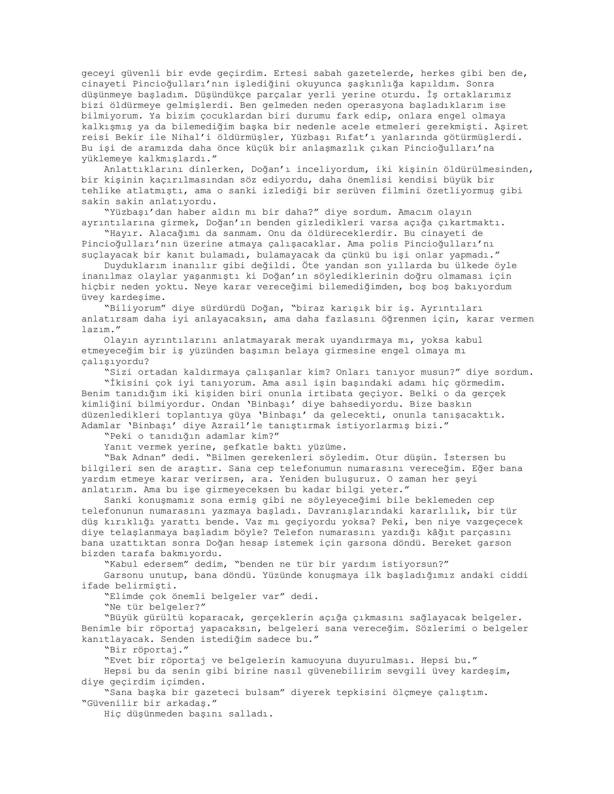 geceyi güvenli bir evde geçirdim. Ertesi sabah gazetelerde, herkes gibi ben de,
cinayeti Pincioğulları’nın işlediğini okuyunca şaşkınlığa kapıldım. Sonra
düşünmeye başladım. Düşündükçe parçalar yerli yerine oturdu. İş ortaklarımız
bizi öldürmeye gelmişlerdi. Ben gelmeden neden operasyona başladıklarım ise
bilmiyorum. Ya bizim çocuklardan biri durumu fark edip, onlara engel olmaya
kalkışmış ya da bilemediğim başka bir nedenle acele etmeleri gerekmişti. Aşiret
reisi Bekir ile Nihal’i öldürmüşler, Yüzbaşı Rıfat’ı yanlarında götürmüşlerdi.
Bu işi de aramızda daha önce küçük bir anlaşmazlık çıkan Pincioğulları’na
yüklemeye kalkmışlardı.”
Anlattıklarını dinlerken, Doğan’ı inceliyordum, iki kişinin öldürülmesinden,
bir kişinin kaçırılmasından söz ediyordu, daha önemlisi kendisi büyük bir
tehlike atlatmıştı, ama o sanki izlediği bir serüven filmini özetliyormuş gibi
sakin sakin anlatıyordu.
“Yüzbaşı’dan haber aldın mı bir daha?” diye sordum. Amacım olayın
ayrıntılarına girmek, Doğan’ın benden gizledikleri varsa açığa çıkartmaktı.
“Hayır. Alacağımı da sanmam. Onu da öldüreceklerdir. Bu cinayeti de
Pincioğulları’nın üzerine atmaya çalışacaklar. Ama polis Pincioğulları’nı
suçlayacak bir kanıt bulamadı, bulamayacak da çünkü bu işi onlar yapmadı.”
Duyduklarım inanılır gibi değildi. Öte yandan son yıllarda bu ülkede öyle
inanılmaz olaylar yaşanmıştı ki Doğan’ın söylediklerinin doğru olmaması için
hiçbir neden yoktu. Neye karar vereceğimi bilemediğimden, boş boş bakıyordum
üvey kardeşime.
“Biliyorum” diye sürdürdü Doğan, “biraz karışık bir iş. Ayrıntıları
anlatırsam daha iyi anlayacaksın, ama daha fazlasını öğrenmen için, karar vermen
lazım.”
Olayın ayrıntılarını anlatmayarak merak uyandırmaya mı, yoksa kabul
etmeyeceğim bir iş yüzünden başımın belaya girmesine engel olmaya mı
çalışıyordu?
“Sizi ortadan kaldırmaya çalışanlar kim? Onları tanıyor musun?” diye sordum.
“İkisini çok iyi tanıyorum. Ama asıl işin başındaki adamı hiç görmedim.
Benim tanıdığım iki kişiden biri onunla irtibata geçiyor. Belki o da gerçek
kimliğini bilmiyordur. Ondan ‘Binbaşı’ diye bahsediyordu. Bize baskın
düzenledikleri toplantıya güya ‘Binbaşı’ da gelecekti, onunla tanışacaktık.
Adamlar ‘Binbaşı’ diye Azrail’le tanıştırmak istiyorlarmış bizi.”
“Peki o tanıdığın adamlar kim?”
Yanıt vermek yerine, şefkatle baktı yüzüme.
“Bak Adnan” dedi. “Bilmen gerekenleri söyledim. Otur düşün. İstersen bu
bilgileri sen de araştır. Sana cep telefonumun numarasını vereceğim. Eğer bana
yardım etmeye karar verirsen, ara. Yeniden buluşuruz. O zaman her şeyi
anlatırım. Ama bu işe girmeyeceksen bu kadar bilgi yeter.”
Sanki konuşmamız sona ermiş gibi ne söyleyeceğimi bile beklemeden cep
telefonunun numarasını yazmaya başladı. Davranışlarındaki kararlılık, bir tür
düş kırıklığı yarattı bende. Vaz mı geçiyordu yoksa? Peki, ben niye vazgeçecek
diye telaşlanmaya başladım böyle? Telefon numarasını yazdığı kâğıt parçasını
bana uzattıktan sonra Doğan hesap istemek için garsona döndü. Bereket garson
bizden tarafa bakmıyordu.
“Kabul edersem” dedim, “benden ne tür bir yardım istiyorsun?”
Garsonu unutup, bana döndü. Yüzünde konuşmaya ilk başladığımız andaki ciddi
ifade belirmişti.
“Elimde çok önemli belgeler var” dedi.
“Ne tür belgeler?”
“Büyük gürültü koparacak, gerçeklerin açığa çıkmasını sağlayacak belgeler.
Benimle bir röportaj yapacaksın, belgeleri sana vereceğim. Sözlerimi o belgeler
kanıtlayacak. Senden istediğim sadece bu.”
“Bir röportaj.”
“Evet bir röportaj ve belgelerin kamuoyuna duyurulması. Hepsi bu.”
Hepsi bu da senin gibi birine nasıl güvenebilirim sevgili üvey kardeşim,
diye geçirdim içimden.
“Sana başka bir gazeteci bulsam” diyerek tepkisini ölçmeye çalıştım.
“Güvenilir bir arkadaş.”
Hiç düşünmeden başını salladı.
 
