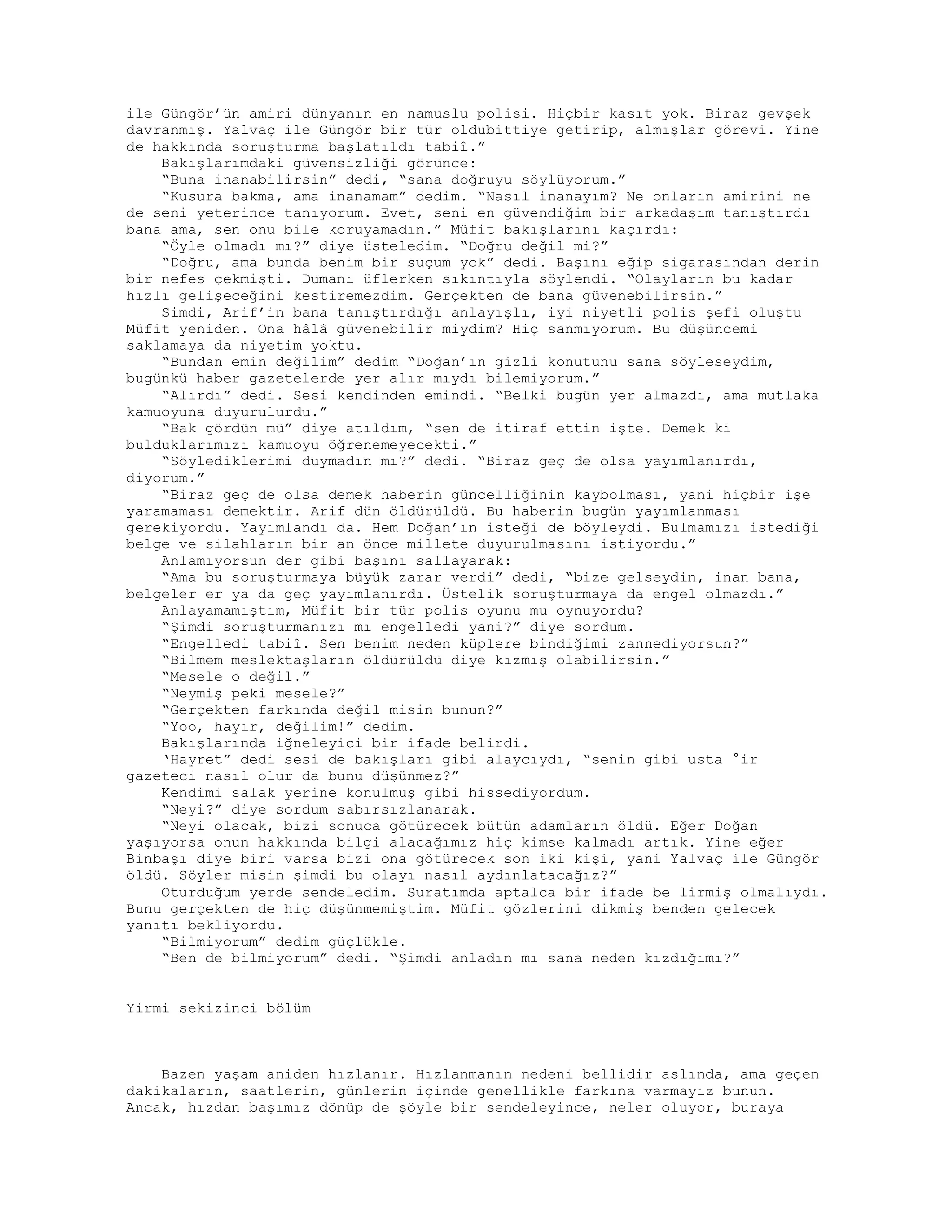 ile Güngör’ün amiri dünyanın en namuslu polisi. Hiçbir kasıt yok. Biraz gevşek
davranmış. Yalvaç ile Güngör bir tür oldubittiye getirip, almışlar görevi. Yine
de hakkında soruşturma başlatıldı tabiî.”
Bakışlarımdaki güvensizliği görünce:
“Buna inanabilirsin” dedi, “sana doğruyu söylüyorum.”
“Kusura bakma, ama inanamam” dedim. “Nasıl inanayım? Ne onların amirini ne
de seni yeterince tanıyorum. Evet, seni en güvendiğim bir arkadaşım tanıştırdı
bana ama, sen onu bile koruyamadın.” Müfit bakışlarını kaçırdı:
“Öyle olmadı mı?” diye üsteledim. “Doğru değil mi?”
“Doğru, ama bunda benim bir suçum yok” dedi. Başını eğip sigarasından derin
bir nefes çekmişti. Dumanı üflerken sıkıntıyla söylendi. “Olayların bu kadar
hızlı gelişeceğini kestiremezdim. Gerçekten de bana güvenebilirsin.”
Simdi, Arif’in bana tanıştırdığı anlayışlı, iyi niyetli polis şefi oluştu
Müfit yeniden. Ona hâlâ güvenebilir miydim? Hiç sanmıyorum. Bu düşüncemi
saklamaya da niyetim yoktu.
“Bundan emin değilim” dedim “Doğan’ın gizli konutunu sana söyleseydim,
bugünkü haber gazetelerde yer alır mıydı bilemiyorum.”
“Alırdı” dedi. Sesi kendinden emindi. “Belki bugün yer almazdı, ama mutlaka
kamuoyuna duyurulurdu.”
“Bak gördün mü” diye atıldım, “sen de itiraf ettin işte. Demek ki
bulduklarımızı kamuoyu öğrenemeyecekti.”
“Söylediklerimi duymadın mı?” dedi. “Biraz geç de olsa yayımlanırdı,
diyorum.”
“Biraz geç de olsa demek haberin güncelliğinin kaybolması, yani hiçbir işe
yaramaması demektir. Arif dün öldürüldü. Bu haberin bugün yayımlanması
gerekiyordu. Yayımlandı da. Hem Doğan’ın isteği de böyleydi. Bulmamızı istediği
belge ve silahların bir an önce millete duyurulmasını istiyordu.”
Anlamıyorsun der gibi başını sallayarak:
“Ama bu soruşturmaya büyük zarar verdi” dedi, “bize gelseydin, inan bana,
belgeler er ya da geç yayımlanırdı. Üstelik soruşturmaya da engel olmazdı.”
Anlayamamıştım, Müfit bir tür polis oyunu mu oynuyordu?
“Şimdi soruşturmanızı mı engelledi yani?” diye sordum.
“Engelledi tabiî. Sen benim neden küplere bindiğimi zannediyorsun?”
“Bilmem meslektaşların öldürüldü diye kızmış olabilirsin.”
“Mesele o değil.”
“Neymiş peki mesele?”
“Gerçekten farkında değil misin bunun?”
“Yoo, hayır, değilim!” dedim.
Bakışlarında iğneleyici bir ifade belirdi.
‘Hayret” dedi sesi de bakışları gibi alaycıydı, “senin gibi usta °ir
gazeteci nasıl olur da bunu düşünmez?”
Kendimi salak yerine konulmuş gibi hissediyordum.
“Neyi?” diye sordum sabırsızlanarak.
“Neyi olacak, bizi sonuca götürecek bütün adamların öldü. Eğer Doğan
yaşıyorsa onun hakkında bilgi alacağımız hiç kimse kalmadı artık. Yine eğer
Binbaşı diye biri varsa bizi ona götürecek son iki kişi, yani Yalvaç ile Güngör
öldü. Söyler misin şimdi bu olayı nasıl aydınlatacağız?”
Oturduğum yerde sendeledim. Suratımda aptalca bir ifade be lirmiş olmalıydı.
Bunu gerçekten de hiç düşünmemiştim. Müfit gözlerini dikmiş benden gelecek
yanıtı bekliyordu.
“Bilmiyorum” dedim güçlükle.
“Ben de bilmiyorum” dedi. “Şimdi anladın mı sana neden kızdığımı?”
Yirmi sekizinci bölüm
Bazen yaşam aniden hızlanır. Hızlanmanın nedeni bellidir aslında, ama geçen
dakikaların, saatlerin, günlerin içinde genellikle farkına varmayız bunun.
Ancak, hızdan başımız dönüp de şöyle bir sendeleyince, neler oluyor, buraya
 