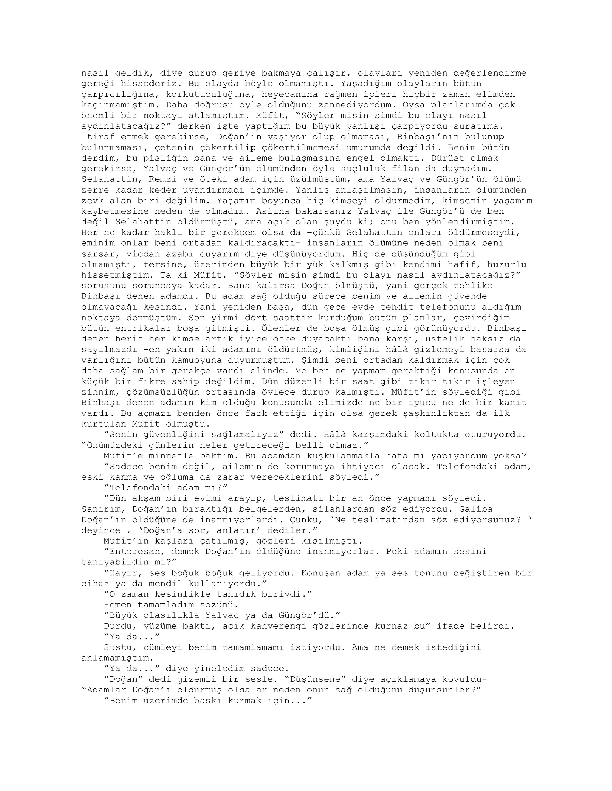 nasıl geldik, diye durup geriye bakmaya çalışır, olayları yeniden değerlendirme
gereği hissederiz. Bu olayda böyle olmamıştı. Yaşadığım olayların bütün
çarpıcılığına, korkutuculuğuna, heyecanına rağmen ipleri hiçbir zaman elimden
kaçınmamıştım. Daha doğrusu öyle olduğunu zannediyordum. Oysa planlarımda çok
önemli bir noktayı atlamıştım. Müfit, “Söyler misin şimdi bu olayı nasıl
aydınlatacağız?” derken işte yaptığım bu büyük yanlışı çarpıyordu suratıma.
İtiraf etmek gerekirse, Doğan’ın yaşıyor olup olmaması, Binbaşı’nın bulunup
bulunmaması, çetenin çökertilip çökertilmemesi umurumda değildi. Benim bütün
derdim, bu pisliğin bana ve aileme bulaşmasına engel olmaktı. Dürüst olmak
gerekirse, Yalvaç ve Güngör’ün ölümünden öyle suçluluk filan da duymadım.
Selahattin, Remzi ve öteki adam için üzülmüştüm, ama Yalvaç ve Güngör’ün ölümü
zerre kadar keder uyandırmadı içimde. Yanlış anlaşılmasın, insanların ölümünden
zevk alan biri değilim. Yaşamım boyunca hiç kimseyi öldürmedim, kimsenin yaşamım
kaybetmesine neden de olmadım. Aslına bakarsanız Yalvaç ile Güngör’ü de ben
değil Selahattin öldürmüştü, ama açık olan şuydu ki; onu ben yönlendirmiştim.
Her ne kadar haklı bir gerekçem olsa da -çünkü Selahattin onları öldürmeseydi,
eminim onlar beni ortadan kaldıracaktı- insanların ölümüne neden olmak beni
sarsar, vicdan azabı duyarım diye düşünüyordum. Hiç de düşündüğüm gibi
olmamıştı, tersine, üzerimden büyük bir yük kalkmış gibi kendimi hafif, huzurlu
hissetmiştim. Ta ki Müfit, “Söyler misin şimdi bu olayı nasıl aydınlatacağız?”
sorusunu soruncaya kadar. Bana kalırsa Doğan ölmüştü, yani gerçek tehlike
Binbaşı denen adamdı. Bu adam sağ olduğu sürece benim ve ailemin güvende
olmayacağı kesindi. Yani yeniden başa, dün gece evde tehdit telefonunu aldığım
noktaya dönmüştüm. Son yirmi dört saattir kurduğum bütün planlar, çevirdiğim
bütün entrikalar boşa gitmişti. Ölenler de boşa ölmüş gibi görünüyordu. Binbaşı
denen herif her kimse artık iyice öfke duyacaktı bana karşı, üstelik haksız da
sayılmazdı -en yakın iki adamını öldürtmüş, kimliğini hâlâ gizlemeyi basarsa da
varlığını bütün kamuoyuna duyurmuştum. Şimdi beni ortadan kaldırmak için çok
daha sağlam bir gerekçe vardı elinde. Ve ben ne yapmam gerektiği konusunda en
küçük bir fikre sahip değildim. Dün düzenli bir saat gibi tıkır tıkır işleyen
zihnim, çözümsüzlüğün ortasında öylece durup kalmıştı. Müfit’in söylediği gibi
Binbaşı denen adamın kim olduğu konusunda elimizde ne bir ipucu ne de bir kanıt
vardı. Bu açmazı benden önce fark ettiği için olsa gerek şaşkınlıktan da ilk
kurtulan Müfit olmuştu.
“Senin güvenliğini sağlamalıyız” dedi. Hâlâ karşımdaki koltukta oturuyordu.
“Önümüzdeki günlerin neler getireceği belli olmaz.”
Müfit’e minnetle baktım. Bu adamdan kuşkulanmakla hata mı yapıyordum yoksa?
“Sadece benim değil, ailemin de korunmaya ihtiyacı olacak. Telefondaki adam,
eski kanma ve oğluma da zarar vereceklerini söyledi.”
“Telefondaki adam mı?”
“Dün akşam biri evimi arayıp, teslimatı bir an önce yapmamı söyledi.
Sanırım, Doğan’ın bıraktığı belgelerden, silahlardan söz ediyordu. Galiba
Doğan’ın öldüğüne de inanmıyorlardı. Çünkü, ‘Ne teslimatından söz ediyorsunuz? ‘
deyince , ‘Doğan’a sor, anlatır’ dediler.”
Müfit’in kaşları çatılmış, gözleri kısılmıştı.
“Enteresan, demek Doğan’ın öldüğüne inanmıyorlar. Peki adamın sesini
tanıyabildin mi?”
“Hayır, ses boğuk boğuk geliyordu. Konuşan adam ya ses tonunu değiştiren bir
cihaz ya da mendil kullanıyordu.”
“O zaman kesinlikle tanıdık biriydi.”
Hemen tamamladım sözünü.
“Büyük olasılıkla Yalvaç ya da Güngör’dü.”
Durdu, yüzüme baktı, açık kahverengi gözlerinde kurnaz bu” ifade belirdi.
“Ya da...”
Sustu, cümleyi benim tamamlamamı istiyordu. Ama ne demek istediğini
anlamamıştım.
“Ya da...” diye yineledim sadece.
“Doğan” dedi gizemli bir sesle. “Düşünsene” diye açıklamaya kovuldu-
“Adamlar Doğan’ı öldürmüş olsalar neden onun sağ olduğunu düşünsünler?”
“Benim üzerimde baskı kurmak için...”
 