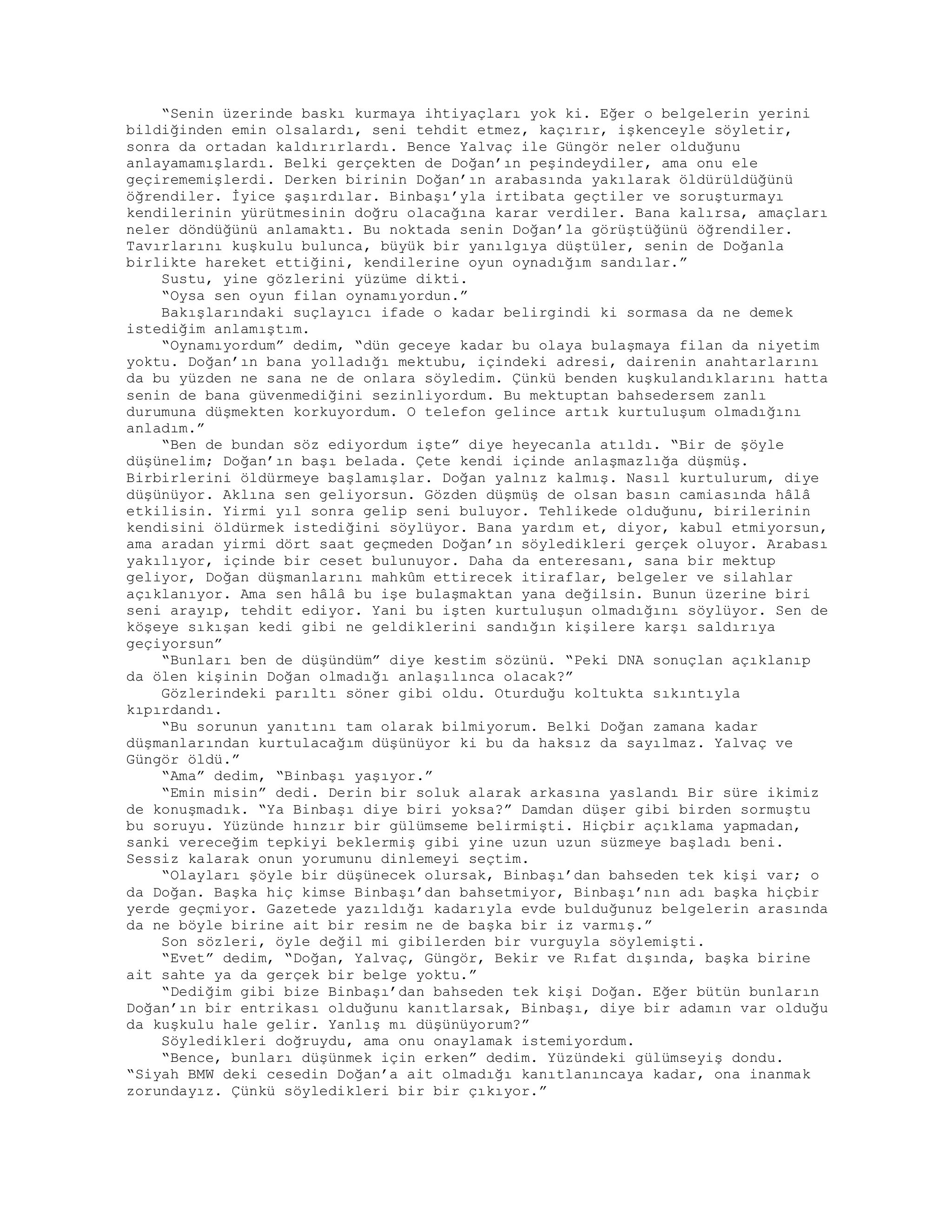 “Senin üzerinde baskı kurmaya ihtiyaçları yok ki. Eğer o belgelerin yerini
bildiğinden emin olsalardı, seni tehdit etmez, kaçırır, işkenceyle söyletir,
sonra da ortadan kaldırırlardı. Bence Yalvaç ile Güngör neler olduğunu
anlayamamışlardı. Belki gerçekten de Doğan’ın peşindeydiler, ama onu ele
geçirememişlerdi. Derken birinin Doğan’ın arabasında yakılarak öldürüldüğünü
öğrendiler. İyice şaşırdılar. Binbaşı’yla irtibata geçtiler ve soruşturmayı
kendilerinin yürütmesinin doğru olacağına karar verdiler. Bana kalırsa, amaçları
neler döndüğünü anlamaktı. Bu noktada senin Doğan’la görüştüğünü öğrendiler.
Tavırlarını kuşkulu bulunca, büyük bir yanılgıya düştüler, senin de Doğanla
birlikte hareket ettiğini, kendilerine oyun oynadığım sandılar.”
Sustu, yine gözlerini yüzüme dikti.
“Oysa sen oyun filan oynamıyordun.”
Bakışlarındaki suçlayıcı ifade o kadar belirgindi ki sormasa da ne demek
istediğim anlamıştım.
“Oynamıyordum” dedim, “dün geceye kadar bu olaya bulaşmaya filan da niyetim
yoktu. Doğan’ın bana yolladığı mektubu, içindeki adresi, dairenin anahtarlarını
da bu yüzden ne sana ne de onlara söyledim. Çünkü benden kuşkulandıklarını hatta
senin de bana güvenmediğini sezinliyordum. Bu mektuptan bahsedersem zanlı
durumuna düşmekten korkuyordum. O telefon gelince artık kurtuluşum olmadığını
anladım.”
“Ben de bundan söz ediyordum işte” diye heyecanla atıldı. “Bir de şöyle
düşünelim; Doğan’ın başı belada. Çete kendi içinde anlaşmazlığa düşmüş.
Birbirlerini öldürmeye başlamışlar. Doğan yalnız kalmış. Nasıl kurtulurum, diye
düşünüyor. Aklına sen geliyorsun. Gözden düşmüş de olsan basın camiasında hâlâ
etkilisin. Yirmi yıl sonra gelip seni buluyor. Tehlikede olduğunu, birilerinin
kendisini öldürmek istediğini söylüyor. Bana yardım et, diyor, kabul etmiyorsun,
ama aradan yirmi dört saat geçmeden Doğan’ın söyledikleri gerçek oluyor. Arabası
yakılıyor, içinde bir ceset bulunuyor. Daha da enteresanı, sana bir mektup
geliyor, Doğan düşmanlarını mahkûm ettirecek itiraflar, belgeler ve silahlar
açıklanıyor. Ama sen hâlâ bu işe bulaşmaktan yana değilsin. Bunun üzerine biri
seni arayıp, tehdit ediyor. Yani bu işten kurtuluşun olmadığını söylüyor. Sen de
köşeye sıkışan kedi gibi ne geldiklerini sandığın kişilere karşı saldırıya
geçiyorsun”
“Bunları ben de düşündüm” diye kestim sözünü. “Peki DNA sonuçlan açıklanıp
da ölen kişinin Doğan olmadığı anlaşılınca olacak?”
Gözlerindeki parıltı söner gibi oldu. Oturduğu koltukta sıkıntıyla
kıpırdandı.
“Bu sorunun yanıtını tam olarak bilmiyorum. Belki Doğan zamana kadar
düşmanlarından kurtulacağım düşünüyor ki bu da haksız da sayılmaz. Yalvaç ve
Güngör öldü.”
“Ama” dedim, “Binbaşı yaşıyor.”
“Emin misin” dedi. Derin bir soluk alarak arkasına yaslandı Bir süre ikimiz
de konuşmadık. “Ya Binbaşı diye biri yoksa?” Damdan düşer gibi birden sormuştu
bu soruyu. Yüzünde hınzır bir gülümseme belirmişti. Hiçbir açıklama yapmadan,
sanki vereceğim tepkiyi beklermiş gibi yine uzun uzun süzmeye başladı beni.
Sessiz kalarak onun yorumunu dinlemeyi seçtim.
“Olayları şöyle bir düşünecek olursak, Binbaşı’dan bahseden tek kişi var; o
da Doğan. Başka hiç kimse Binbaşı’dan bahsetmiyor, Binbaşı’nın adı başka hiçbir
yerde geçmiyor. Gazetede yazıldığı kadarıyla evde bulduğunuz belgelerin arasında
da ne böyle birine ait bir resim ne de başka bir iz varmış.”
Son sözleri, öyle değil mi gibilerden bir vurguyla söylemişti.
“Evet” dedim, “Doğan, Yalvaç, Güngör, Bekir ve Rıfat dışında, başka birine
ait sahte ya da gerçek bir belge yoktu.”
“Dediğim gibi bize Binbaşı’dan bahseden tek kişi Doğan. Eğer bütün bunların
Doğan’ın bir entrikası olduğunu kanıtlarsak, Binbaşı, diye bir adamın var olduğu
da kuşkulu hale gelir. Yanlış mı düşünüyorum?”
Söyledikleri doğruydu, ama onu onaylamak istemiyordum.
“Bence, bunları düşünmek için erken” dedim. Yüzündeki gülümseyiş dondu.
“Siyah BMW deki cesedin Doğan’a ait olmadığı kanıtlanıncaya kadar, ona inanmak
zorundayız. Çünkü söyledikleri bir bir çıkıyor.”
 