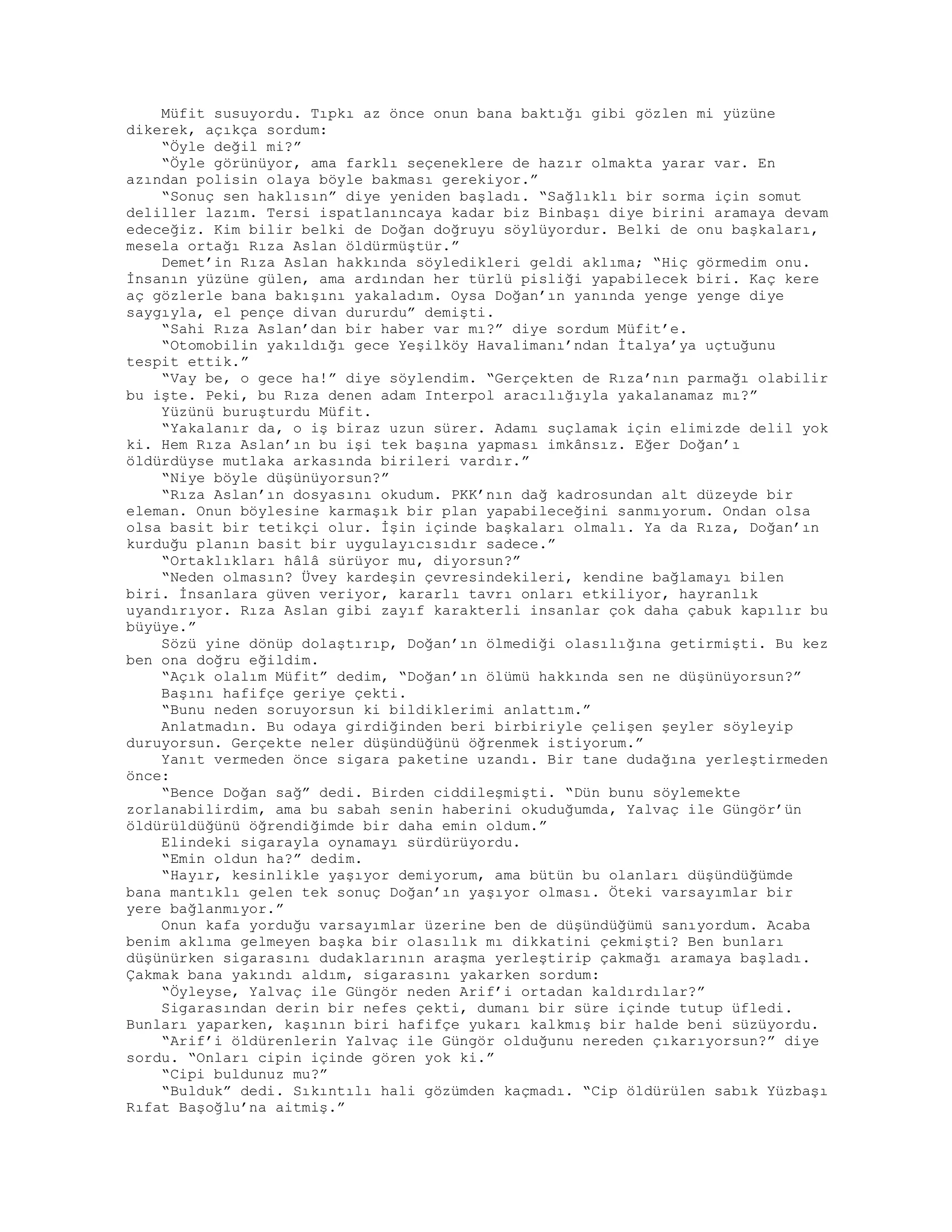 Müfit susuyordu. Tıpkı az önce onun bana baktığı gibi gözlen mi yüzüne
dikerek, açıkça sordum:
“Öyle değil mi?”
“Öyle görünüyor, ama farklı seçeneklere de hazır olmakta yarar var. En
azından polisin olaya böyle bakması gerekiyor.”
“Sonuç sen haklısın” diye yeniden başladı. “Sağlıklı bir sorma için somut
deliller lazım. Tersi ispatlanıncaya kadar biz Binbaşı diye birini aramaya devam
edeceğiz. Kim bilir belki de Doğan doğruyu söylüyordur. Belki de onu başkaları,
mesela ortağı Rıza Aslan öldürmüştür.”
Demet’in Rıza Aslan hakkında söyledikleri geldi aklıma; “Hiç görmedim onu.
İnsanın yüzüne gülen, ama ardından her türlü pisliği yapabilecek biri. Kaç kere
aç gözlerle bana bakışını yakaladım. Oysa Doğan’ın yanında yenge yenge diye
saygıyla, el pençe divan dururdu” demişti.
“Sahi Rıza Aslan’dan bir haber var mı?” diye sordum Müfit’e.
“Otomobilin yakıldığı gece Yeşilköy Havalimanı’ndan İtalya’ya uçtuğunu
tespit ettik.”
“Vay be, o gece ha!” diye söylendim. “Gerçekten de Rıza’nın parmağı olabilir
bu işte. Peki, bu Rıza denen adam Interpol aracılığıyla yakalanamaz mı?”
Yüzünü buruşturdu Müfit.
“Yakalanır da, o iş biraz uzun sürer. Adamı suçlamak için elimizde delil yok
ki. Hem Rıza Aslan’ın bu işi tek başına yapması imkânsız. Eğer Doğan’ı
öldürdüyse mutlaka arkasında birileri vardır.”
“Niye böyle düşünüyorsun?”
“Rıza Aslan’ın dosyasını okudum. PKK’nın dağ kadrosundan alt düzeyde bir
eleman. Onun böylesine karmaşık bir plan yapabileceğini sanmıyorum. Ondan olsa
olsa basit bir tetikçi olur. İşin içinde başkaları olmalı. Ya da Rıza, Doğan’ın
kurduğu planın basit bir uygulayıcısıdır sadece.”
“Ortaklıkları hâlâ sürüyor mu, diyorsun?”
“Neden olmasın? Üvey kardeşin çevresindekileri, kendine bağlamayı bilen
biri. İnsanlara güven veriyor, kararlı tavrı onları etkiliyor, hayranlık
uyandırıyor. Rıza Aslan gibi zayıf karakterli insanlar çok daha çabuk kapılır bu
büyüye.”
Sözü yine dönüp dolaştırıp, Doğan’ın ölmediği olasılığına getirmişti. Bu kez
ben ona doğru eğildim.
“Açık olalım Müfit” dedim, “Doğan’ın ölümü hakkında sen ne düşünüyorsun?”
Başını hafifçe geriye çekti.
“Bunu neden soruyorsun ki bildiklerimi anlattım.”
Anlatmadın. Bu odaya girdiğinden beri birbiriyle çelişen şeyler söyleyip
duruyorsun. Gerçekte neler düşündüğünü öğrenmek istiyorum.”
Yanıt vermeden önce sigara paketine uzandı. Bir tane dudağına yerleştirmeden
önce:
“Bence Doğan sağ” dedi. Birden ciddileşmişti. “Dün bunu söylemekte
zorlanabilirdim, ama bu sabah senin haberini okuduğumda, Yalvaç ile Güngör’ün
öldürüldüğünü öğrendiğimde bir daha emin oldum.”
Elindeki sigarayla oynamayı sürdürüyordu.
“Emin oldun ha?” dedim.
“Hayır, kesinlikle yaşıyor demiyorum, ama bütün bu olanları düşündüğümde
bana mantıklı gelen tek sonuç Doğan’ın yaşıyor olması. Öteki varsayımlar bir
yere bağlanmıyor.”
Onun kafa yorduğu varsayımlar üzerine ben de düşündüğümü sanıyordum. Acaba
benim aklıma gelmeyen başka bir olasılık mı dikkatini çekmişti? Ben bunları
düşünürken sigarasını dudaklarının araşma yerleştirip çakmağı aramaya başladı.
Çakmak bana yakındı aldım, sigarasını yakarken sordum:
“Öyleyse, Yalvaç ile Güngör neden Arif’i ortadan kaldırdılar?”
Sigarasından derin bir nefes çekti, dumanı bir süre içinde tutup üfledi.
Bunları yaparken, kaşının biri hafifçe yukarı kalkmış bir halde beni süzüyordu.
“Arif’i öldürenlerin Yalvaç ile Güngör olduğunu nereden çıkarıyorsun?” diye
sordu. “Onları cipin içinde gören yok ki.”
“Cipi buldunuz mu?”
“Bulduk” dedi. Sıkıntılı hali gözümden kaçmadı. “Cip öldürülen sabık Yüzbaşı
Rıfat Başoğlu’na aitmiş.”
 