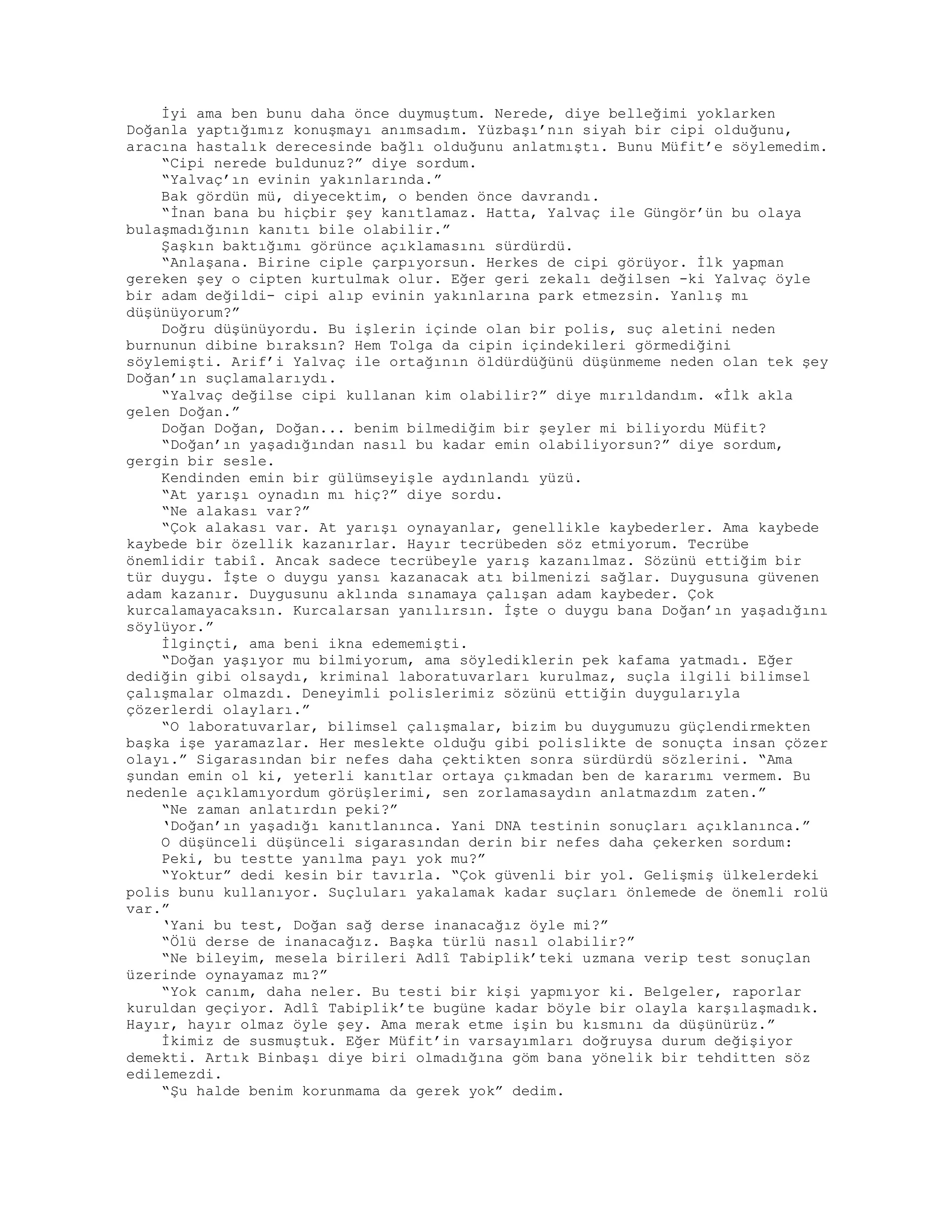 İyi ama ben bunu daha önce duymuştum. Nerede, diye belleğimi yoklarken
Doğanla yaptığımız konuşmayı anımsadım. Yüzbaşı’nın siyah bir cipi olduğunu,
aracına hastalık derecesinde bağlı olduğunu anlatmıştı. Bunu Müfit’e söylemedim.
“Cipi nerede buldunuz?” diye sordum.
“Yalvaç’ın evinin yakınlarında.”
Bak gördün mü, diyecektim, o benden önce davrandı.
“İnan bana bu hiçbir şey kanıtlamaz. Hatta, Yalvaç ile Güngör’ün bu olaya
bulaşmadığının kanıtı bile olabilir.”
Şaşkın baktığımı görünce açıklamasını sürdürdü.
“Anlaşana. Birine ciple çarpıyorsun. Herkes de cipi görüyor. İlk yapman
gereken şey o cipten kurtulmak olur. Eğer geri zekalı değilsen -ki Yalvaç öyle
bir adam değildi- cipi alıp evinin yakınlarına park etmezsin. Yanlış mı
düşünüyorum?”
Doğru düşünüyordu. Bu işlerin içinde olan bir polis, suç aletini neden
burnunun dibine bıraksın? Hem Tolga da cipin içindekileri görmediğini
söylemişti. Arif’i Yalvaç ile ortağının öldürdüğünü düşünmeme neden olan tek şey
Doğan’ın suçlamalarıydı.
“Yalvaç değilse cipi kullanan kim olabilir?” diye mırıldandım. «İlk akla
gelen Doğan.”
Doğan Doğan, Doğan... benim bilmediğim bir şeyler mi biliyordu Müfit?
“Doğan’ın yaşadığından nasıl bu kadar emin olabiliyorsun?” diye sordum,
gergin bir sesle.
Kendinden emin bir gülümseyişle aydınlandı yüzü.
“At yarışı oynadın mı hiç?” diye sordu.
“Ne alakası var?”
“Çok alakası var. At yarışı oynayanlar, genellikle kaybederler. Ama kaybede
kaybede bir özellik kazanırlar. Hayır tecrübeden söz etmiyorum. Tecrübe
önemlidir tabiî. Ancak sadece tecrübeyle yarış kazanılmaz. Sözünü ettiğim bir
tür duygu. İşte o duygu yansı kazanacak atı bilmenizi sağlar. Duygusuna güvenen
adam kazanır. Duygusunu aklında sınamaya çalışan adam kaybeder. Çok
kurcalamayacaksın. Kurcalarsan yanılırsın. İşte o duygu bana Doğan’ın yaşadığını
söylüyor.”
İlginçti, ama beni ikna edememişti.
“Doğan yaşıyor mu bilmiyorum, ama söylediklerin pek kafama yatmadı. Eğer
dediğin gibi olsaydı, kriminal laboratuvarları kurulmaz, suçla ilgili bilimsel
çalışmalar olmazdı. Deneyimli polislerimiz sözünü ettiğin duygularıyla
çözerlerdi olayları.”
“O laboratuvarlar, bilimsel çalışmalar, bizim bu duygumuzu güçlendirmekten
başka işe yaramazlar. Her meslekte olduğu gibi polislikte de sonuçta insan çözer
olayı.” Sigarasından bir nefes daha çektikten sonra sürdürdü sözlerini. “Ama
şundan emin ol ki, yeterli kanıtlar ortaya çıkmadan ben de kararımı vermem. Bu
nedenle açıklamıyordum görüşlerimi, sen zorlamasaydın anlatmazdım zaten.”
“Ne zaman anlatırdın peki?”
‘Doğan’ın yaşadığı kanıtlanınca. Yani DNA testinin sonuçları açıklanınca.”
O düşünceli düşünceli sigarasından derin bir nefes daha çekerken sordum:
Peki, bu testte yanılma payı yok mu?”
“Yoktur” dedi kesin bir tavırla. “Çok güvenli bir yol. Gelişmiş ülkelerdeki
polis bunu kullanıyor. Suçluları yakalamak kadar suçları önlemede de önemli rolü
var.”
‘Yani bu test, Doğan sağ derse inanacağız öyle mi?”
“Ölü derse de inanacağız. Başka türlü nasıl olabilir?”
“Ne bileyim, mesela birileri Adlî Tabiplik’teki uzmana verip test sonuçlan
üzerinde oynayamaz mı?”
“Yok canım, daha neler. Bu testi bir kişi yapmıyor ki. Belgeler, raporlar
kuruldan geçiyor. Adlî Tabiplik’te bugüne kadar böyle bir olayla karşılaşmadık.
Hayır, hayır olmaz öyle şey. Ama merak etme işin bu kısmını da düşünürüz.”
İkimiz de susmuştuk. Eğer Müfit’in varsayımları doğruysa durum değişiyor
demekti. Artık Binbaşı diye biri olmadığına göm bana yönelik bir tehditten söz
edilemezdi.
“Şu halde benim korunmama da gerek yok” dedim.
 