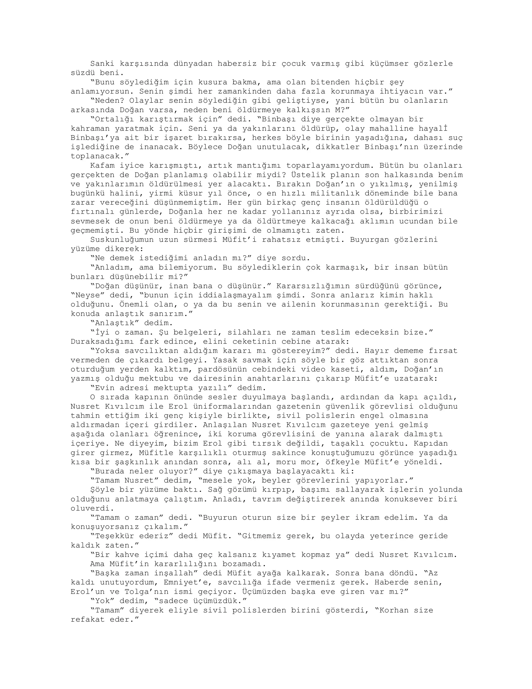 Sanki karşısında dünyadan habersiz bir çocuk varmış gibi küçümser gözlerle
süzdü beni.
“Bunu söylediğim için kusura bakma, ama olan bitenden hiçbir şey
anlamıyorsun. Senin şimdi her zamankinden daha fazla korunmaya ihtiyacın var.”
“Neden? Olaylar senin söylediğin gibi geliştiyse, yani bütün bu olanların
arkasında Doğan varsa, neden beni öldürmeye kalkışsın M?”
“Ortalığı karıştırmak için” dedi. “Binbaşı diye gerçekte olmayan bir
kahraman yaratmak için. Seni ya da yakınlarını öldürüp, olay mahalline hayalİ
Binbaşı’ya ait bir işaret bırakırsa, herkes böyle birinin yaşadığına, dahası suç
işlediğine de inanacak. Böylece Doğan unutulacak, dikkatler Binbaşı’nın üzerinde
toplanacak.”
Kafam iyice karışmıştı, artık mantığımı toparlayamıyordum. Bütün bu olanları
gerçekten de Doğan planlamış olabilir miydi? Üstelik planın son halkasında benim
ve yakınlarımın öldürülmesi yer alacaktı. Bırakın Doğan’ın o yıkılmış, yenilmiş
bugünkü halini, yirmi küsur yıl önce, o en hızlı militanlık döneminde bile bana
zarar vereceğini düşünmemiştim. Her gün birkaç genç insanın öldürüldüğü o
fırtınalı günlerde, Doğanla her ne kadar yollanınız ayrıda olsa, birbirimizi
sevmesek de onun beni öldürmeye ya da öldürtmeye kalkacağı aklımın ucundan bile
geçmemişti. Bu yönde hiçbir girişimi de olmamıştı zaten.
Suskunluğumun uzun sürmesi Müfit’i rahatsız etmişti. Buyurgan gözlerini
yüzüme dikerek:
“Ne demek istediğimi anladın mı?” diye sordu.
“Anladım, ama bilemiyorum. Bu söylediklerin çok karmaşık, bir insan bütün
bunları düşünebilir mi?”
“Doğan düşünür, inan bana o düşünür.” Kararsızlığımın sürdüğünü görünce,
“Neyse” dedi, “bunun için iddialaşmayalım şimdi. Sonra anlarız kimin haklı
olduğunu. Önemli olan, o ya da bu senin ve ailenin korunmasının gerektiği. Bu
konuda anlaştık sanırım.”
“Anlaştık” dedim.
“İyi o zaman. Şu belgeleri, silahları ne zaman teslim edeceksin bize.”
Duraksadığımı fark edince, elini ceketinin cebine atarak:
“Yoksa savcılıktan aldığım kararı mı göstereyim?” dedi. Hayır dememe fırsat
vermeden de çıkardı belgeyi. Yasak savmak için söyle bir göz attıktan sonra
oturduğum yerden kalktım, pardösünün cebindeki video kaseti, aldım, Doğan’ın
yazmış olduğu mektubu ve dairesinin anahtarlarını çıkarıp Müfit’e uzatarak:
“Evin adresi mektupta yazılı” dedim.
O sırada kapının önünde sesler duyulmaya başlandı, ardından da kapı açıldı,
Nusret Kıvılcım ile Erol üniformalarından gazetenin güvenlik görevlisi olduğunu
tahmin ettiğim iki genç kişiyle birlikte, sivil polislerin engel olmasına
aldırmadan içeri girdiler. Anlaşılan Nusret Kıvılcım gazeteye yeni gelmiş
aşağıda olanları öğrenince, iki koruma görevlisini de yanına alarak dalmıştı
içeriye. Ne diyeyim, bizim Erol gibi tırsık değildi, taşaklı çocuktu. Kapıdan
girer girmez, Müfitle karşılıklı oturmuş sakince konuştuğumuzu görünce yaşadığı
kısa bir şaşkınlık anından sonra, alı al, moru mor, öfkeyle Müfit’e yöneldi.
“Burada neler oluyor?” diye çıkışmaya başlayacaktı ki:
“Tamam Nusret” dedim, “mesele yok, beyler görevlerini yapıyorlar.”
Şöyle bir yüzüme baktı. Sağ gözümü kırpıp, başımı sallayarak işlerin yolunda
olduğunu anlatmaya çalıştım. Anladı, tavrım değiştirerek anında konuksever biri
oluverdi.
“Tamam o zaman” dedi. “Buyurun oturun size bir şeyler ikram edelim. Ya da
konuşuyorsanız çıkalım.”
“Teşekkür ederiz” dedi Müfit. “Gitmemiz gerek, bu olayda yeterince geride
kaldık zaten.”
“Bir kahve içimi daha geç kalsanız kıyamet kopmaz ya” dedi Nusret Kıvılcım.
Ama Müfit’in kararlılığını bozamadı.
“Başka zaman inşallah” dedi Müfit ayağa kalkarak. Sonra bana döndü. “Az
kaldı unutuyordum, Emniyet’e, savcılığa ifade vermeniz gerek. Haberde senin,
Erol’un ve Tolga’nın ismi geçiyor. Üçümüzden başka eve giren var mı?”
“Yok” dedim, “sadece üçümüzdük.”
“Tamam” diyerek eliyle sivil polislerden birini gösterdi, “Korhan size
refakat eder.”
 