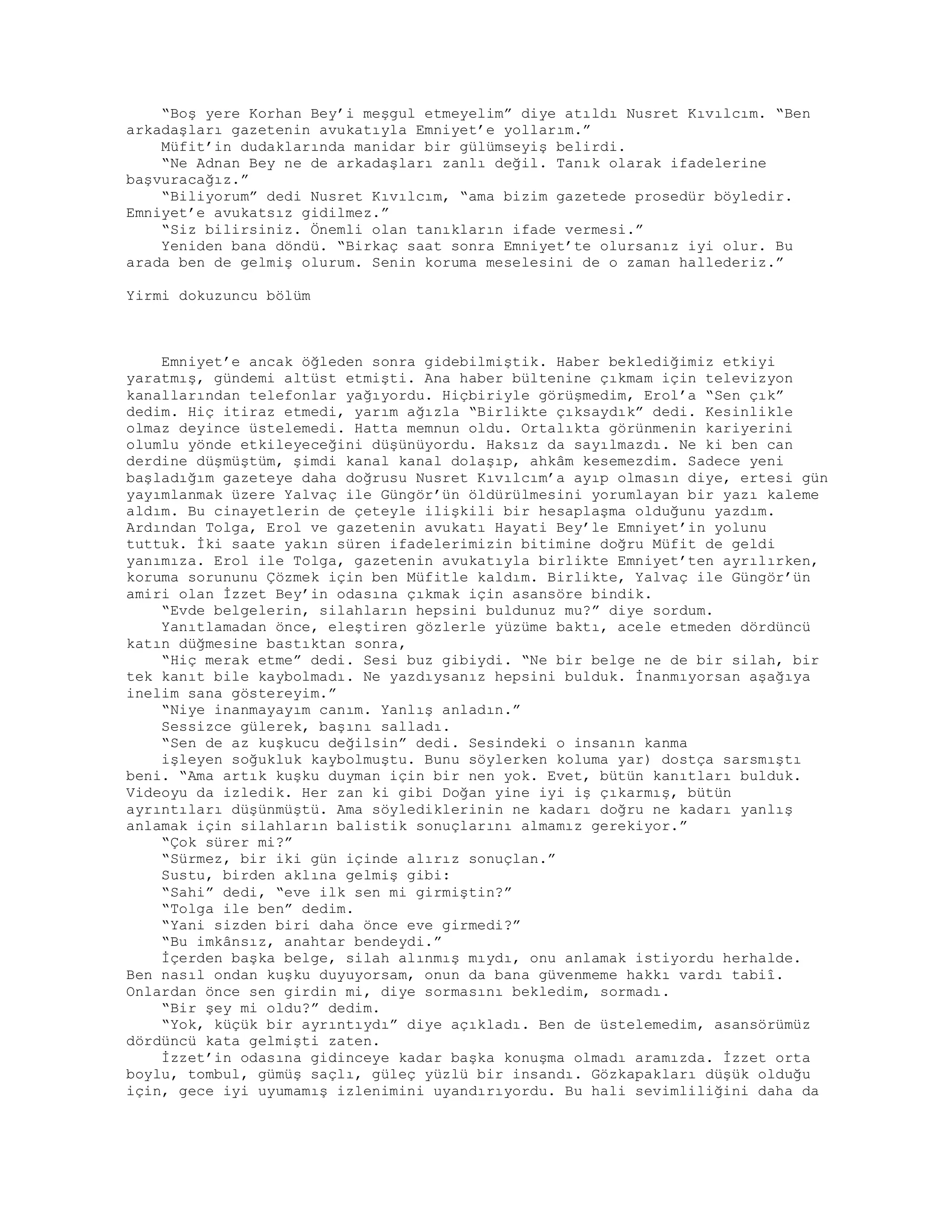 “Boş yere Korhan Bey’i meşgul etmeyelim” diye atıldı Nusret Kıvılcım. “Ben
arkadaşları gazetenin avukatıyla Emniyet’e yollarım.”
Müfit’in dudaklarında manidar bir gülümseyiş belirdi.
“Ne Adnan Bey ne de arkadaşları zanlı değil. Tanık olarak ifadelerine
başvuracağız.”
“Biliyorum” dedi Nusret Kıvılcım, “ama bizim gazetede prosedür böyledir.
Emniyet’e avukatsız gidilmez.”
“Siz bilirsiniz. Önemli olan tanıkların ifade vermesi.”
Yeniden bana döndü. “Birkaç saat sonra Emniyet’te olursanız iyi olur. Bu
arada ben de gelmiş olurum. Senin koruma meselesini de o zaman hallederiz.”
Yirmi dokuzuncu bölüm
Emniyet’e ancak öğleden sonra gidebilmiştik. Haber beklediğimiz etkiyi
yaratmış, gündemi altüst etmişti. Ana haber bültenine çıkmam için televizyon
kanallarından telefonlar yağıyordu. Hiçbiriyle görüşmedim, Erol’a “Sen çık”
dedim. Hiç itiraz etmedi, yarım ağızla “Birlikte çıksaydık” dedi. Kesinlikle
olmaz deyince üstelemedi. Hatta memnun oldu. Ortalıkta görünmenin kariyerini
olumlu yönde etkileyeceğini düşünüyordu. Haksız da sayılmazdı. Ne ki ben can
derdine düşmüştüm, şimdi kanal kanal dolaşıp, ahkâm kesemezdim. Sadece yeni
başladığım gazeteye daha doğrusu Nusret Kıvılcım’a ayıp olmasın diye, ertesi gün
yayımlanmak üzere Yalvaç ile Güngör’ün öldürülmesini yorumlayan bir yazı kaleme
aldım. Bu cinayetlerin de çeteyle ilişkili bir hesaplaşma olduğunu yazdım.
Ardından Tolga, Erol ve gazetenin avukatı Hayati Bey’le Emniyet’in yolunu
tuttuk. İki saate yakın süren ifadelerimizin bitimine doğru Müfit de geldi
yanımıza. Erol ile Tolga, gazetenin avukatıyla birlikte Emniyet’ten ayrılırken,
koruma sorununu Çözmek için ben Müfitle kaldım. Birlikte, Yalvaç ile Güngör’ün
amiri olan İzzet Bey’in odasına çıkmak için asansöre bindik.
“Evde belgelerin, silahların hepsini buldunuz mu?” diye sordum.
Yanıtlamadan önce, eleştiren gözlerle yüzüme baktı, acele etmeden dördüncü
katın düğmesine bastıktan sonra,
“Hiç merak etme” dedi. Sesi buz gibiydi. “Ne bir belge ne de bir silah, bir
tek kanıt bile kaybolmadı. Ne yazdıysanız hepsini bulduk. İnanmıyorsan aşağıya
inelim sana göstereyim.”
“Niye inanmayayım canım. Yanlış anladın.”
Sessizce gülerek, başını salladı.
“Sen de az kuşkucu değilsin” dedi. Sesindeki o insanın kanma
işleyen soğukluk kaybolmuştu. Bunu söylerken koluma yar) dostça sarsmıştı
beni. “Ama artık kuşku duyman için bir nen yok. Evet, bütün kanıtları bulduk.
Videoyu da izledik. Her zan ki gibi Doğan yine iyi iş çıkarmış, bütün
ayrıntıları düşünmüştü. Ama söylediklerinin ne kadarı doğru ne kadarı yanlış
anlamak için silahların balistik sonuçlarını almamız gerekiyor.”
“Çok sürer mi?”
“Sürmez, bir iki gün içinde alırız sonuçlan.”
Sustu, birden aklına gelmiş gibi:
“Sahi” dedi, “eve ilk sen mi girmiştin?”
“Tolga ile ben” dedim.
“Yani sizden biri daha önce eve girmedi?”
“Bu imkânsız, anahtar bendeydi.”
İçerden başka belge, silah alınmış mıydı, onu anlamak istiyordu herhalde.
Ben nasıl ondan kuşku duyuyorsam, onun da bana güvenmeme hakkı vardı tabiî.
Onlardan önce sen girdin mi, diye sormasını bekledim, sormadı.
“Bir şey mi oldu?” dedim.
“Yok, küçük bir ayrıntıydı” diye açıkladı. Ben de üstelemedim, asansörümüz
dördüncü kata gelmişti zaten.
İzzet’in odasına gidinceye kadar başka konuşma olmadı aramızda. İzzet orta
boylu, tombul, gümüş saçlı, güleç yüzlü bir insandı. Gözkapakları düşük olduğu
için, gece iyi uyumamış izlenimini uyandırıyordu. Bu hali sevimliliğini daha da
 