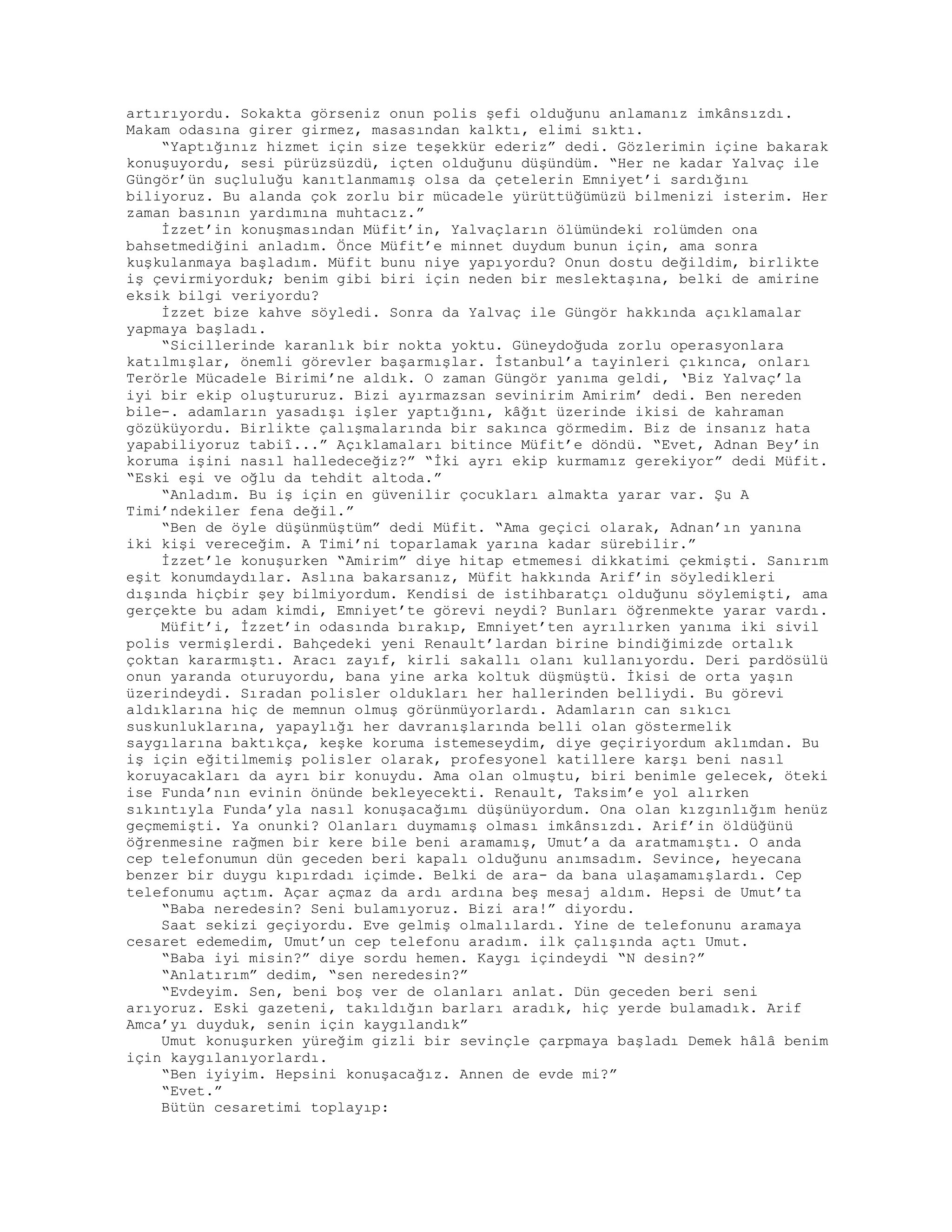 artırıyordu. Sokakta görseniz onun polis şefi olduğunu anlamanız imkânsızdı.
Makam odasına girer girmez, masasından kalktı, elimi sıktı.
“Yaptığınız hizmet için size teşekkür ederiz” dedi. Gözlerimin içine bakarak
konuşuyordu, sesi pürüzsüzdü, içten olduğunu düşündüm. “Her ne kadar Yalvaç ile
Güngör’ün suçluluğu kanıtlanmamış olsa da çetelerin Emniyet’i sardığını
biliyoruz. Bu alanda çok zorlu bir mücadele yürüttüğümüzü bilmenizi isterim. Her
zaman basının yardımına muhtacız.”
İzzet’in konuşmasından Müfit’in, Yalvaçların ölümündeki rolümden ona
bahsetmediğini anladım. Önce Müfit’e minnet duydum bunun için, ama sonra
kuşkulanmaya başladım. Müfit bunu niye yapıyordu? Onun dostu değildim, birlikte
iş çevirmiyorduk; benim gibi biri için neden bir meslektaşına, belki de amirine
eksik bilgi veriyordu?
İzzet bize kahve söyledi. Sonra da Yalvaç ile Güngör hakkında açıklamalar
yapmaya başladı.
“Sicillerinde karanlık bir nokta yoktu. Güneydoğuda zorlu operasyonlara
katılmışlar, önemli görevler başarmışlar. İstanbul’a tayinleri çıkınca, onları
Terörle Mücadele Birimi’ne aldık. O zaman Güngör yanıma geldi, ‘Biz Yalvaç’la
iyi bir ekip oluştururuz. Bizi ayırmazsan sevinirim Amirim’ dedi. Ben nereden
bile-. adamların yasadışı işler yaptığını, kâğıt üzerinde ikisi de kahraman
gözüküyordu. Birlikte çalışmalarında bir sakınca görmedim. Biz de insanız hata
yapabiliyoruz tabiî...” Açıklamaları bitince Müfit’e döndü. “Evet, Adnan Bey’in
koruma işini nasıl halledeceğiz?” “İki ayrı ekip kurmamız gerekiyor” dedi Müfit.
“Eski eşi ve oğlu da tehdit altoda.”
“Anladım. Bu iş için en güvenilir çocukları almakta yarar var. Şu A
Timi’ndekiler fena değil.”
“Ben de öyle düşünmüştüm” dedi Müfit. “Ama geçici olarak, Adnan’ın yanına
iki kişi vereceğim. A Timi’ni toparlamak yarına kadar sürebilir.”
İzzet’le konuşurken “Amirim” diye hitap etmemesi dikkatimi çekmişti. Sanırım
eşit konumdaydılar. Aslına bakarsanız, Müfit hakkında Arif’in söyledikleri
dışında hiçbir şey bilmiyordum. Kendisi de istihbaratçı olduğunu söylemişti, ama
gerçekte bu adam kimdi, Emniyet’te görevi neydi? Bunları öğrenmekte yarar vardı.
Müfit’i, İzzet’in odasında bırakıp, Emniyet’ten ayrılırken yanıma iki sivil
polis vermişlerdi. Bahçedeki yeni Renault’lardan birine bindiğimizde ortalık
çoktan kararmıştı. Aracı zayıf, kirli sakallı olanı kullanıyordu. Deri pardösülü
onun yaranda oturuyordu, bana yine arka koltuk düşmüştü. İkisi de orta yaşın
üzerindeydi. Sıradan polisler oldukları her hallerinden belliydi. Bu görevi
aldıklarına hiç de memnun olmuş görünmüyorlardı. Adamların can sıkıcı
suskunluklarına, yapaylığı her davranışlarında belli olan göstermelik
saygılarına baktıkça, keşke koruma istemeseydim, diye geçiriyordum aklımdan. Bu
iş için eğitilmemiş polisler olarak, profesyonel katillere karşı beni nasıl
koruyacakları da ayrı bir konuydu. Ama olan olmuştu, biri benimle gelecek, öteki
ise Funda’nın evinin önünde bekleyecekti. Renault, Taksim’e yol alırken
sıkıntıyla Funda’yla nasıl konuşacağımı düşünüyordum. Ona olan kızgınlığım henüz
geçmemişti. Ya onunki? Olanları duymamış olması imkânsızdı. Arif’in öldüğünü
öğrenmesine rağmen bir kere bile beni aramamış, Umut’a da aratmamıştı. O anda
cep telefonumun dün geceden beri kapalı olduğunu anımsadım. Sevince, heyecana
benzer bir duygu kıpırdadı içimde. Belki de ara- da bana ulaşamamışlardı. Cep
telefonumu açtım. Açar açmaz da ardı ardına beş mesaj aldım. Hepsi de Umut’ta
“Baba neredesin? Seni bulamıyoruz. Bizi ara!” diyordu.
Saat sekizi geçiyordu. Eve gelmiş olmalılardı. Yine de telefonunu aramaya
cesaret edemedim, Umut’un cep telefonu aradım. ilk çalışında açtı Umut.
“Baba iyi misin?” diye sordu hemen. Kaygı içindeydi “N desin?”
“Anlatırım” dedim, “sen neredesin?”
“Evdeyim. Sen, beni boş ver de olanları anlat. Dün geceden beri seni
arıyoruz. Eski gazeteni, takıldığın barları aradık, hiç yerde bulamadık. Arif
Amca’yı duyduk, senin için kaygılandık”
Umut konuşurken yüreğim gizli bir sevinçle çarpmaya başladı Demek hâlâ benim
için kaygılanıyorlardı.
“Ben iyiyim. Hepsini konuşacağız. Annen de evde mi?”
“Evet.”
Bütün cesaretimi toplayıp:
 