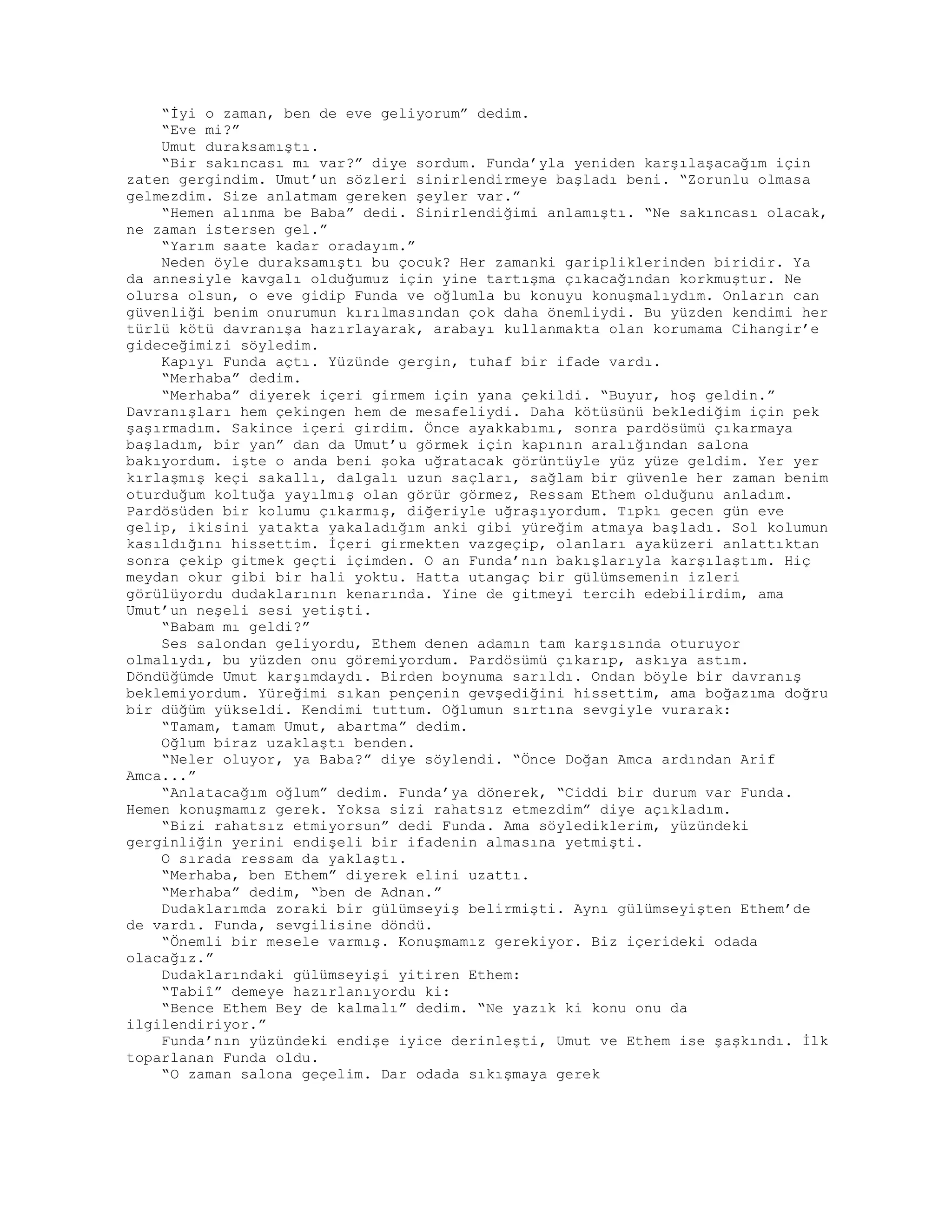 “İyi o zaman, ben de eve geliyorum” dedim.
“Eve mi?”
Umut duraksamıştı.
“Bir sakıncası mı var?” diye sordum. Funda’yla yeniden karşılaşacağım için
zaten gergindim. Umut’un sözleri sinirlendirmeye başladı beni. “Zorunlu olmasa
gelmezdim. Size anlatmam gereken şeyler var.”
“Hemen alınma be Baba” dedi. Sinirlendiğimi anlamıştı. “Ne sakıncası olacak,
ne zaman istersen gel.”
“Yarım saate kadar oradayım.”
Neden öyle duraksamıştı bu çocuk? Her zamanki garipliklerinden biridir. Ya
da annesiyle kavgalı olduğumuz için yine tartışma çıkacağından korkmuştur. Ne
olursa olsun, o eve gidip Funda ve oğlumla bu konuyu konuşmalıydım. Onların can
güvenliği benim onurumun kırılmasından çok daha önemliydi. Bu yüzden kendimi her
türlü kötü davranışa hazırlayarak, arabayı kullanmakta olan korumama Cihangir’e
gideceğimizi söyledim.
Kapıyı Funda açtı. Yüzünde gergin, tuhaf bir ifade vardı.
“Merhaba” dedim.
“Merhaba” diyerek içeri girmem için yana çekildi. “Buyur, hoş geldin.”
Davranışları hem çekingen hem de mesafeliydi. Daha kötüsünü beklediğim için pek
şaşırmadım. Sakince içeri girdim. Önce ayakkabımı, sonra pardösümü çıkarmaya
başladım, bir yan” dan da Umut’u görmek için kapının aralığından salona
bakıyordum. işte o anda beni şoka uğratacak görüntüyle yüz yüze geldim. Yer yer
kırlaşmış keçi sakallı, dalgalı uzun saçları, sağlam bir güvenle her zaman benim
oturduğum koltuğa yayılmış olan görür görmez, Ressam Ethem olduğunu anladım.
Pardösüden bir kolumu çıkarmış, diğeriyle uğraşıyordum. Tıpkı gecen gün eve
gelip, ikisini yatakta yakaladığım anki gibi yüreğim atmaya başladı. Sol kolumun
kasıldığını hissettim. İçeri girmekten vazgeçip, olanları ayaküzeri anlattıktan
sonra çekip gitmek geçti içimden. O an Funda’nın bakışlarıyla karşılaştım. Hiç
meydan okur gibi bir hali yoktu. Hatta utangaç bir gülümsemenin izleri
görülüyordu dudaklarının kenarında. Yine de gitmeyi tercih edebilirdim, ama
Umut’un neşeli sesi yetişti.
“Babam mı geldi?”
Ses salondan geliyordu, Ethem denen adamın tam karşısında oturuyor
olmalıydı, bu yüzden onu göremiyordum. Pardösümü çıkarıp, askıya astım.
Döndüğümde Umut karşımdaydı. Birden boynuma sarıldı. Ondan böyle bir davranış
beklemiyordum. Yüreğimi sıkan pençenin gevşediğini hissettim, ama boğazıma doğru
bir düğüm yükseldi. Kendimi tuttum. Oğlumun sırtına sevgiyle vurarak:
“Tamam, tamam Umut, abartma” dedim.
Oğlum biraz uzaklaştı benden.
“Neler oluyor, ya Baba?” diye söylendi. “Önce Doğan Amca ardından Arif
Amca...”
“Anlatacağım oğlum” dedim. Funda’ya dönerek, “Ciddi bir durum var Funda.
Hemen konuşmamız gerek. Yoksa sizi rahatsız etmezdim” diye açıkladım.
“Bizi rahatsız etmiyorsun” dedi Funda. Ama söylediklerim, yüzündeki
gerginliğin yerini endişeli bir ifadenin almasına yetmişti.
O sırada ressam da yaklaştı.
“Merhaba, ben Ethem” diyerek elini uzattı.
“Merhaba” dedim, “ben de Adnan.”
Dudaklarımda zoraki bir gülümseyiş belirmişti. Aynı gülümseyişten Ethem’de
de vardı. Funda, sevgilisine döndü.
“Önemli bir mesele varmış. Konuşmamız gerekiyor. Biz içerideki odada
olacağız.”
Dudaklarındaki gülümseyişi yitiren Ethem:
“Tabiî” demeye hazırlanıyordu ki:
“Bence Ethem Bey de kalmalı” dedim. “Ne yazık ki konu onu da
ilgilendiriyor.”
Funda’nın yüzündeki endişe iyice derinleşti, Umut ve Ethem ise şaşkındı. İlk
toparlanan Funda oldu.
“O zaman salona geçelim. Dar odada sıkışmaya gerek
 