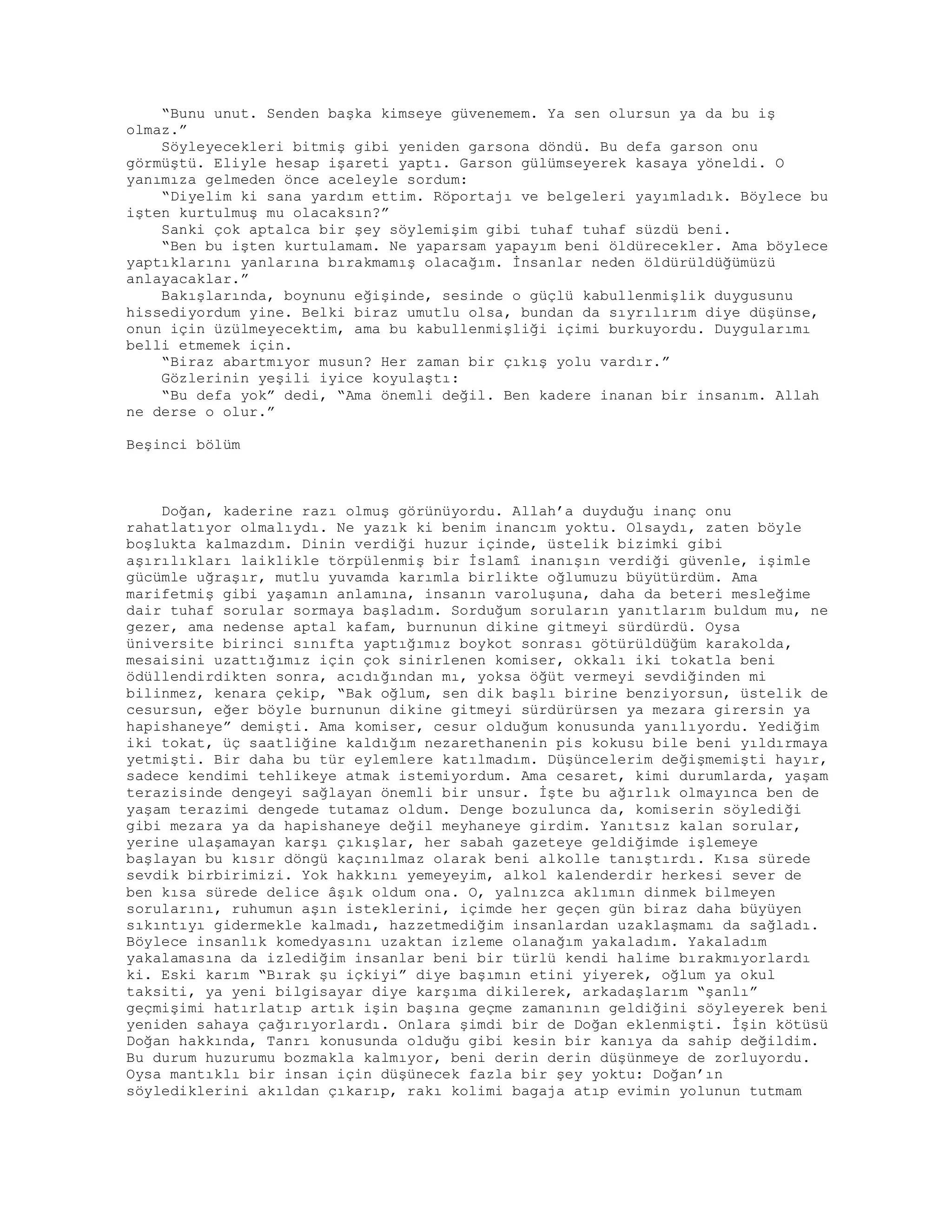 “Bunu unut. Senden başka kimseye güvenemem. Ya sen olursun ya da bu iş
olmaz.”
Söyleyecekleri bitmiş gibi yeniden garsona döndü. Bu defa garson onu
görmüştü. Eliyle hesap işareti yaptı. Garson gülümseyerek kasaya yöneldi. O
yanımıza gelmeden önce aceleyle sordum:
“Diyelim ki sana yardım ettim. Röportajı ve belgeleri yayımladık. Böylece bu
işten kurtulmuş mu olacaksın?”
Sanki çok aptalca bir şey söylemişim gibi tuhaf tuhaf süzdü beni.
“Ben bu işten kurtulamam. Ne yaparsam yapayım beni öldürecekler. Ama böylece
yaptıklarını yanlarına bırakmamış olacağım. İnsanlar neden öldürüldüğümüzü
anlayacaklar.”
Bakışlarında, boynunu eğişinde, sesinde o güçlü kabullenmişlik duygusunu
hissediyordum yine. Belki biraz umutlu olsa, bundan da sıyrılırım diye düşünse,
onun için üzülmeyecektim, ama bu kabullenmişliği içimi burkuyordu. Duygularımı
belli etmemek için.
“Biraz abartmıyor musun? Her zaman bir çıkış yolu vardır.”
Gözlerinin yeşili iyice koyulaştı:
“Bu defa yok” dedi, “Ama önemli değil. Ben kadere inanan bir insanım. Allah
ne derse o olur.”
Beşinci bölüm
Doğan, kaderine razı olmuş görünüyordu. Allah’a duyduğu inanç onu
rahatlatıyor olmalıydı. Ne yazık ki benim inancım yoktu. Olsaydı, zaten böyle
boşlukta kalmazdım. Dinin verdiği huzur içinde, üstelik bizimki gibi
aşırılıkları laiklikle törpülenmiş bir İslamî inanışın verdiği güvenle, işimle
gücümle uğraşır, mutlu yuvamda karımla birlikte oğlumuzu büyütürdüm. Ama
marifetmiş gibi yaşamın anlamına, insanın varoluşuna, daha da beteri mesleğime
dair tuhaf sorular sormaya başladım. Sorduğum soruların yanıtlarım buldum mu, ne
gezer, ama nedense aptal kafam, burnunun dikine gitmeyi sürdürdü. Oysa
üniversite birinci sınıfta yaptığımız boykot sonrası götürüldüğüm karakolda,
mesaisini uzattığımız için çok sinirlenen komiser, okkalı iki tokatla beni
ödüllendirdikten sonra, acıdığından mı, yoksa öğüt vermeyi sevdiğinden mi
bilinmez, kenara çekip, “Bak oğlum, sen dik başlı birine benziyorsun, üstelik de
cesursun, eğer böyle burnunun dikine gitmeyi sürdürürsen ya mezara girersin ya
hapishaneye” demişti. Ama komiser, cesur olduğum konusunda yanılıyordu. Yediğim
iki tokat, üç saatliğine kaldığım nezarethanenin pis kokusu bile beni yıldırmaya
yetmişti. Bir daha bu tür eylemlere katılmadım. Düşüncelerim değişmemişti hayır,
sadece kendimi tehlikeye atmak istemiyordum. Ama cesaret, kimi durumlarda, yaşam
terazisinde dengeyi sağlayan önemli bir unsur. İşte bu ağırlık olmayınca ben de
yaşam terazimi dengede tutamaz oldum. Denge bozulunca da, komiserin söylediği
gibi mezara ya da hapishaneye değil meyhaneye girdim. Yanıtsız kalan sorular,
yerine ulaşamayan karşı çıkışlar, her sabah gazeteye geldiğimde işlemeye
başlayan bu kısır döngü kaçınılmaz olarak beni alkolle tanıştırdı. Kısa sürede
sevdik birbirimizi. Yok hakkını yemeyeyim, alkol kalenderdir herkesi sever de
ben kısa sürede delice âşık oldum ona. O, yalnızca aklımın dinmek bilmeyen
sorularını, ruhumun aşın isteklerini, içimde her geçen gün biraz daha büyüyen
sıkıntıyı gidermekle kalmadı, hazzetmediğim insanlardan uzaklaşmamı da sağladı.
Böylece insanlık komedyasını uzaktan izleme olanağım yakaladım. Yakaladım
yakalamasına da izlediğim insanlar beni bir türlü kendi halime bırakmıyorlardı
ki. Eski karım “Bırak şu içkiyi” diye başımın etini yiyerek, oğlum ya okul
taksiti, ya yeni bilgisayar diye karşıma dikilerek, arkadaşlarım “şanlı”
geçmişimi hatırlatıp artık işin başına geçme zamanının geldiğini söyleyerek beni
yeniden sahaya çağırıyorlardı. Onlara şimdi bir de Doğan eklenmişti. İşin kötüsü
Doğan hakkında, Tanrı konusunda olduğu gibi kesin bir kanıya da sahip değildim.
Bu durum huzurumu bozmakla kalmıyor, beni derin derin düşünmeye de zorluyordu.
Oysa mantıklı bir insan için düşünecek fazla bir şey yoktu: Doğan’ın
söylediklerini akıldan çıkarıp, rakı kolimi bagaja atıp evimin yolunun tutmam
 