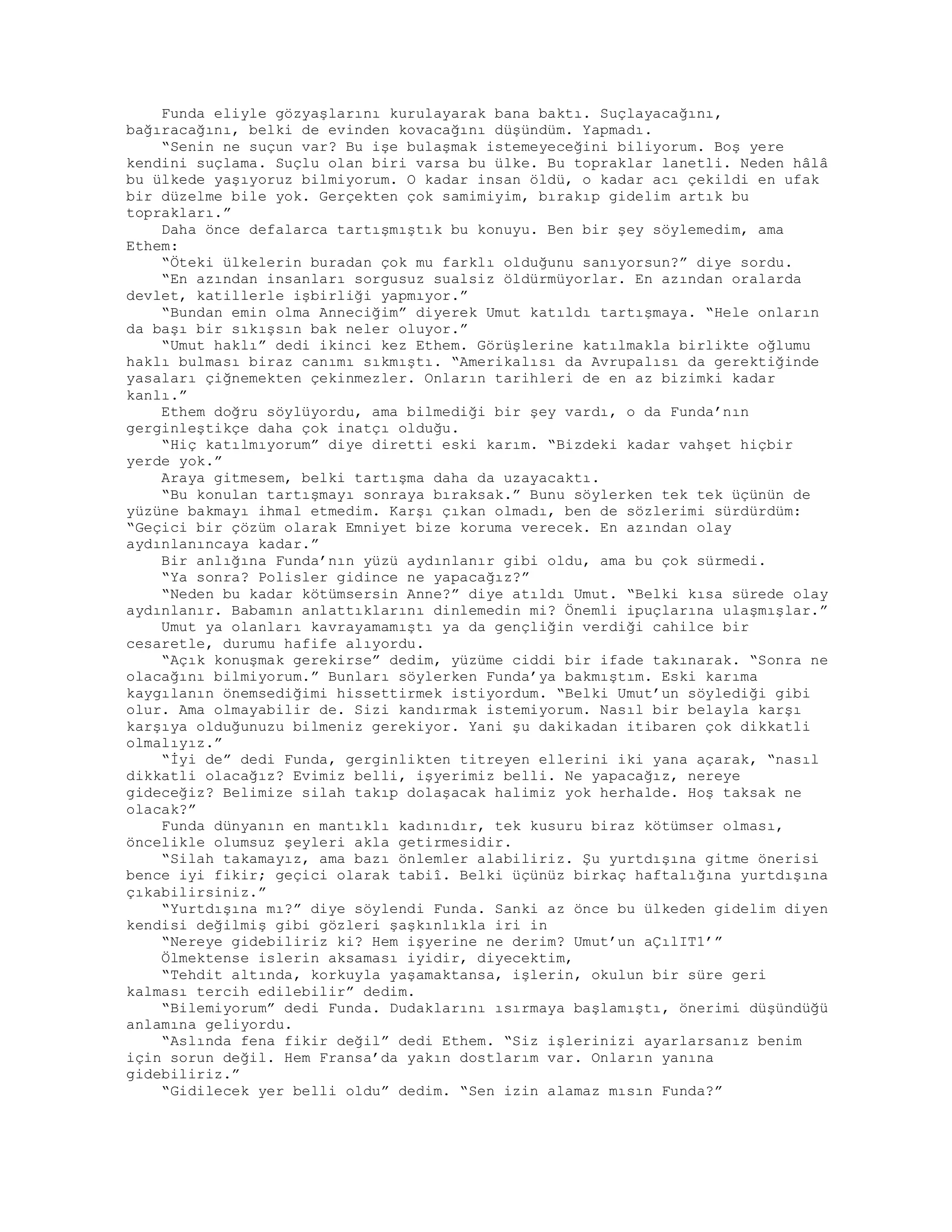Funda eliyle gözyaşlarını kurulayarak bana baktı. Suçlayacağını,
bağıracağını, belki de evinden kovacağını düşündüm. Yapmadı.
“Senin ne suçun var? Bu işe bulaşmak istemeyeceğini biliyorum. Boş yere
kendini suçlama. Suçlu olan biri varsa bu ülke. Bu topraklar lanetli. Neden hâlâ
bu ülkede yaşıyoruz bilmiyorum. O kadar insan öldü, o kadar acı çekildi en ufak
bir düzelme bile yok. Gerçekten çok samimiyim, bırakıp gidelim artık bu
toprakları.”
Daha önce defalarca tartışmıştık bu konuyu. Ben bir şey söylemedim, ama
Ethem:
“Öteki ülkelerin buradan çok mu farklı olduğunu sanıyorsun?” diye sordu.
“En azından insanları sorgusuz sualsiz öldürmüyorlar. En azından oralarda
devlet, katillerle işbirliği yapmıyor.”
“Bundan emin olma Anneciğim” diyerek Umut katıldı tartışmaya. “Hele onların
da başı bir sıkışsın bak neler oluyor.”
“Umut haklı” dedi ikinci kez Ethem. Görüşlerine katılmakla birlikte oğlumu
haklı bulması biraz canımı sıkmıştı. “Amerikalısı da Avrupalısı da gerektiğinde
yasaları çiğnemekten çekinmezler. Onların tarihleri de en az bizimki kadar
kanlı.”
Ethem doğru söylüyordu, ama bilmediği bir şey vardı, o da Funda’nın
gerginleştikçe daha çok inatçı olduğu.
“Hiç katılmıyorum” diye diretti eski karım. “Bizdeki kadar vahşet hiçbir
yerde yok.”
Araya gitmesem, belki tartışma daha da uzayacaktı.
“Bu konulan tartışmayı sonraya bıraksak.” Bunu söylerken tek tek üçünün de
yüzüne bakmayı ihmal etmedim. Karşı çıkan olmadı, ben de sözlerimi sürdürdüm:
“Geçici bir çözüm olarak Emniyet bize koruma verecek. En azından olay
aydınlanıncaya kadar.”
Bir anlığına Funda’nın yüzü aydınlanır gibi oldu, ama bu çok sürmedi.
“Ya sonra? Polisler gidince ne yapacağız?”
“Neden bu kadar kötümsersin Anne?” diye atıldı Umut. “Belki kısa sürede olay
aydınlanır. Babamın anlattıklarını dinlemedin mi? Önemli ipuçlarına ulaşmışlar.”
Umut ya olanları kavrayamamıştı ya da gençliğin verdiği cahilce bir
cesaretle, durumu hafife alıyordu.
“Açık konuşmak gerekirse” dedim, yüzüme ciddi bir ifade takınarak. “Sonra ne
olacağını bilmiyorum.” Bunları söylerken Funda’ya bakmıştım. Eski karıma
kaygılanın önemsediğimi hissettirmek istiyordum. “Belki Umut’un söylediği gibi
olur. Ama olmayabilir de. Sizi kandırmak istemiyorum. Nasıl bir belayla karşı
karşıya olduğunuzu bilmeniz gerekiyor. Yani şu dakikadan itibaren çok dikkatli
olmalıyız.”
“İyi de” dedi Funda, gerginlikten titreyen ellerini iki yana açarak, “nasıl
dikkatli olacağız? Evimiz belli, işyerimiz belli. Ne yapacağız, nereye
gideceğiz? Belimize silah takıp dolaşacak halimiz yok herhalde. Hoş taksak ne
olacak?”
Funda dünyanın en mantıklı kadınıdır, tek kusuru biraz kötümser olması,
öncelikle olumsuz şeyleri akla getirmesidir.
“Silah takamayız, ama bazı önlemler alabiliriz. Şu yurtdışına gitme önerisi
bence iyi fikir; geçici olarak tabiî. Belki üçünüz birkaç haftalığına yurtdışına
çıkabilirsiniz.”
“Yurtdışına mı?” diye söylendi Funda. Sanki az önce bu ülkeden gidelim diyen
kendisi değilmiş gibi gözleri şaşkınlıkla iri in
“Nereye gidebiliriz ki? Hem işyerine ne derim? Umut’un aÇılIT1’”
Ölmektense islerin aksaması iyidir, diyecektim,
“Tehdit altında, korkuyla yaşamaktansa, işlerin, okulun bir süre geri
kalması tercih edilebilir” dedim.
“Bilemiyorum” dedi Funda. Dudaklarını ısırmaya başlamıştı, önerimi düşündüğü
anlamına geliyordu.
“Aslında fena fikir değil” dedi Ethem. “Siz işlerinizi ayarlarsanız benim
için sorun değil. Hem Fransa’da yakın dostlarım var. Onların yanına
gidebiliriz.”
“Gidilecek yer belli oldu” dedim. “Sen izin alamaz mısın Funda?”
 