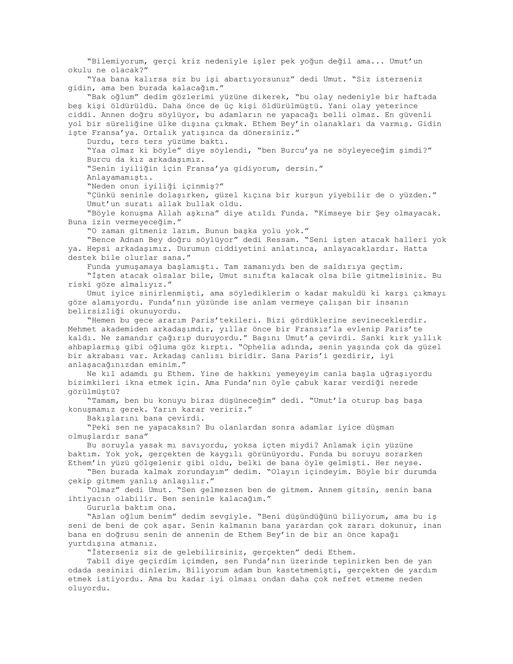 “Bilemiyorum, gerçi kriz nedeniyle işler pek yoğun değil ama... Umut’un
okulu ne olacak?”
“Yaa bana kalırsa siz bu işi abartıyorsunuz” dedi Umut. “Siz isterseniz
gidin, ama ben burada kalacağım.”
“Bak oğlum” dedim gözlerimi yüzüne dikerek, “bu olay nedeniyle bir haftada
beş kişi öldürüldü. Daha önce de üç kişi öldürülmüştü. Yani olay yeterince
ciddi. Annen doğru söylüyor, bu adamların ne yapacağı belli olmaz. En güvenli
yol bir süreliğine ülke dışına çıkmak. Ethem Bey’in olanakları da varmış. Gidin
işte Fransa’ya. Ortalık yatışınca da dönersiniz.”
Durdu, ters ters yüzüme baktı.
“Yaa olmaz ki böyle” diye söylendi, “ben Burcu’ya ne söyleyeceğim şimdi?”
Burcu da kız arkadaşımız.
“Senin iyiliğin için Fransa’ya gidiyorum, dersin.”
Anlayamamıştı.
“Neden onun iyiliği içinmiş?”
“Çünkü seninle dolaşırken, güzel kıçına bir kurşun yiyebilir de o yüzden.”
Umut’un suratı allak bullak oldu.
“Böyle konuşma Allah aşkına” diye atıldı Funda. “Kimseye bir Şey olmayacak.
Buna izin vermeyeceğim.”
“O zaman gitmeniz lazım. Bunun başka yolu yok.”
“Bence Adnan Bey doğru söylüyor” dedi Ressam. “Seni işten atacak halleri yok
ya. Hepsi arkadaşımız. Durumun ciddiyetini anlatınca, anlayacaklardır. Hatta
destek bile olurlar sana.”
Funda yumuşamaya başlamıştı. Tam zamanıydı ben de saldırıya geçtim.
“İşten atacak olsalar bile, Umut sınıfta kalacak olsa bile gitmelisiniz. Bu
riski göze almalıyız.”
Umut iyice sinirlenmişti, ama söylediklerim o kadar makuldü ki karşı çıkmayı
göze alamıyordu. Funda’nın yüzünde ise anlam vermeye çalışan bir insanın
belirsizliği okunuyordu.
“Hemen bu gece ararım Paris’tekileri. Bizi gördüklerine sevineceklerdir.
Mehmet akademiden arkadaşımdır, yıllar önce bir Fransız’la evlenip Paris’te
kaldı. Ne zamandır çağırıp duruyordu.” Başını Umut’a çevirdi. Sanki kırk yıllık
ahbaplarmış gibi oğluma göz kırptı. “Ophelia adında, senin yaşında çok da güzel
bir akrabası var. Arkadaş canlısı biridir. Sana Paris’i gezdirir, iyi
anlaşacağınızdan eminim.”
Ne kıl adamdı şu Ethem. Yine de hakkını yemeyeyim canla başla uğraşıyordu
bizimkileri ikna etmek için. Ama Funda’nın öyle çabuk karar verdiği nerede
görülmüştü?
“Tamam, ben bu konuyu biraz düşüneceğim” dedi. “Umut’la oturup baş başa
konuşmamız gerek. Yarın karar veririz.”
Bakışlarını bana çevirdi.
“Peki sen ne yapacaksın? Bu olanlardan sonra adamlar iyice düşman
olmuşlardır sana”
Bu soruyla yasak mı savıyordu, yoksa içten miydi? Anlamak için yüzüne
baktım. Yok yok, gerçekten de kaygılı görünüyordu. Funda bu soruyu sorarken
Ethem’in yüzü gölgelenir gibi oldu, belki de bana öyle gelmişti. Her neyse.
“Ben burada kalmak zorundayım” dedim. “Olayın içindeyim. Böyle bir durumda
çekip gitmem yanlış anlaşılır.”
“Olmaz” dedi Umut. “Sen gelmezsen ben de gitmem. Annem gitsin, senin bana
ihtiyacın olabilir. Ben seninle kalacağım.”
Gururla baktım ona.
“Aslan oğlum benim” dedim sevgiyle. “Beni düşündüğünü biliyorum, ama bu iş
seni de beni de çok aşar. Senin kalmanın bana yarardan çok zararı dokunur, inan
bana en doğrusu senin de annenin de Ethem Bey’in de bir an önce kapağı
yurtdışına atmanız.
“İsterseniz siz de gelebilirsiniz, gerçekten” dedi Ethem.
Tabiî diye geçirdim içimden, sen Funda’nın üzerinde tepinirken ben de yan
odada sesinizi dinlerim. Biliyorum adam bun kastetmemişti, gerçekten de yardım
etmek istiyordu. Ama bu kadar iyi olması ondan daha çok nefret etmeme neden
oluyordu.
 