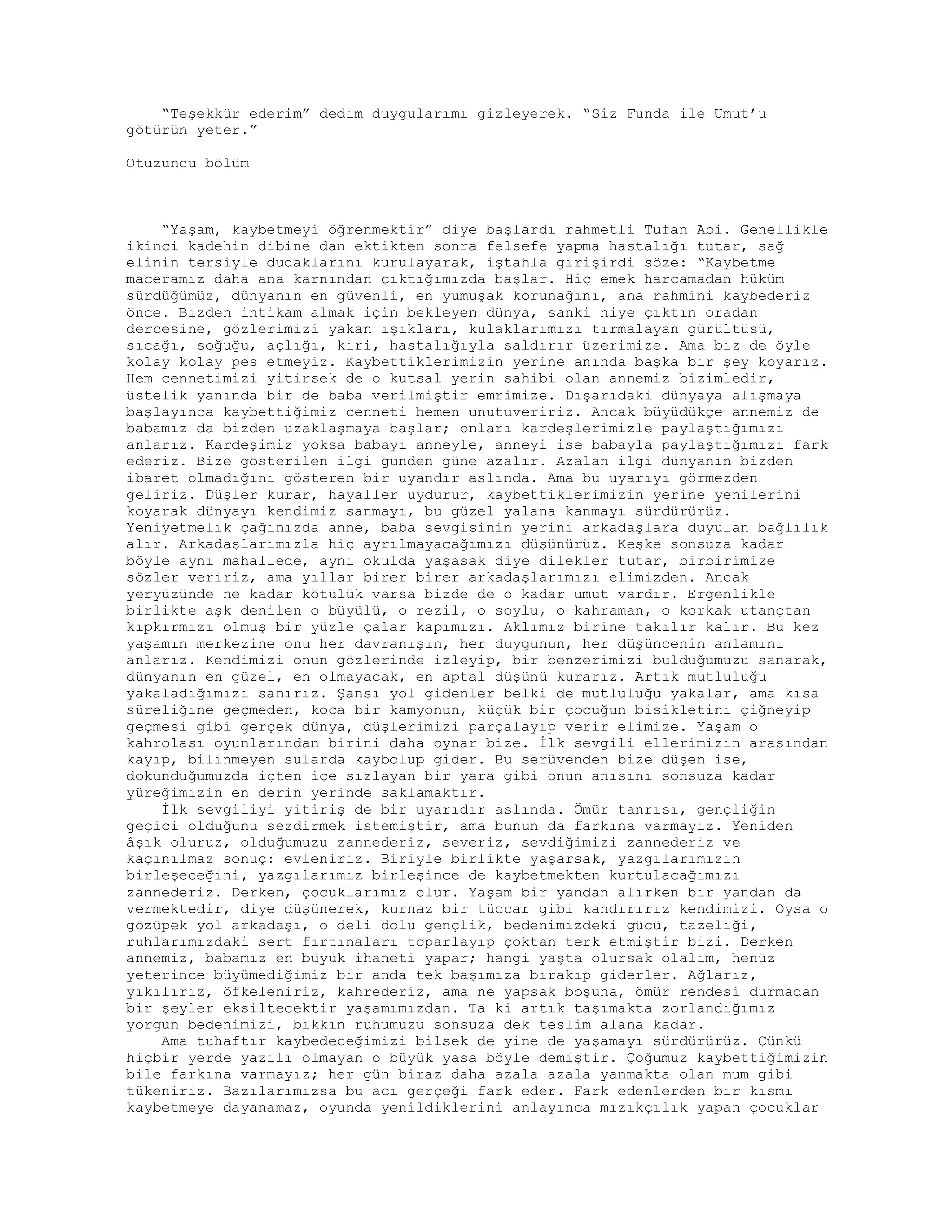 “Teşekkür ederim” dedim duygularımı gizleyerek. “Siz Funda ile Umut’u
götürün yeter.”
Otuzuncu bölüm
“Yaşam, kaybetmeyi öğrenmektir” diye başlardı rahmetli Tufan Abi. Genellikle
ikinci kadehin dibine dan ektikten sonra felsefe yapma hastalığı tutar, sağ
elinin tersiyle dudaklarını kurulayarak, iştahla girişirdi söze: “Kaybetme
maceramız daha ana karnından çıktığımızda başlar. Hiç emek harcamadan hüküm
sürdüğümüz, dünyanın en güvenli, en yumuşak korunağını, ana rahmini kaybederiz
önce. Bizden intikam almak için bekleyen dünya, sanki niye çıktın oradan
dercesine, gözlerimizi yakan ışıkları, kulaklarımızı tırmalayan gürültüsü,
sıcağı, soğuğu, açlığı, kiri, hastalığıyla saldırır üzerimize. Ama biz de öyle
kolay kolay pes etmeyiz. Kaybettiklerimizin yerine anında başka bir şey koyarız.
Hem cennetimizi yitirsek de o kutsal yerin sahibi olan annemiz bizimledir,
üstelik yanında bir de baba verilmiştir emrimize. Dışarıdaki dünyaya alışmaya
başlayınca kaybettiğimiz cenneti hemen unutuveririz. Ancak büyüdükçe annemiz de
babamız da bizden uzaklaşmaya başlar; onları kardeşlerimizle paylaştığımızı
anlarız. Kardeşimiz yoksa babayı anneyle, anneyi ise babayla paylaştığımızı fark
ederiz. Bize gösterilen ilgi günden güne azalır. Azalan ilgi dünyanın bizden
ibaret olmadığını gösteren bir uyandır aslında. Ama bu uyarıyı görmezden
geliriz. Düşler kurar, hayaller uydurur, kaybettiklerimizin yerine yenilerini
koyarak dünyayı kendimiz sanmayı, bu güzel yalana kanmayı sürdürürüz.
Yeniyetmelik çağınızda anne, baba sevgisinin yerini arkadaşlara duyulan bağlılık
alır. Arkadaşlarımızla hiç ayrılmayacağımızı düşünürüz. Keşke sonsuza kadar
böyle aynı mahallede, aynı okulda yaşasak diye dilekler tutar, birbirimize
sözler veririz, ama yıllar birer birer arkadaşlarımızı elimizden. Ancak
yeryüzünde ne kadar kötülük varsa bizde de o kadar umut vardır. Ergenlikle
birlikte aşk denilen o büyülü, o rezil, o soylu, o kahraman, o korkak utançtan
kıpkırmızı olmuş bir yüzle çalar kapımızı. Aklımız birine takılır kalır. Bu kez
yaşamın merkezine onu her davranışın, her duygunun, her düşüncenin anlamını
anlarız. Kendimizi onun gözlerinde izleyip, bir benzerimizi bulduğumuzu sanarak,
dünyanın en güzel, en olmayacak, en aptal düşünü kurarız. Artık mutluluğu
yakaladığımızı sanırız. Şansı yol gidenler belki de mutluluğu yakalar, ama kısa
süreliğine geçmeden, koca bir kamyonun, küçük bir çocuğun bisikletini çiğneyip
geçmesi gibi gerçek dünya, düşlerimizi parçalayıp verir elimize. Yaşam o
kahrolası oyunlarından birini daha oynar bize. İlk sevgili ellerimizin arasından
kayıp, bilinmeyen sularda kaybolup gider. Bu serüvenden bize düşen ise,
dokunduğumuzda içten içe sızlayan bir yara gibi onun anısını sonsuza kadar
yüreğimizin en derin yerinde saklamaktır.
İlk sevgiliyi yitiriş de bir uyarıdır aslında. Ömür tanrısı, gençliğin
geçici olduğunu sezdirmek istemiştir, ama bunun da farkına varmayız. Yeniden
âşık oluruz, olduğumuzu zannederiz, severiz, sevdiğimizi zannederiz ve
kaçınılmaz sonuç: evleniriz. Biriyle birlikte yaşarsak, yazgılarımızın
birleşeceğini, yazgılarımız birleşince de kaybetmekten kurtulacağımızı
zannederiz. Derken, çocuklarımız olur. Yaşam bir yandan alırken bir yandan da
vermektedir, diye düşünerek, kurnaz bir tüccar gibi kandırırız kendimizi. Oysa o
gözüpek yol arkadaşı, o deli dolu gençlik, bedenimizdeki gücü, tazeliği,
ruhlarımızdaki sert fırtınaları toparlayıp çoktan terk etmiştir bizi. Derken
annemiz, babamız en büyük ihaneti yapar; hangi yaşta olursak olalım, henüz
yeterince büyümediğimiz bir anda tek başımıza bırakıp giderler. Ağlarız,
yıkılırız, öfkeleniriz, kahrederiz, ama ne yapsak boşuna, ömür rendesi durmadan
bir şeyler eksiltecektir yaşamımızdan. Ta ki artık taşımakta zorlandığımız
yorgun bedenimizi, bıkkın ruhumuzu sonsuza dek teslim alana kadar.
Ama tuhaftır kaybedeceğimizi bilsek de yine de yaşamayı sürdürürüz. Çünkü
hiçbir yerde yazılı olmayan o büyük yasa böyle demiştir. Çoğumuz kaybettiğimizin
bile farkına varmayız; her gün biraz daha azala azala yanmakta olan mum gibi
tükeniriz. Bazılarımızsa bu acı gerçeği fark eder. Fark edenlerden bir kısmı
kaybetmeye dayanamaz, oyunda yenildiklerini anlayınca mızıkçılık yapan çocuklar
 