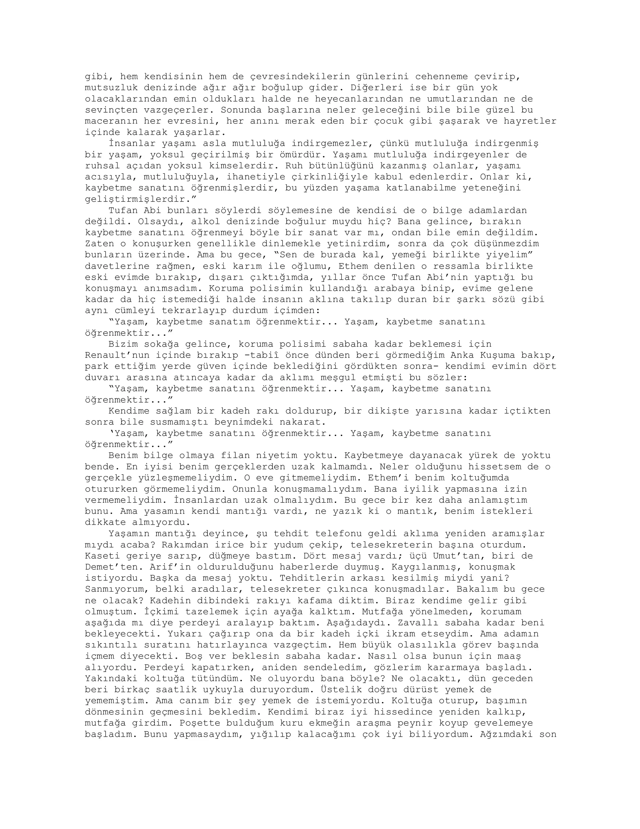 gibi, hem kendisinin hem de çevresindekilerin günlerini cehenneme çevirip,
mutsuzluk denizinde ağır ağır boğulup gider. Diğerleri ise bir gün yok
olacaklarından emin oldukları halde ne heyecanlarından ne umutlarından ne de
sevinçten vazgeçerler. Sonunda başlarına neler geleceğini bile bile güzel bu
maceranın her evresini, her anını merak eden bir çocuk gibi şaşarak ve hayretler
içinde kalarak yaşarlar.
İnsanlar yaşamı asla mutluluğa indirgemezler, çünkü mutluluğa indirgenmiş
bir yaşam, yoksul geçirilmiş bir ömürdür. Yaşamı mutluluğa indirgeyenler de
ruhsal açıdan yoksul kimselerdir. Ruh bütünlüğünü kazanmış olanlar, yaşamı
acısıyla, mutluluğuyla, ihanetiyle çirkinliğiyle kabul edenlerdir. Onlar ki,
kaybetme sanatını öğrenmişlerdir, bu yüzden yaşama katlanabilme yeteneğini
geliştirmişlerdir.”
Tufan Abi bunları söylerdi söylemesine de kendisi de o bilge adamlardan
değildi. Olsaydı, alkol denizinde boğulur muydu hiç? Bana gelince, bırakın
kaybetme sanatını öğrenmeyi böyle bir sanat var mı, ondan bile emin değildim.
Zaten o konuşurken genellikle dinlemekle yetinirdim, sonra da çok düşünmezdim
bunların üzerinde. Ama bu gece, “Sen de burada kal, yemeği birlikte yiyelim”
davetlerine rağmen, eski karım ile oğlumu, Ethem denilen o ressamla birlikte
eski evimde bırakıp, dışarı çıktığımda, yıllar önce Tufan Abi’nin yaptığı bu
konuşmayı anımsadım. Koruma polisimin kullandığı arabaya binip, evime gelene
kadar da hiç istemediği halde insanın aklına takılıp duran bir şarkı sözü gibi
aynı cümleyi tekrarlayıp durdum içimden:
“Yaşam, kaybetme sanatım öğrenmektir... Yaşam, kaybetme sanatını
öğrenmektir...”
Bizim sokağa gelince, koruma polisimi sabaha kadar beklemesi için
Renault’nun içinde bırakıp -tabiî önce dünden beri görmediğim Anka Kuşuma bakıp,
park ettiğim yerde güven içinde beklediğini gördükten sonra- kendimi evimin dört
duvarı arasına atıncaya kadar da aklımı meşgul etmişti bu sözler:
“Yaşam, kaybetme sanatını öğrenmektir... Yaşam, kaybetme sanatını
öğrenmektir...”
Kendime sağlam bir kadeh rakı doldurup, bir dikişte yarısına kadar içtikten
sonra bile susmamıştı beynimdeki nakarat.
‘Yaşam, kaybetme sanatını öğrenmektir... Yaşam, kaybetme sanatını
öğrenmektir...”
Benim bilge olmaya filan niyetim yoktu. Kaybetmeye dayanacak yürek de yoktu
bende. En iyisi benim gerçeklerden uzak kalmamdı. Neler olduğunu hissetsem de o
gerçekle yüzleşmemeliydim. O eve gitmemeliydim. Ethem’i benim koltuğumda
otururken görmemeliydim. Onunla konuşmamalıydım. Bana iyilik yapmasına izin
vermemeliydim. İnsanlardan uzak olmalıydım. Bu gece bir kez daha anlamıştım
bunu. Ama yasamın kendi mantığı vardı, ne yazık ki o mantık, benim istekleri
dikkate almıyordu.
Yaşamın mantığı deyince, şu tehdit telefonu geldi aklıma yeniden aramışlar
mıydı acaba? Rakımdan irice bir yudum çekip, telesekreterin başına oturdum.
Kaseti geriye sarıp, düğmeye bastım. Dört mesaj vardı; üçü Umut’tan, biri de
Demet’ten. Arif’in oldurulduğunu haberlerde duymuş. Kaygılanmış, konuşmak
istiyordu. Başka da mesaj yoktu. Tehditlerin arkası kesilmiş miydi yani?
Sanmıyorum, belki aradılar, telesekreter çıkınca konuşmadılar. Bakalım bu gece
ne olacak? Kadehin dibindeki rakıyı kafama diktim. Biraz kendime gelir gibi
olmuştum. İçkimi tazelemek için ayağa kalktım. Mutfağa yönelmeden, korumam
aşağıda mı diye perdeyi aralayıp baktım. Aşağıdaydı. Zavallı sabaha kadar beni
bekleyecekti. Yukarı çağırıp ona da bir kadeh içki ikram etseydim. Ama adamın
sıkıntılı suratını hatırlayınca vazgeçtim. Hem büyük olasılıkla görev başında
içmem diyecekti. Boş ver beklesin sabaha kadar. Nasıl olsa bunun için maaş
alıyordu. Perdeyi kapatırken, aniden sendeledim, gözlerim kararmaya başladı.
Yakındaki koltuğa tütündüm. Ne oluyordu bana böyle? Ne olacaktı, dün geceden
beri birkaç saatlik uykuyla duruyordum. Üstelik doğru dürüst yemek de
yememiştim. Ama canım bir şey yemek de istemiyordu. Koltuğa oturup, başımın
dönmesinin geçmesini bekledim. Kendimi biraz iyi hissedince yeniden kalkıp,
mutfağa girdim. Poşette bulduğum kuru ekmeğin araşma peynir koyup gevelemeye
başladım. Bunu yapmasaydım, yığılıp kalacağımı çok iyi biliyordum. Ağzımdaki son
 