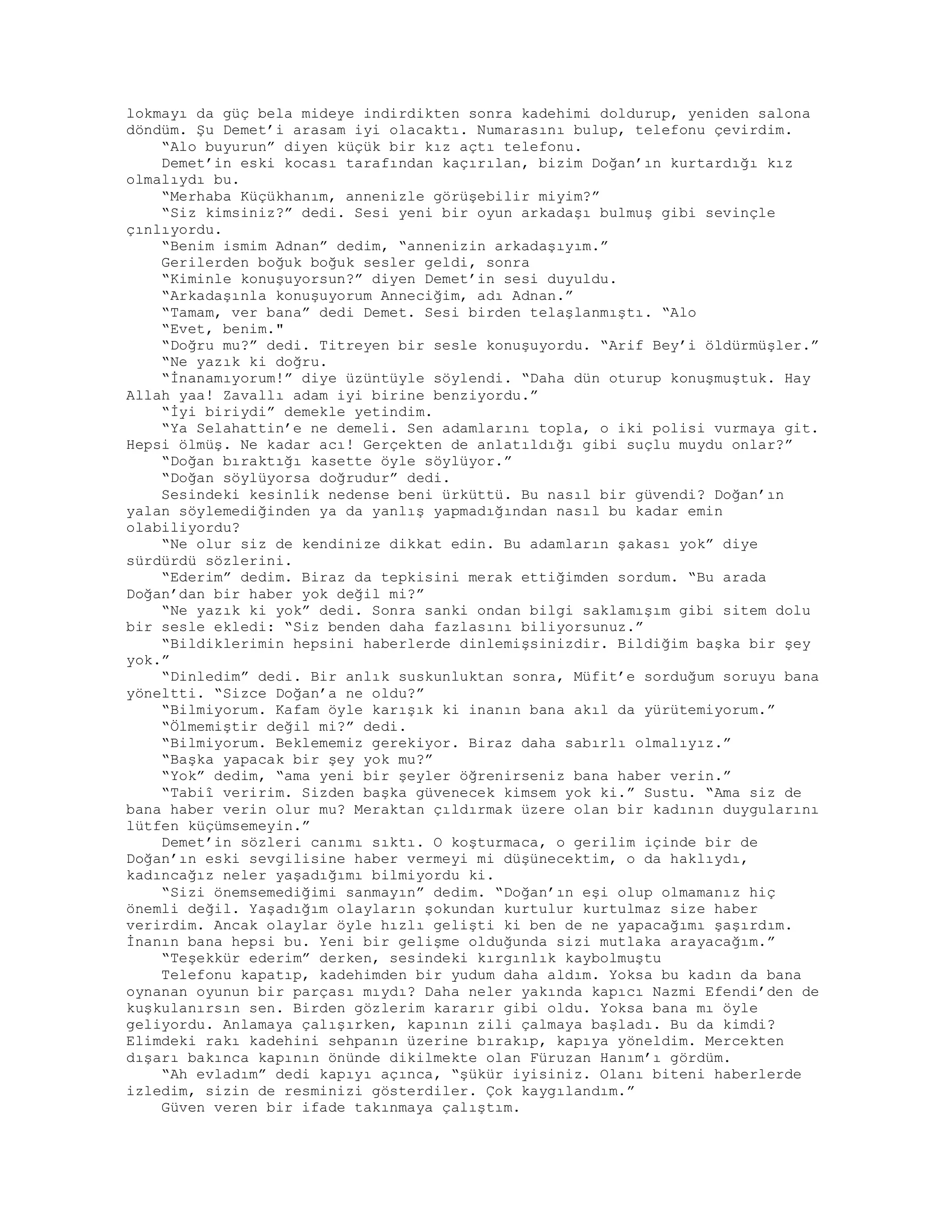 lokmayı da güç bela mideye indirdikten sonra kadehimi doldurup, yeniden salona
döndüm. Şu Demet’i arasam iyi olacaktı. Numarasını bulup, telefonu çevirdim.
“Alo buyurun” diyen küçük bir kız açtı telefonu.
Demet’in eski kocası tarafından kaçırılan, bizim Doğan’ın kurtardığı kız
olmalıydı bu.
“Merhaba Küçükhanım, annenizle görüşebilir miyim?”
“Siz kimsiniz?” dedi. Sesi yeni bir oyun arkadaşı bulmuş gibi sevinçle
çınlıyordu.
“Benim ismim Adnan” dedim, “annenizin arkadaşıyım.”
Gerilerden boğuk boğuk sesler geldi, sonra
“Kiminle konuşuyorsun?” diyen Demet’in sesi duyuldu.
“Arkadaşınla konuşuyorum Anneciğim, adı Adnan.”
“Tamam, ver bana” dedi Demet. Sesi birden telaşlanmıştı. “Alo
“Evet, benim."
“Doğru mu?” dedi. Titreyen bir sesle konuşuyordu. “Arif Bey’i öldürmüşler.”
“Ne yazık ki doğru.
“İnanamıyorum!” diye üzüntüyle söylendi. “Daha dün oturup konuşmuştuk. Hay
Allah yaa! Zavallı adam iyi birine benziyordu.”
“İyi biriydi” demekle yetindim.
“Ya Selahattin’e ne demeli. Sen adamlarını topla, o iki polisi vurmaya git.
Hepsi ölmüş. Ne kadar acı! Gerçekten de anlatıldığı gibi suçlu muydu onlar?”
“Doğan bıraktığı kasette öyle söylüyor.”
“Doğan söylüyorsa doğrudur” dedi.
Sesindeki kesinlik nedense beni ürküttü. Bu nasıl bir güvendi? Doğan’ın
yalan söylemediğinden ya da yanlış yapmadığından nasıl bu kadar emin
olabiliyordu?
“Ne olur siz de kendinize dikkat edin. Bu adamların şakası yok” diye
sürdürdü sözlerini.
“Ederim” dedim. Biraz da tepkisini merak ettiğimden sordum. “Bu arada
Doğan’dan bir haber yok değil mi?”
“Ne yazık ki yok” dedi. Sonra sanki ondan bilgi saklamışım gibi sitem dolu
bir sesle ekledi: “Siz benden daha fazlasını biliyorsunuz.”
“Bildiklerimin hepsini haberlerde dinlemişsinizdir. Bildiğim başka bir şey
yok.”
“Dinledim” dedi. Bir anlık suskunluktan sonra, Müfit’e sorduğum soruyu bana
yöneltti. “Sizce Doğan’a ne oldu?”
“Bilmiyorum. Kafam öyle karışık ki inanın bana akıl da yürütemiyorum.”
“Ölmemiştir değil mi?” dedi.
“Bilmiyorum. Beklememiz gerekiyor. Biraz daha sabırlı olmalıyız.”
“Başka yapacak bir şey yok mu?”
“Yok” dedim, “ama yeni bir şeyler öğrenirseniz bana haber verin.”
“Tabiî veririm. Sizden başka güvenecek kimsem yok ki.” Sustu. “Ama siz de
bana haber verin olur mu? Meraktan çıldırmak üzere olan bir kadının duygularını
lütfen küçümsemeyin.”
Demet’in sözleri canımı sıktı. O koşturmaca, o gerilim içinde bir de
Doğan’ın eski sevgilisine haber vermeyi mi düşünecektim, o da haklıydı,
kadıncağız neler yaşadığımı bilmiyordu ki.
“Sizi önemsemediğimi sanmayın” dedim. “Doğan’ın eşi olup olmamanız hiç
önemli değil. Yaşadığım olayların şokundan kurtulur kurtulmaz size haber
verirdim. Ancak olaylar öyle hızlı gelişti ki ben de ne yapacağımı şaşırdım.
İnanın bana hepsi bu. Yeni bir gelişme olduğunda sizi mutlaka arayacağım.”
“Teşekkür ederim” derken, sesindeki kırgınlık kaybolmuştu
Telefonu kapatıp, kadehimden bir yudum daha aldım. Yoksa bu kadın da bana
oynanan oyunun bir parçası mıydı? Daha neler yakında kapıcı Nazmi Efendi’den de
kuşkulanırsın sen. Birden gözlerim kararır gibi oldu. Yoksa bana mı öyle
geliyordu. Anlamaya çalışırken, kapının zili çalmaya başladı. Bu da kimdi?
Elimdeki rakı kadehini sehpanın üzerine bırakıp, kapıya yöneldim. Mercekten
dışarı bakınca kapının önünde dikilmekte olan Füruzan Hanım’ı gördüm.
“Ah evladım” dedi kapıyı açınca, “şükür iyisiniz. Olanı biteni haberlerde
izledim, sizin de resminizi gösterdiler. Çok kaygılandım.”
Güven veren bir ifade takınmaya çalıştım.
 