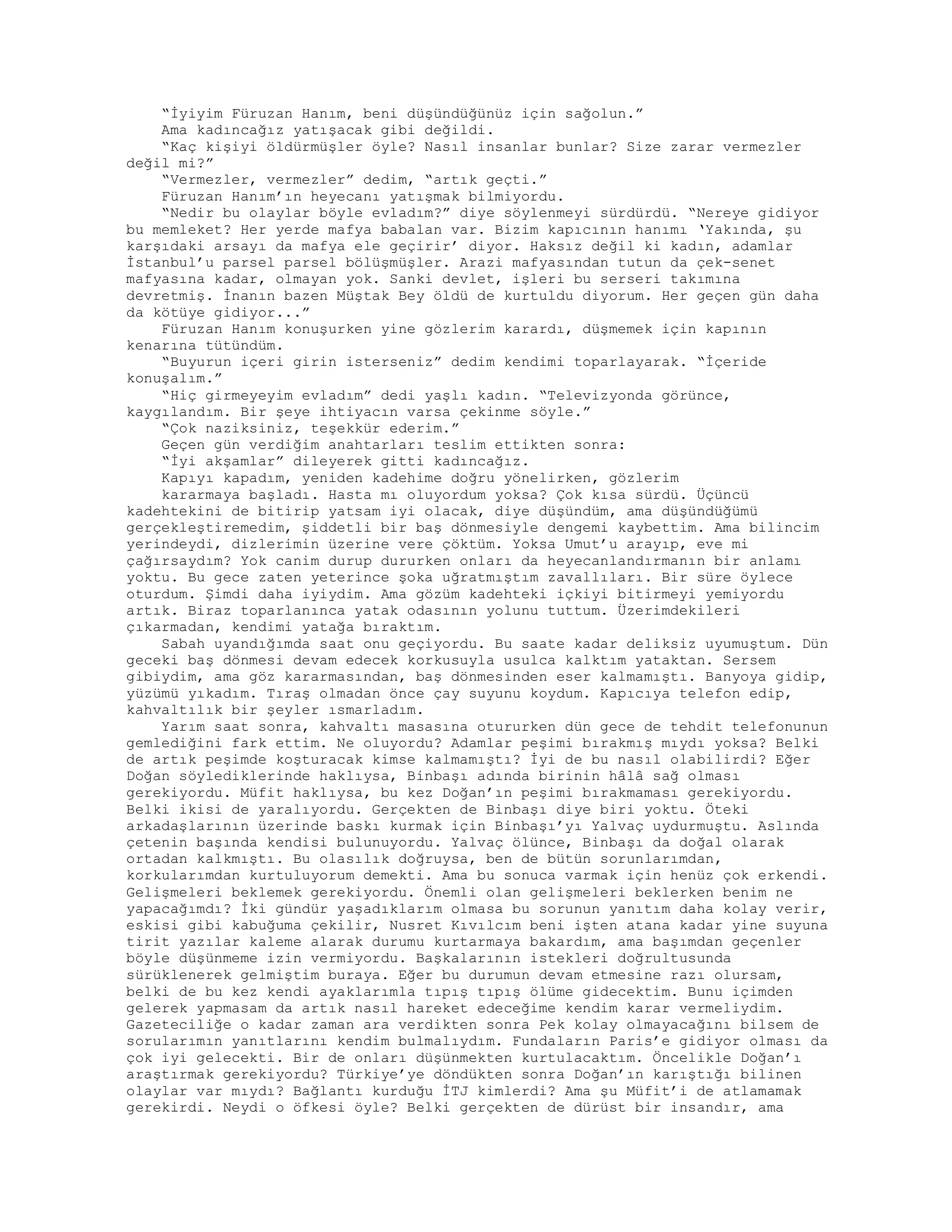 “İyiyim Füruzan Hanım, beni düşündüğünüz için sağolun.”
Ama kadıncağız yatışacak gibi değildi.
“Kaç kişiyi öldürmüşler öyle? Nasıl insanlar bunlar? Size zarar vermezler
değil mi?”
“Vermezler, vermezler” dedim, “artık geçti.”
Füruzan Hanım’ın heyecanı yatışmak bilmiyordu.
“Nedir bu olaylar böyle evladım?” diye söylenmeyi sürdürdü. “Nereye gidiyor
bu memleket? Her yerde mafya babalan var. Bizim kapıcının hanımı ‘Yakında, şu
karşıdaki arsayı da mafya ele geçirir’ diyor. Haksız değil ki kadın, adamlar
İstanbul’u parsel parsel bölüşmüşler. Arazi mafyasından tutun da çek-senet
mafyasına kadar, olmayan yok. Sanki devlet, işleri bu serseri takımına
devretmiş. İnanın bazen Müştak Bey öldü de kurtuldu diyorum. Her geçen gün daha
da kötüye gidiyor...”
Füruzan Hanım konuşurken yine gözlerim karardı, düşmemek için kapının
kenarına tütündüm.
“Buyurun içeri girin isterseniz” dedim kendimi toparlayarak. “İçeride
konuşalım.”
“Hiç girmeyeyim evladım” dedi yaşlı kadın. “Televizyonda görünce,
kaygılandım. Bir şeye ihtiyacın varsa çekinme söyle.”
“Çok naziksiniz, teşekkür ederim.”
Geçen gün verdiğim anahtarları teslim ettikten sonra:
“İyi akşamlar” dileyerek gitti kadıncağız.
Kapıyı kapadım, yeniden kadehime doğru yönelirken, gözlerim
kararmaya başladı. Hasta mı oluyordum yoksa? Çok kısa sürdü. Üçüncü
kadehtekini de bitirip yatsam iyi olacak, diye düşündüm, ama düşündüğümü
gerçekleştiremedim, şiddetli bir baş dönmesiyle dengemi kaybettim. Ama bilincim
yerindeydi, dizlerimin üzerine vere çöktüm. Yoksa Umut’u arayıp, eve mi
çağırsaydım? Yok canim durup dururken onları da heyecanlandırmanın bir anlamı
yoktu. Bu gece zaten yeterince şoka uğratmıştım zavallıları. Bir süre öylece
oturdum. Şimdi daha iyiydim. Ama gözüm kadehteki içkiyi bitirmeyi yemiyordu
artık. Biraz toparlanınca yatak odasının yolunu tuttum. Üzerimdekileri
çıkarmadan, kendimi yatağa bıraktım.
Sabah uyandığımda saat onu geçiyordu. Bu saate kadar deliksiz uyumuştum. Dün
geceki baş dönmesi devam edecek korkusuyla usulca kalktım yataktan. Sersem
gibiydim, ama göz kararmasından, baş dönmesinden eser kalmamıştı. Banyoya gidip,
yüzümü yıkadım. Tıraş olmadan önce çay suyunu koydum. Kapıcıya telefon edip,
kahvaltılık bir şeyler ısmarladım.
Yarım saat sonra, kahvaltı masasına otururken dün gece de tehdit telefonunun
gemlediğini fark ettim. Ne oluyordu? Adamlar peşimi bırakmış mıydı yoksa? Belki
de artık peşimde koşturacak kimse kalmamıştı? İyi de bu nasıl olabilirdi? Eğer
Doğan söylediklerinde haklıysa, Binbaşı adında birinin hâlâ sağ olması
gerekiyordu. Müfit haklıysa, bu kez Doğan’ın peşimi bırakmaması gerekiyordu.
Belki ikisi de yaralıyordu. Gerçekten de Binbaşı diye biri yoktu. Öteki
arkadaşlarının üzerinde baskı kurmak için Binbaşı’yı Yalvaç uydurmuştu. Aslında
çetenin başında kendisi bulunuyordu. Yalvaç ölünce, Binbaşı da doğal olarak
ortadan kalkmıştı. Bu olasılık doğruysa, ben de bütün sorunlarımdan,
korkularımdan kurtuluyorum demekti. Ama bu sonuca varmak için henüz çok erkendi.
Gelişmeleri beklemek gerekiyordu. Önemli olan gelişmeleri beklerken benim ne
yapacağımdı? İki gündür yaşadıklarım olmasa bu sorunun yanıtım daha kolay verir,
eskisi gibi kabuğuma çekilir, Nusret Kıvılcım beni işten atana kadar yine suyuna
tirit yazılar kaleme alarak durumu kurtarmaya bakardım, ama başımdan geçenler
böyle düşünmeme izin vermiyordu. Başkalarının istekleri doğrultusunda
sürüklenerek gelmiştim buraya. Eğer bu durumun devam etmesine razı olursam,
belki de bu kez kendi ayaklarımla tıpış tıpış ölüme gidecektim. Bunu içimden
gelerek yapmasam da artık nasıl hareket edeceğime kendim karar vermeliydim.
Gazeteciliğe o kadar zaman ara verdikten sonra Pek kolay olmayacağını bilsem de
sorularımın yanıtlarını kendim bulmalıydım. Fundaların Paris’e gidiyor olması da
çok iyi gelecekti. Bir de onları düşünmekten kurtulacaktım. Öncelikle Doğan’ı
araştırmak gerekiyordu? Türkiye’ye döndükten sonra Doğan’ın karıştığı bilinen
olaylar var mıydı? Bağlantı kurduğu İTJ kimlerdi? Ama şu Müfit’i de atlamamak
gerekirdi. Neydi o öfkesi öyle? Belki gerçekten de dürüst bir insandır, ama
 