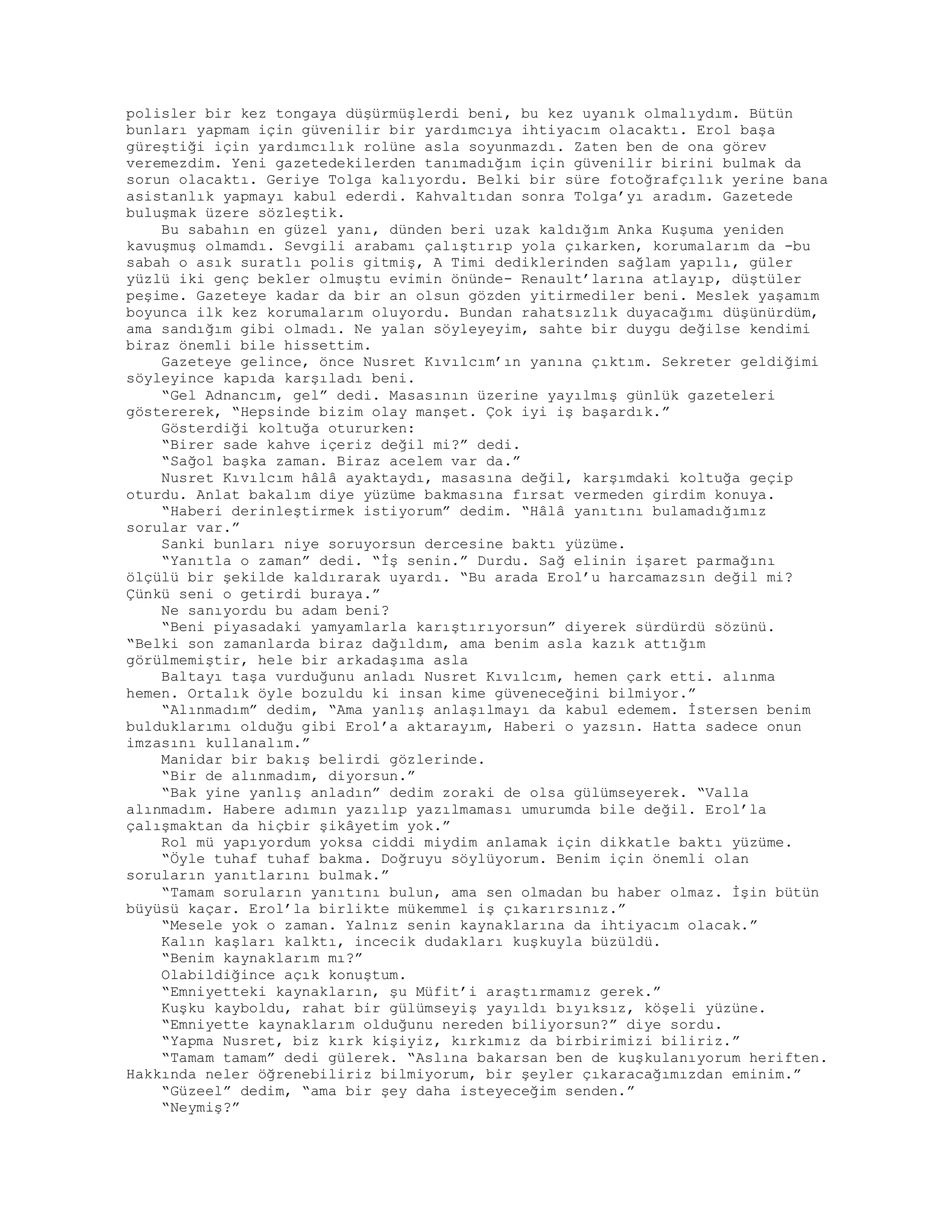 polisler bir kez tongaya düşürmüşlerdi beni, bu kez uyanık olmalıydım. Bütün
bunları yapmam için güvenilir bir yardımcıya ihtiyacım olacaktı. Erol başa
güreştiği için yardımcılık rolüne asla soyunmazdı. Zaten ben de ona görev
veremezdim. Yeni gazetedekilerden tanımadığım için güvenilir birini bulmak da
sorun olacaktı. Geriye Tolga kalıyordu. Belki bir süre fotoğrafçılık yerine bana
asistanlık yapmayı kabul ederdi. Kahvaltıdan sonra Tolga’yı aradım. Gazetede
buluşmak üzere sözleştik.
Bu sabahın en güzel yanı, dünden beri uzak kaldığım Anka Kuşuma yeniden
kavuşmuş olmamdı. Sevgili arabamı çalıştırıp yola çıkarken, korumalarım da -bu
sabah o asık suratlı polis gitmiş, A Timi dediklerinden sağlam yapılı, güler
yüzlü iki genç bekler olmuştu evimin önünde- Renault’larına atlayıp, düştüler
peşime. Gazeteye kadar da bir an olsun gözden yitirmediler beni. Meslek yaşamım
boyunca ilk kez korumalarım oluyordu. Bundan rahatsızlık duyacağımı düşünürdüm,
ama sandığım gibi olmadı. Ne yalan söyleyeyim, sahte bir duygu değilse kendimi
biraz önemli bile hissettim.
Gazeteye gelince, önce Nusret Kıvılcım’ın yanına çıktım. Sekreter geldiğimi
söyleyince kapıda karşıladı beni.
“Gel Adnancım, gel” dedi. Masasının üzerine yayılmış günlük gazeteleri
göstererek, “Hepsinde bizim olay manşet. Çok iyi iş başardık.”
Gösterdiği koltuğa otururken:
“Birer sade kahve içeriz değil mi?” dedi.
“Sağol başka zaman. Biraz acelem var da.”
Nusret Kıvılcım hâlâ ayaktaydı, masasına değil, karşımdaki koltuğa geçip
oturdu. Anlat bakalım diye yüzüme bakmasına fırsat vermeden girdim konuya.
“Haberi derinleştirmek istiyorum” dedim. “Hâlâ yanıtını bulamadığımız
sorular var.”
Sanki bunları niye soruyorsun dercesine baktı yüzüme.
“Yanıtla o zaman” dedi. “İş senin.” Durdu. Sağ elinin işaret parmağını
ölçülü bir şekilde kaldırarak uyardı. “Bu arada Erol’u harcamazsın değil mi?
Çünkü seni o getirdi buraya.”
Ne sanıyordu bu adam beni?
“Beni piyasadaki yamyamlarla karıştırıyorsun” diyerek sürdürdü sözünü.
“Belki son zamanlarda biraz dağıldım, ama benim asla kazık attığım
görülmemiştir, hele bir arkadaşıma asla
Baltayı taşa vurduğunu anladı Nusret Kıvılcım, hemen çark etti. alınma
hemen. Ortalık öyle bozuldu ki insan kime güveneceğini bilmiyor.”
“Alınmadım” dedim, “Ama yanlış anlaşılmayı da kabul edemem. İstersen benim
bulduklarımı olduğu gibi Erol’a aktarayım, Haberi o yazsın. Hatta sadece onun
imzasını kullanalım.”
Manidar bir bakış belirdi gözlerinde.
“Bir de alınmadım, diyorsun.”
“Bak yine yanlış anladın” dedim zoraki de olsa gülümseyerek. “Valla
alınmadım. Habere adımın yazılıp yazılmaması umurumda bile değil. Erol’la
çalışmaktan da hiçbir şikâyetim yok.”
Rol mü yapıyordum yoksa ciddi miydim anlamak için dikkatle baktı yüzüme.
“Öyle tuhaf tuhaf bakma. Doğruyu söylüyorum. Benim için önemli olan
soruların yanıtlarını bulmak.”
“Tamam soruların yanıtını bulun, ama sen olmadan bu haber olmaz. İşin bütün
büyüsü kaçar. Erol’la birlikte mükemmel iş çıkarırsınız.”
“Mesele yok o zaman. Yalnız senin kaynaklarına da ihtiyacım olacak.”
Kalın kaşları kalktı, incecik dudakları kuşkuyla büzüldü.
“Benim kaynaklarım mı?”
Olabildiğince açık konuştum.
“Emniyetteki kaynakların, şu Müfit’i araştırmamız gerek.”
Kuşku kayboldu, rahat bir gülümseyiş yayıldı bıyıksız, köşeli yüzüne.
“Emniyette kaynaklarım olduğunu nereden biliyorsun?” diye sordu.
“Yapma Nusret, biz kırk kişiyiz, kırkımız da birbirimizi biliriz.”
“Tamam tamam” dedi gülerek. “Aslına bakarsan ben de kuşkulanıyorum heriften.
Hakkında neler öğrenebiliriz bilmiyorum, bir şeyler çıkaracağımızdan eminim.”
“Güzeel” dedim, “ama bir şey daha isteyeceğim senden.”
“Neymiş?”
 