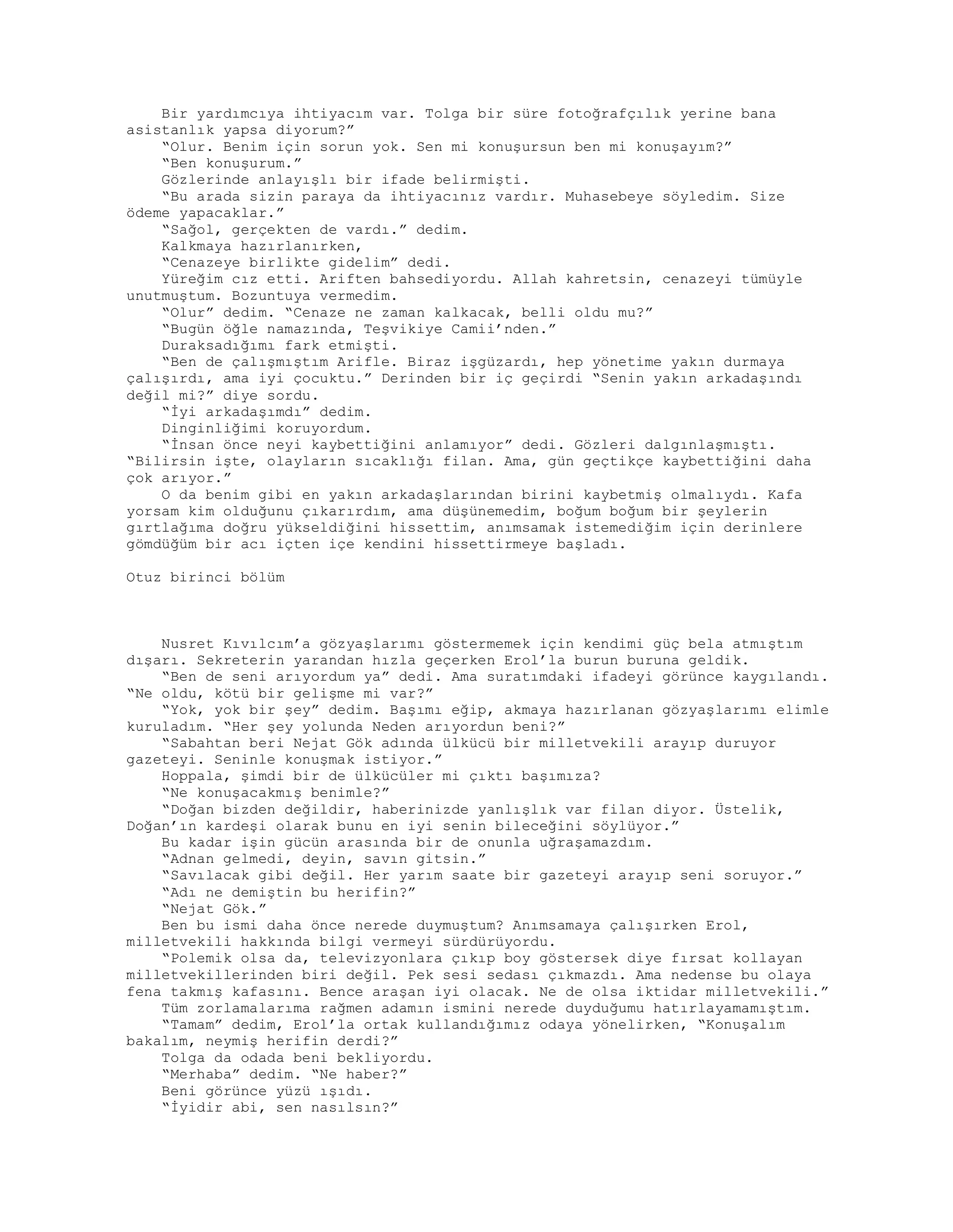 Bir yardımcıya ihtiyacım var. Tolga bir süre fotoğrafçılık yerine bana
asistanlık yapsa diyorum?”
“Olur. Benim için sorun yok. Sen mi konuşursun ben mi konuşayım?”
“Ben konuşurum.”
Gözlerinde anlayışlı bir ifade belirmişti.
“Bu arada sizin paraya da ihtiyacınız vardır. Muhasebeye söyledim. Size
ödeme yapacaklar.”
“Sağol, gerçekten de vardı.” dedim.
Kalkmaya hazırlanırken,
“Cenazeye birlikte gidelim” dedi.
Yüreğim cız etti. Ariften bahsediyordu. Allah kahretsin, cenazeyi tümüyle
unutmuştum. Bozuntuya vermedim.
“Olur” dedim. “Cenaze ne zaman kalkacak, belli oldu mu?”
“Bugün öğle namazında, Teşvikiye Camii’nden.”
Duraksadığımı fark etmişti.
“Ben de çalışmıştım Arifle. Biraz işgüzardı, hep yönetime yakın durmaya
çalışırdı, ama iyi çocuktu.” Derinden bir iç geçirdi “Senin yakın arkadaşındı
değil mi?” diye sordu.
“İyi arkadaşımdı” dedim.
Dinginliğimi koruyordum.
“İnsan önce neyi kaybettiğini anlamıyor” dedi. Gözleri dalgınlaşmıştı.
“Bilirsin işte, olayların sıcaklığı filan. Ama, gün geçtikçe kaybettiğini daha
çok arıyor.”
O da benim gibi en yakın arkadaşlarından birini kaybetmiş olmalıydı. Kafa
yorsam kim olduğunu çıkarırdım, ama düşünemedim, boğum boğum bir şeylerin
gırtlağıma doğru yükseldiğini hissettim, anımsamak istemediğim için derinlere
gömdüğüm bir acı içten içe kendini hissettirmeye başladı.
Otuz birinci bölüm
Nusret Kıvılcım’a gözyaşlarımı göstermemek için kendimi güç bela atmıştım
dışarı. Sekreterin yarandan hızla geçerken Erol’la burun buruna geldik.
“Ben de seni arıyordum ya” dedi. Ama suratımdaki ifadeyi görünce kaygılandı.
“Ne oldu, kötü bir gelişme mi var?”
“Yok, yok bir şey” dedim. Başımı eğip, akmaya hazırlanan gözyaşlarımı elimle
kuruladım. “Her şey yolunda Neden arıyordun beni?”
“Sabahtan beri Nejat Gök adında ülkücü bir milletvekili arayıp duruyor
gazeteyi. Seninle konuşmak istiyor.”
Hoppala, şimdi bir de ülkücüler mi çıktı başımıza?
“Ne konuşacakmış benimle?”
“Doğan bizden değildir, haberinizde yanlışlık var filan diyor. Üstelik,
Doğan’ın kardeşi olarak bunu en iyi senin bileceğini söylüyor.”
Bu kadar işin gücün arasında bir de onunla uğraşamazdım.
“Adnan gelmedi, deyin, savın gitsin.”
“Savılacak gibi değil. Her yarım saate bir gazeteyi arayıp seni soruyor.”
“Adı ne demiştin bu herifin?”
“Nejat Gök.”
Ben bu ismi daha önce nerede duymuştum? Anımsamaya çalışırken Erol,
milletvekili hakkında bilgi vermeyi sürdürüyordu.
“Polemik olsa da, televizyonlara çıkıp boy göstersek diye fırsat kollayan
milletvekillerinden biri değil. Pek sesi sedası çıkmazdı. Ama nedense bu olaya
fena takmış kafasını. Bence araşan iyi olacak. Ne de olsa iktidar milletvekili.”
Tüm zorlamalarıma rağmen adamın ismini nerede duyduğumu hatırlayamamıştım.
“Tamam” dedim, Erol’la ortak kullandığımız odaya yönelirken, “Konuşalım
bakalım, neymiş herifin derdi?”
Tolga da odada beni bekliyordu.
“Merhaba” dedim. “Ne haber?”
Beni görünce yüzü ışıdı.
“İyidir abi, sen nasılsın?”
 