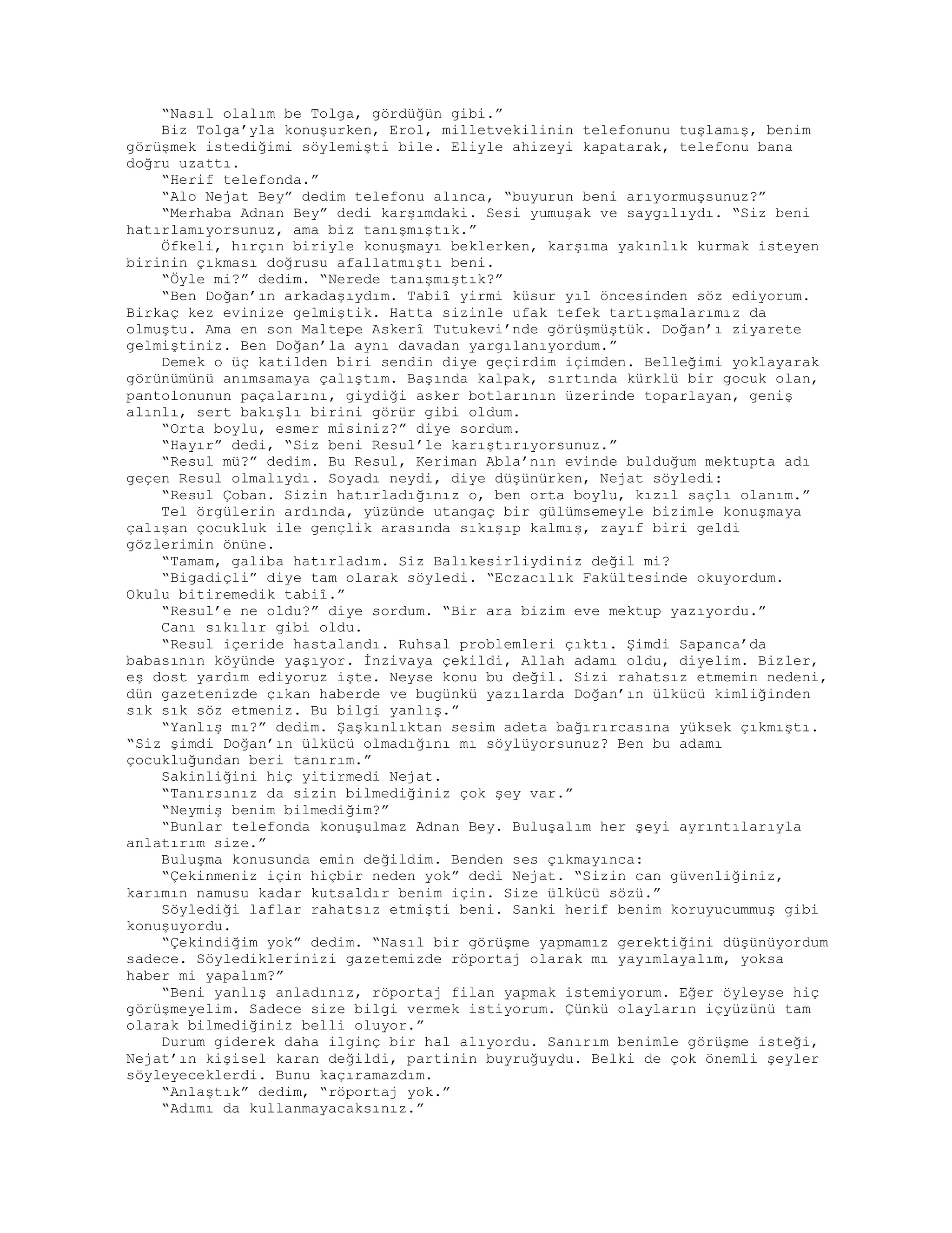 “Nasıl olalım be Tolga, gördüğün gibi.”
Biz Tolga’yla konuşurken, Erol, milletvekilinin telefonunu tuşlamış, benim
görüşmek istediğimi söylemişti bile. Eliyle ahizeyi kapatarak, telefonu bana
doğru uzattı.
“Herif telefonda.”
“Alo Nejat Bey” dedim telefonu alınca, “buyurun beni arıyormuşsunuz?”
“Merhaba Adnan Bey” dedi karşımdaki. Sesi yumuşak ve saygılıydı. “Siz beni
hatırlamıyorsunuz, ama biz tanışmıştık.”
Öfkeli, hırçın biriyle konuşmayı beklerken, karşıma yakınlık kurmak isteyen
birinin çıkması doğrusu afallatmıştı beni.
“Öyle mi?” dedim. “Nerede tanışmıştık?”
“Ben Doğan’ın arkadaşıydım. Tabiî yirmi küsur yıl öncesinden söz ediyorum.
Birkaç kez evinize gelmiştik. Hatta sizinle ufak tefek tartışmalarımız da
olmuştu. Ama en son Maltepe Askerî Tutukevi’nde görüşmüştük. Doğan’ı ziyarete
gelmiştiniz. Ben Doğan’la aynı davadan yargılanıyordum.”
Demek o üç katilden biri sendin diye geçirdim içimden. Belleğimi yoklayarak
görünümünü anımsamaya çalıştım. Başında kalpak, sırtında kürklü bir gocuk olan,
pantolonunun paçalarını, giydiği asker botlarının üzerinde toparlayan, geniş
alınlı, sert bakışlı birini görür gibi oldum.
“Orta boylu, esmer misiniz?” diye sordum.
“Hayır” dedi, “Siz beni Resul’le karıştırıyorsunuz.”
“Resul mü?” dedim. Bu Resul, Keriman Abla’nın evinde bulduğum mektupta adı
geçen Resul olmalıydı. Soyadı neydi, diye düşünürken, Nejat söyledi:
“Resul Çoban. Sizin hatırladığınız o, ben orta boylu, kızıl saçlı olanım.”
Tel örgülerin ardında, yüzünde utangaç bir gülümsemeyle bizimle konuşmaya
çalışan çocukluk ile gençlik arasında sıkışıp kalmış, zayıf biri geldi
gözlerimin önüne.
“Tamam, galiba hatırladım. Siz Balıkesirliydiniz değil mi?
“Bigadiçli” diye tam olarak söyledi. “Eczacılık Fakültesinde okuyordum.
Okulu bitiremedik tabiî.”
“Resul’e ne oldu?” diye sordum. “Bir ara bizim eve mektup yazıyordu.”
Canı sıkılır gibi oldu.
“Resul içeride hastalandı. Ruhsal problemleri çıktı. Şimdi Sapanca’da
babasının köyünde yaşıyor. İnzivaya çekildi, Allah adamı oldu, diyelim. Bizler,
eş dost yardım ediyoruz işte. Neyse konu bu değil. Sizi rahatsız etmemin nedeni,
dün gazetenizde çıkan haberde ve bugünkü yazılarda Doğan’ın ülkücü kimliğinden
sık sık söz etmeniz. Bu bilgi yanlış.”
“Yanlış mı?” dedim. Şaşkınlıktan sesim adeta bağırırcasına yüksek çıkmıştı.
“Siz şimdi Doğan’ın ülkücü olmadığını mı söylüyorsunuz? Ben bu adamı
çocukluğundan beri tanırım.”
Sakinliğini hiç yitirmedi Nejat.
“Tanırsınız da sizin bilmediğiniz çok şey var.”
“Neymiş benim bilmediğim?”
“Bunlar telefonda konuşulmaz Adnan Bey. Buluşalım her şeyi ayrıntılarıyla
anlatırım size.”
Buluşma konusunda emin değildim. Benden ses çıkmayınca:
“Çekinmeniz için hiçbir neden yok” dedi Nejat. “Sizin can güvenliğiniz,
karımın namusu kadar kutsaldır benim için. Size ülkücü sözü.”
Söylediği laflar rahatsız etmişti beni. Sanki herif benim koruyucummuş gibi
konuşuyordu.
“Çekindiğim yok” dedim. “Nasıl bir görüşme yapmamız gerektiğini düşünüyordum
sadece. Söylediklerinizi gazetemizde röportaj olarak mı yayımlayalım, yoksa
haber mi yapalım?”
“Beni yanlış anladınız, röportaj filan yapmak istemiyorum. Eğer öyleyse hiç
görüşmeyelim. Sadece size bilgi vermek istiyorum. Çünkü olayların içyüzünü tam
olarak bilmediğiniz belli oluyor.”
Durum giderek daha ilginç bir hal alıyordu. Sanırım benimle görüşme isteği,
Nejat’ın kişisel karan değildi, partinin buyruğuydu. Belki de çok önemli şeyler
söyleyeceklerdi. Bunu kaçıramazdım.
“Anlaştık” dedim, “röportaj yok.”
“Adımı da kullanmayacaksınız.”
 