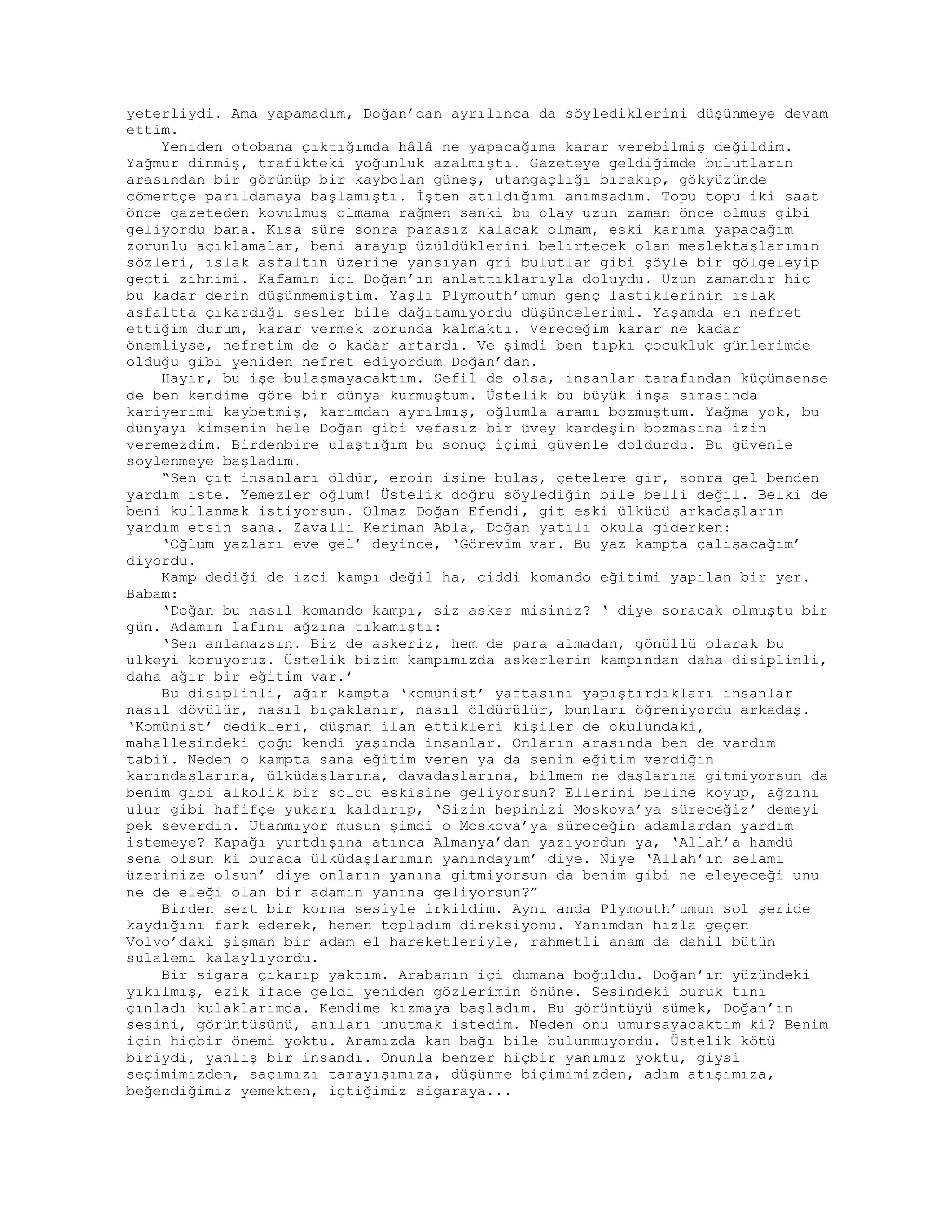 yeterliydi. Ama yapamadım, Doğan’dan ayrılınca da söylediklerini düşünmeye devam
ettim.
Yeniden otobana çıktığımda hâlâ ne yapacağıma karar verebilmiş değildim.
Yağmur dinmiş, trafikteki yoğunluk azalmıştı. Gazeteye geldiğimde bulutların
arasından bir görünüp bir kaybolan güneş, utangaçlığı bırakıp, gökyüzünde
cömertçe parıldamaya başlamıştı. İşten atıldığımı anımsadım. Topu topu iki saat
önce gazeteden kovulmuş olmama rağmen sanki bu olay uzun zaman önce olmuş gibi
geliyordu bana. Kısa süre sonra parasız kalacak olmam, eski karıma yapacağım
zorunlu açıklamalar, beni arayıp üzüldüklerini belirtecek olan meslektaşlarımın
sözleri, ıslak asfaltın üzerine yansıyan gri bulutlar gibi şöyle bir gölgeleyip
geçti zihnimi. Kafamın içi Doğan’ın anlattıklarıyla doluydu. Uzun zamandır hiç
bu kadar derin düşünmemiştim. Yaşlı Plymouth’umun genç lastiklerinin ıslak
asfaltta çıkardığı sesler bile dağıtamıyordu düşüncelerimi. Yaşamda en nefret
ettiğim durum, karar vermek zorunda kalmaktı. Vereceğim karar ne kadar
önemliyse, nefretim de o kadar artardı. Ve şimdi ben tıpkı çocukluk günlerimde
olduğu gibi yeniden nefret ediyordum Doğan’dan.
Hayır, bu işe bulaşmayacaktım. Sefil de olsa, insanlar tarafından küçümsense
de ben kendime göre bir dünya kurmuştum. Üstelik bu büyük inşa sırasında
kariyerimi kaybetmiş, karımdan ayrılmış, oğlumla aramı bozmuştum. Yağma yok, bu
dünyayı kimsenin hele Doğan gibi vefasız bir üvey kardeşin bozmasına izin
veremezdim. Birdenbire ulaştığım bu sonuç içimi güvenle doldurdu. Bu güvenle
söylenmeye başladım.
“Sen git insanları öldür, eroin işine bulaş, çetelere gir, sonra gel benden
yardım iste. Yemezler oğlum! Üstelik doğru söylediğin bile belli değil. Belki de
beni kullanmak istiyorsun. Olmaz Doğan Efendi, git eski ülkücü arkadaşların
yardım etsin sana. Zavallı Keriman Abla, Doğan yatılı okula giderken:
‘Oğlum yazları eve gel’ deyince, ‘Görevim var. Bu yaz kampta çalışacağım’
diyordu.
Kamp dediği de izci kampı değil ha, ciddi komando eğitimi yapılan bir yer.
Babam:
‘Doğan bu nasıl komando kampı, siz asker misiniz? ‘ diye soracak olmuştu bir
gün. Adamın lafını ağzına tıkamıştı:
‘Sen anlamazsın. Biz de askeriz, hem de para almadan, gönüllü olarak bu
ülkeyi koruyoruz. Üstelik bizim kampımızda askerlerin kampından daha disiplinli,
daha ağır bir eğitim var.’
Bu disiplinli, ağır kampta ‘komünist’ yaftasını yapıştırdıkları insanlar
nasıl dövülür, nasıl bıçaklanır, nasıl öldürülür, bunları öğreniyordu arkadaş.
‘Komünist’ dedikleri, düşman ilan ettikleri kişiler de okulundaki,
mahallesindeki çoğu kendi yaşında insanlar. Onların arasında ben de vardım
tabiî. Neden o kampta sana eğitim veren ya da senin eğitim verdiğin
karındaşlarına, ülküdaşlarına, davadaşlarına, bilmem ne daşlarına gitmiyorsun da
benim gibi alkolik bir solcu eskisine geliyorsun? Ellerini beline koyup, ağzını
ulur gibi hafifçe yukarı kaldırıp, ‘Sizin hepinizi Moskova’ya süreceğiz’ demeyi
pek severdin. Utanmıyor musun şimdi o Moskova’ya süreceğin adamlardan yardım
istemeye? Kapağı yurtdışına atınca Almanya’dan yazıyordun ya, ‘Allah’a hamdü
sena olsun ki burada ülküdaşlarımın yanındayım’ diye. Niye ‘Allah’ın selamı
üzerinize olsun’ diye onların yanına gitmiyorsun da benim gibi ne eleyeceği unu
ne de eleği olan bir adamın yanına geliyorsun?”
Birden sert bir korna sesiyle irkildim. Aynı anda Plymouth’umun sol şeride
kaydığını fark ederek, hemen topladım direksiyonu. Yanımdan hızla geçen
Volvo’daki şişman bir adam el hareketleriyle, rahmetli anam da dahil bütün
sülalemi kalaylıyordu.
Bir sigara çıkarıp yaktım. Arabanın içi dumana boğuldu. Doğan’ın yüzündeki
yıkılmış, ezik ifade geldi yeniden gözlerimin önüne. Sesindeki buruk tını
çınladı kulaklarımda. Kendime kızmaya başladım. Bu görüntüyü sümek, Doğan’ın
sesini, görüntüsünü, anıları unutmak istedim. Neden onu umursayacaktım ki? Benim
için hiçbir önemi yoktu. Aramızda kan bağı bile bulunmuyordu. Üstelik kötü
biriydi, yanlış bir insandı. Onunla benzer hiçbir yanımız yoktu, giysi
seçimimizden, saçımızı tarayışımıza, düşünme biçimimizden, adım atışımıza,
beğendiğimiz yemekten, içtiğimiz sigaraya...
 