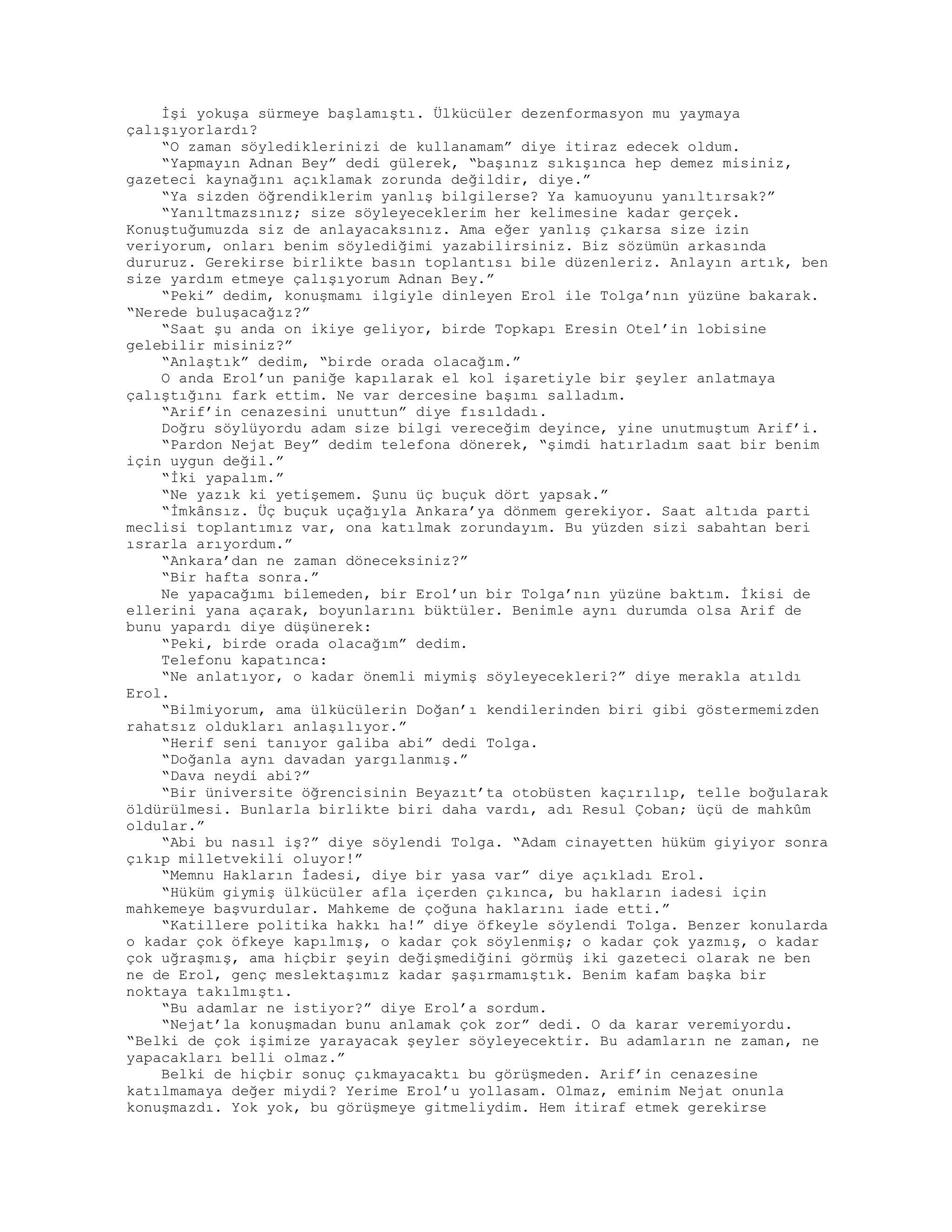 İşi yokuşa sürmeye başlamıştı. Ülkücüler dezenformasyon mu yaymaya
çalışıyorlardı?
“O zaman söylediklerinizi de kullanamam” diye itiraz edecek oldum.
“Yapmayın Adnan Bey” dedi gülerek, “başınız sıkışınca hep demez misiniz,
gazeteci kaynağını açıklamak zorunda değildir, diye.”
“Ya sizden öğrendiklerim yanlış bilgilerse? Ya kamuoyunu yanıltırsak?”
“Yanıltmazsınız; size söyleyeceklerim her kelimesine kadar gerçek.
Konuştuğumuzda siz de anlayacaksınız. Ama eğer yanlış çıkarsa size izin
veriyorum, onları benim söylediğimi yazabilirsiniz. Biz sözümün arkasında
dururuz. Gerekirse birlikte basın toplantısı bile düzenleriz. Anlayın artık, ben
size yardım etmeye çalışıyorum Adnan Bey.”
“Peki” dedim, konuşmamı ilgiyle dinleyen Erol ile Tolga’nın yüzüne bakarak.
“Nerede buluşacağız?”
“Saat şu anda on ikiye geliyor, birde Topkapı Eresin Otel’in lobisine
gelebilir misiniz?”
“Anlaştık” dedim, “birde orada olacağım.”
O anda Erol’un paniğe kapılarak el kol işaretiyle bir şeyler anlatmaya
çalıştığını fark ettim. Ne var dercesine başımı salladım.
“Arif’in cenazesini unuttun” diye fısıldadı.
Doğru söylüyordu adam size bilgi vereceğim deyince, yine unutmuştum Arif’i.
“Pardon Nejat Bey” dedim telefona dönerek, “şimdi hatırladım saat bir benim
için uygun değil.”
“İki yapalım.”
“Ne yazık ki yetişemem. Şunu üç buçuk dört yapsak.”
“İmkânsız. Üç buçuk uçağıyla Ankara’ya dönmem gerekiyor. Saat altıda parti
meclisi toplantımız var, ona katılmak zorundayım. Bu yüzden sizi sabahtan beri
ısrarla arıyordum.”
“Ankara’dan ne zaman döneceksiniz?”
“Bir hafta sonra.”
Ne yapacağımı bilemeden, bir Erol’un bir Tolga’nın yüzüne baktım. İkisi de
ellerini yana açarak, boyunlarını büktüler. Benimle aynı durumda olsa Arif de
bunu yapardı diye düşünerek:
“Peki, birde orada olacağım” dedim.
Telefonu kapatınca:
“Ne anlatıyor, o kadar önemli miymiş söyleyecekleri?” diye merakla atıldı
Erol.
“Bilmiyorum, ama ülkücülerin Doğan’ı kendilerinden biri gibi göstermemizden
rahatsız oldukları anlaşılıyor.”
“Herif seni tanıyor galiba abi” dedi Tolga.
“Doğanla aynı davadan yargılanmış.”
“Dava neydi abi?”
“Bir üniversite öğrencisinin Beyazıt’ta otobüsten kaçırılıp, telle boğularak
öldürülmesi. Bunlarla birlikte biri daha vardı, adı Resul Çoban; üçü de mahkûm
oldular.”
“Abi bu nasıl iş?” diye söylendi Tolga. “Adam cinayetten hüküm giyiyor sonra
çıkıp milletvekili oluyor!”
“Memnu Hakların İadesi, diye bir yasa var” diye açıkladı Erol.
“Hüküm giymiş ülkücüler afla içerden çıkınca, bu hakların iadesi için
mahkemeye başvurdular. Mahkeme de çoğuna haklarını iade etti.”
“Katillere politika hakkı ha!” diye öfkeyle söylendi Tolga. Benzer konularda
o kadar çok öfkeye kapılmış, o kadar çok söylenmiş; o kadar çok yazmış, o kadar
çok uğraşmış, ama hiçbir şeyin değişmediğini görmüş iki gazeteci olarak ne ben
ne de Erol, genç meslektaşımız kadar şaşırmamıştık. Benim kafam başka bir
noktaya takılmıştı.
“Bu adamlar ne istiyor?” diye Erol’a sordum.
“Nejat’la konuşmadan bunu anlamak çok zor” dedi. O da karar veremiyordu.
“Belki de çok işimize yarayacak şeyler söyleyecektir. Bu adamların ne zaman, ne
yapacakları belli olmaz.”
Belki de hiçbir sonuç çıkmayacaktı bu görüşmeden. Arif’in cenazesine
katılmamaya değer miydi? Yerime Erol’u yollasam. Olmaz, eminim Nejat onunla
konuşmazdı. Yok yok, bu görüşmeye gitmeliydim. Hem itiraf etmek gerekirse
 