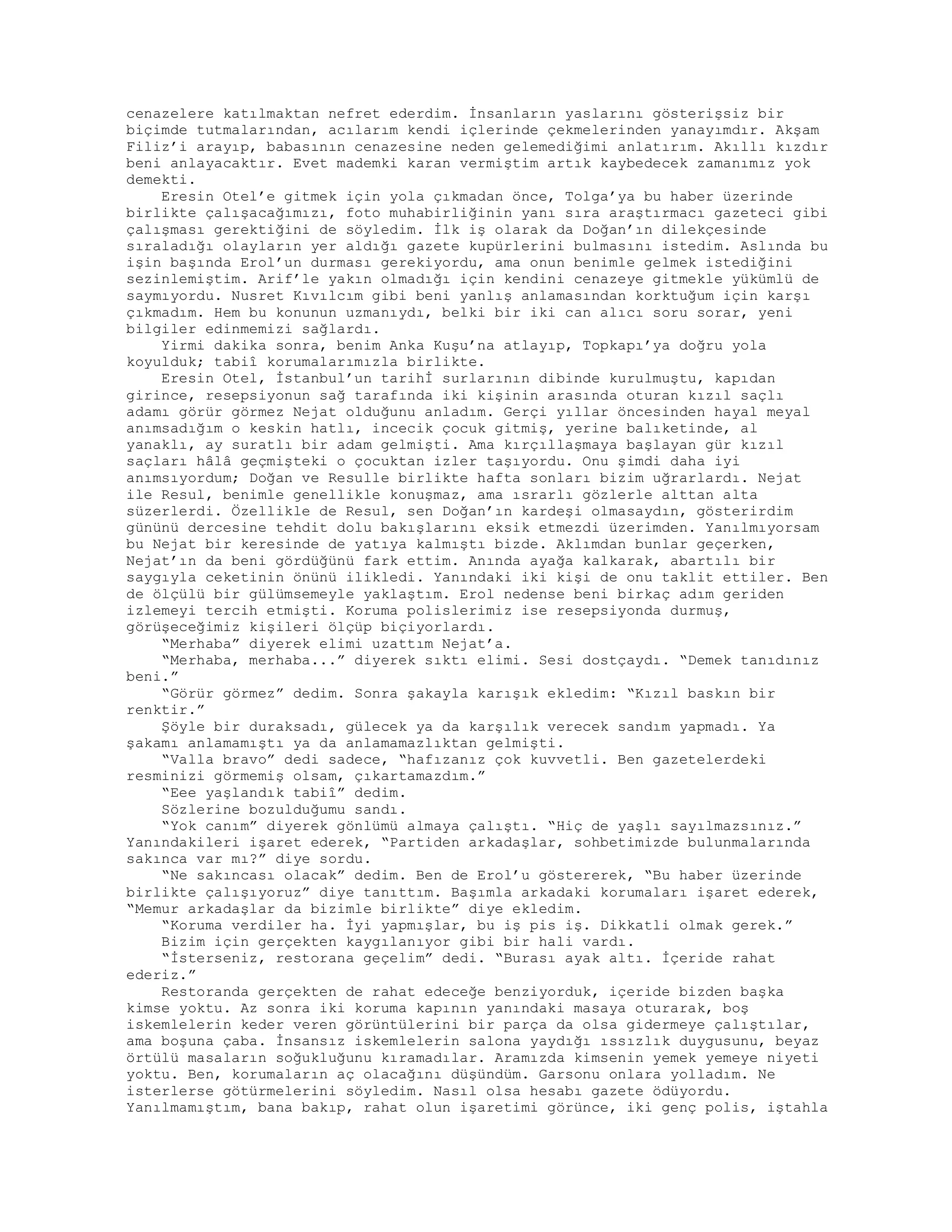 cenazelere katılmaktan nefret ederdim. İnsanların yaslarını gösterişsiz bir
biçimde tutmalarından, acılarım kendi içlerinde çekmelerinden yanayımdır. Akşam
Filiz’i arayıp, babasının cenazesine neden gelemediğimi anlatırım. Akıllı kızdır
beni anlayacaktır. Evet mademki karan vermiştim artık kaybedecek zamanımız yok
demekti.
Eresin Otel’e gitmek için yola çıkmadan önce, Tolga’ya bu haber üzerinde
birlikte çalışacağımızı, foto muhabirliğinin yanı sıra araştırmacı gazeteci gibi
çalışması gerektiğini de söyledim. İlk iş olarak da Doğan’ın dilekçesinde
sıraladığı olayların yer aldığı gazete kupürlerini bulmasını istedim. Aslında bu
işin başında Erol’un durması gerekiyordu, ama onun benimle gelmek istediğini
sezinlemiştim. Arif’le yakın olmadığı için kendini cenazeye gitmekle yükümlü de
saymıyordu. Nusret Kıvılcım gibi beni yanlış anlamasından korktuğum için karşı
çıkmadım. Hem bu konunun uzmanıydı, belki bir iki can alıcı soru sorar, yeni
bilgiler edinmemizi sağlardı.
Yirmi dakika sonra, benim Anka Kuşu’na atlayıp, Topkapı’ya doğru yola
koyulduk; tabiî korumalarımızla birlikte.
Eresin Otel, İstanbul’un tarihİ surlarının dibinde kurulmuştu, kapıdan
girince, resepsiyonun sağ tarafında iki kişinin arasında oturan kızıl saçlı
adamı görür görmez Nejat olduğunu anladım. Gerçi yıllar öncesinden hayal meyal
anımsadığım o keskin hatlı, incecik çocuk gitmiş, yerine balıketinde, al
yanaklı, ay suratlı bir adam gelmişti. Ama kırçıllaşmaya başlayan gür kızıl
saçları hâlâ geçmişteki o çocuktan izler taşıyordu. Onu şimdi daha iyi
anımsıyordum; Doğan ve Resulle birlikte hafta sonları bizim uğrarlardı. Nejat
ile Resul, benimle genellikle konuşmaz, ama ısrarlı gözlerle alttan alta
süzerlerdi. Özellikle de Resul, sen Doğan’ın kardeşi olmasaydın, gösterirdim
gününü dercesine tehdit dolu bakışlarını eksik etmezdi üzerimden. Yanılmıyorsam
bu Nejat bir keresinde de yatıya kalmıştı bizde. Aklımdan bunlar geçerken,
Nejat’ın da beni gördüğünü fark ettim. Anında ayağa kalkarak, abartılı bir
saygıyla ceketinin önünü ilikledi. Yanındaki iki kişi de onu taklit ettiler. Ben
de ölçülü bir gülümsemeyle yaklaştım. Erol nedense beni birkaç adım geriden
izlemeyi tercih etmişti. Koruma polislerimiz ise resepsiyonda durmuş,
görüşeceğimiz kişileri ölçüp biçiyorlardı.
“Merhaba” diyerek elimi uzattım Nejat’a.
“Merhaba, merhaba...” diyerek sıktı elimi. Sesi dostçaydı. “Demek tanıdınız
beni.”
“Görür görmez” dedim. Sonra şakayla karışık ekledim: “Kızıl baskın bir
renktir.”
Şöyle bir duraksadı, gülecek ya da karşılık verecek sandım yapmadı. Ya
şakamı anlamamıştı ya da anlamamazlıktan gelmişti.
“Valla bravo” dedi sadece, “hafızanız çok kuvvetli. Ben gazetelerdeki
resminizi görmemiş olsam, çıkartamazdım.”
“Eee yaşlandık tabiî” dedim.
Sözlerine bozulduğumu sandı.
“Yok canım” diyerek gönlümü almaya çalıştı. “Hiç de yaşlı sayılmazsınız.”
Yanındakileri işaret ederek, “Partiden arkadaşlar, sohbetimizde bulunmalarında
sakınca var mı?” diye sordu.
“Ne sakıncası olacak” dedim. Ben de Erol’u göstererek, “Bu haber üzerinde
birlikte çalışıyoruz” diye tanıttım. Başımla arkadaki korumaları işaret ederek,
“Memur arkadaşlar da bizimle birlikte” diye ekledim.
“Koruma verdiler ha. İyi yapmışlar, bu iş pis iş. Dikkatli olmak gerek.”
Bizim için gerçekten kaygılanıyor gibi bir hali vardı.
“İsterseniz, restorana geçelim” dedi. “Burası ayak altı. İçeride rahat
ederiz.”
Restoranda gerçekten de rahat edeceğe benziyorduk, içeride bizden başka
kimse yoktu. Az sonra iki koruma kapının yanındaki masaya oturarak, boş
iskemlelerin keder veren görüntülerini bir parça da olsa gidermeye çalıştılar,
ama boşuna çaba. İnsansız iskemlelerin salona yaydığı ıssızlık duygusunu, beyaz
örtülü masaların soğukluğunu kıramadılar. Aramızda kimsenin yemek yemeye niyeti
yoktu. Ben, korumaların aç olacağını düşündüm. Garsonu onlara yolladım. Ne
isterlerse götürmelerini söyledim. Nasıl olsa hesabı gazete ödüyordu.
Yanılmamıştım, bana bakıp, rahat olun işaretimi görünce, iki genç polis, iştahla
 