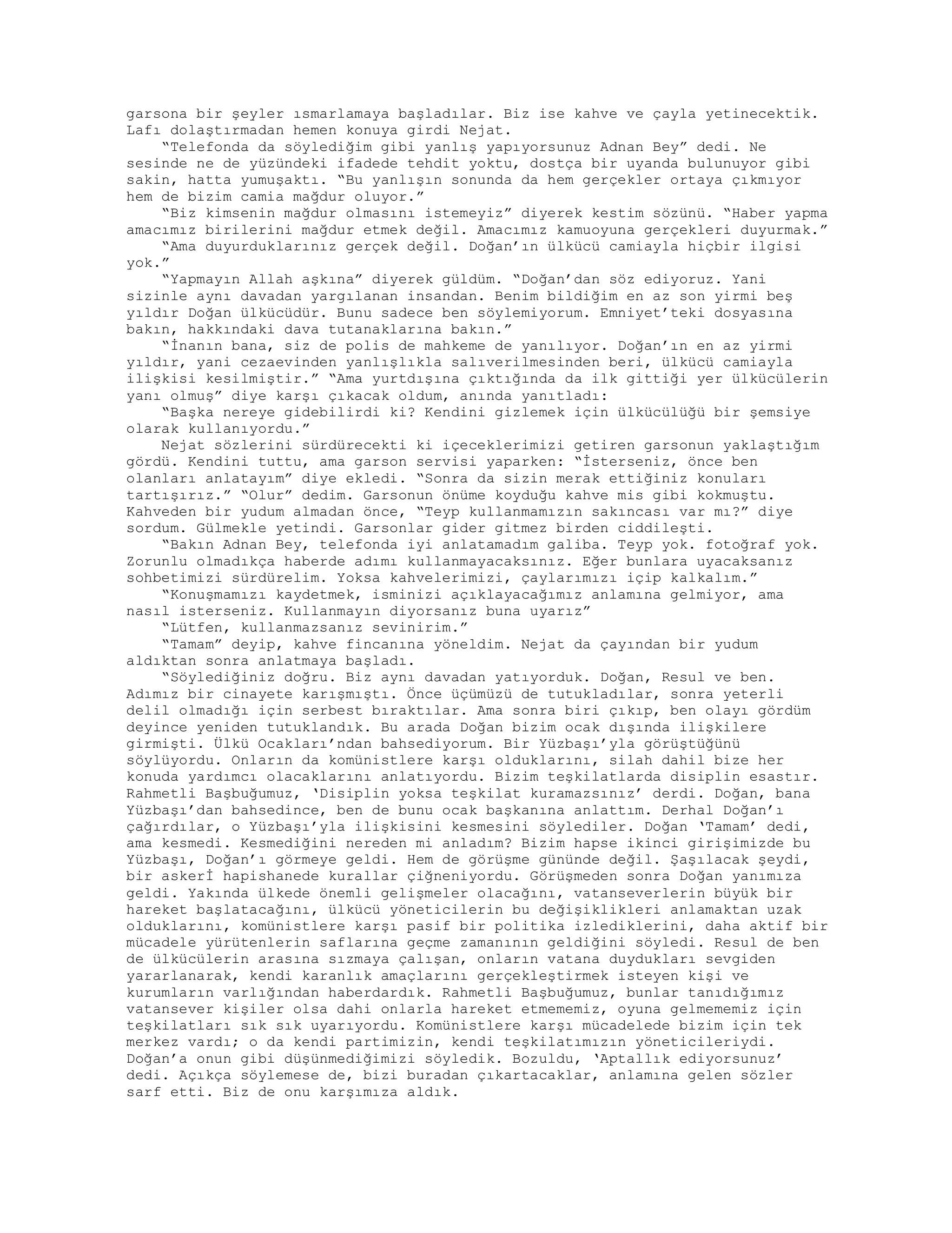 garsona bir şeyler ısmarlamaya başladılar. Biz ise kahve ve çayla yetinecektik.
Lafı dolaştırmadan hemen konuya girdi Nejat.
“Telefonda da söylediğim gibi yanlış yapıyorsunuz Adnan Bey” dedi. Ne
sesinde ne de yüzündeki ifadede tehdit yoktu, dostça bir uyanda bulunuyor gibi
sakin, hatta yumuşaktı. “Bu yanlışın sonunda da hem gerçekler ortaya çıkmıyor
hem de bizim camia mağdur oluyor.”
“Biz kimsenin mağdur olmasını istemeyiz” diyerek kestim sözünü. “Haber yapma
amacımız birilerini mağdur etmek değil. Amacımız kamuoyuna gerçekleri duyurmak.”
“Ama duyurduklarınız gerçek değil. Doğan’ın ülkücü camiayla hiçbir ilgisi
yok.”
“Yapmayın Allah aşkına” diyerek güldüm. “Doğan’dan söz ediyoruz. Yani
sizinle aynı davadan yargılanan insandan. Benim bildiğim en az son yirmi beş
yıldır Doğan ülkücüdür. Bunu sadece ben söylemiyorum. Emniyet’teki dosyasına
bakın, hakkındaki dava tutanaklarına bakın.”
“İnanın bana, siz de polis de mahkeme de yanılıyor. Doğan’ın en az yirmi
yıldır, yani cezaevinden yanlışlıkla salıverilmesinden beri, ülkücü camiayla
ilişkisi kesilmiştir.” “Ama yurtdışına çıktığında da ilk gittiği yer ülkücülerin
yanı olmuş” diye karşı çıkacak oldum, anında yanıtladı:
“Başka nereye gidebilirdi ki? Kendini gizlemek için ülkücülüğü bir şemsiye
olarak kullanıyordu.”
Nejat sözlerini sürdürecekti ki içeceklerimizi getiren garsonun yaklaştığım
gördü. Kendini tuttu, ama garson servisi yaparken: “İsterseniz, önce ben
olanları anlatayım” diye ekledi. “Sonra da sizin merak ettiğiniz konuları
tartışırız.” “Olur” dedim. Garsonun önüme koyduğu kahve mis gibi kokmuştu.
Kahveden bir yudum almadan önce, “Teyp kullanmamızın sakıncası var mı?” diye
sordum. Gülmekle yetindi. Garsonlar gider gitmez birden ciddileşti.
“Bakın Adnan Bey, telefonda iyi anlatamadım galiba. Teyp yok. fotoğraf yok.
Zorunlu olmadıkça haberde adımı kullanmayacaksınız. Eğer bunlara uyacaksanız
sohbetimizi sürdürelim. Yoksa kahvelerimizi, çaylarımızı içip kalkalım.”
“Konuşmamızı kaydetmek, isminizi açıklayacağımız anlamına gelmiyor, ama
nasıl isterseniz. Kullanmayın diyorsanız buna uyarız”
“Lütfen, kullanmazsanız sevinirim.”
“Tamam” deyip, kahve fincanına yöneldim. Nejat da çayından bir yudum
aldıktan sonra anlatmaya başladı.
“Söylediğiniz doğru. Biz aynı davadan yatıyorduk. Doğan, Resul ve ben.
Adımız bir cinayete karışmıştı. Önce üçümüzü de tutukladılar, sonra yeterli
delil olmadığı için serbest bıraktılar. Ama sonra biri çıkıp, ben olayı gördüm
deyince yeniden tutuklandık. Bu arada Doğan bizim ocak dışında ilişkilere
girmişti. Ülkü Ocakları’ndan bahsediyorum. Bir Yüzbaşı’yla görüştüğünü
söylüyordu. Onların da komünistlere karşı olduklarını, silah dahil bize her
konuda yardımcı olacaklarını anlatıyordu. Bizim teşkilatlarda disiplin esastır.
Rahmetli Başbuğumuz, ‘Disiplin yoksa teşkilat kuramazsınız’ derdi. Doğan, bana
Yüzbaşı’dan bahsedince, ben de bunu ocak başkanına anlattım. Derhal Doğan’ı
çağırdılar, o Yüzbaşı’yla ilişkisini kesmesini söylediler. Doğan ‘Tamam’ dedi,
ama kesmedi. Kesmediğini nereden mi anladım? Bizim hapse ikinci girişimizde bu
Yüzbaşı, Doğan’ı görmeye geldi. Hem de görüşme gününde değil. Şaşılacak şeydi,
bir askerİ hapishanede kurallar çiğneniyordu. Görüşmeden sonra Doğan yanımıza
geldi. Yakında ülkede önemli gelişmeler olacağını, vatanseverlerin büyük bir
hareket başlatacağını, ülkücü yöneticilerin bu değişiklikleri anlamaktan uzak
olduklarını, komünistlere karşı pasif bir politika izlediklerini, daha aktif bir
mücadele yürütenlerin saflarına geçme zamanının geldiğini söyledi. Resul de ben
de ülkücülerin arasına sızmaya çalışan, onların vatana duydukları sevgiden
yararlanarak, kendi karanlık amaçlarını gerçekleştirmek isteyen kişi ve
kurumların varlığından haberdardık. Rahmetli Başbuğumuz, bunlar tanıdığımız
vatansever kişiler olsa dahi onlarla hareket etmememiz, oyuna gelmememiz için
teşkilatları sık sık uyarıyordu. Komünistlere karşı mücadelede bizim için tek
merkez vardı; o da kendi partimizin, kendi teşkilatımızın yöneticileriydi.
Doğan’a onun gibi düşünmediğimizi söyledik. Bozuldu, ‘Aptallık ediyorsunuz’
dedi. Açıkça söylemese de, bizi buradan çıkartacaklar, anlamına gelen sözler
sarf etti. Biz de onu karşımıza aldık.
 