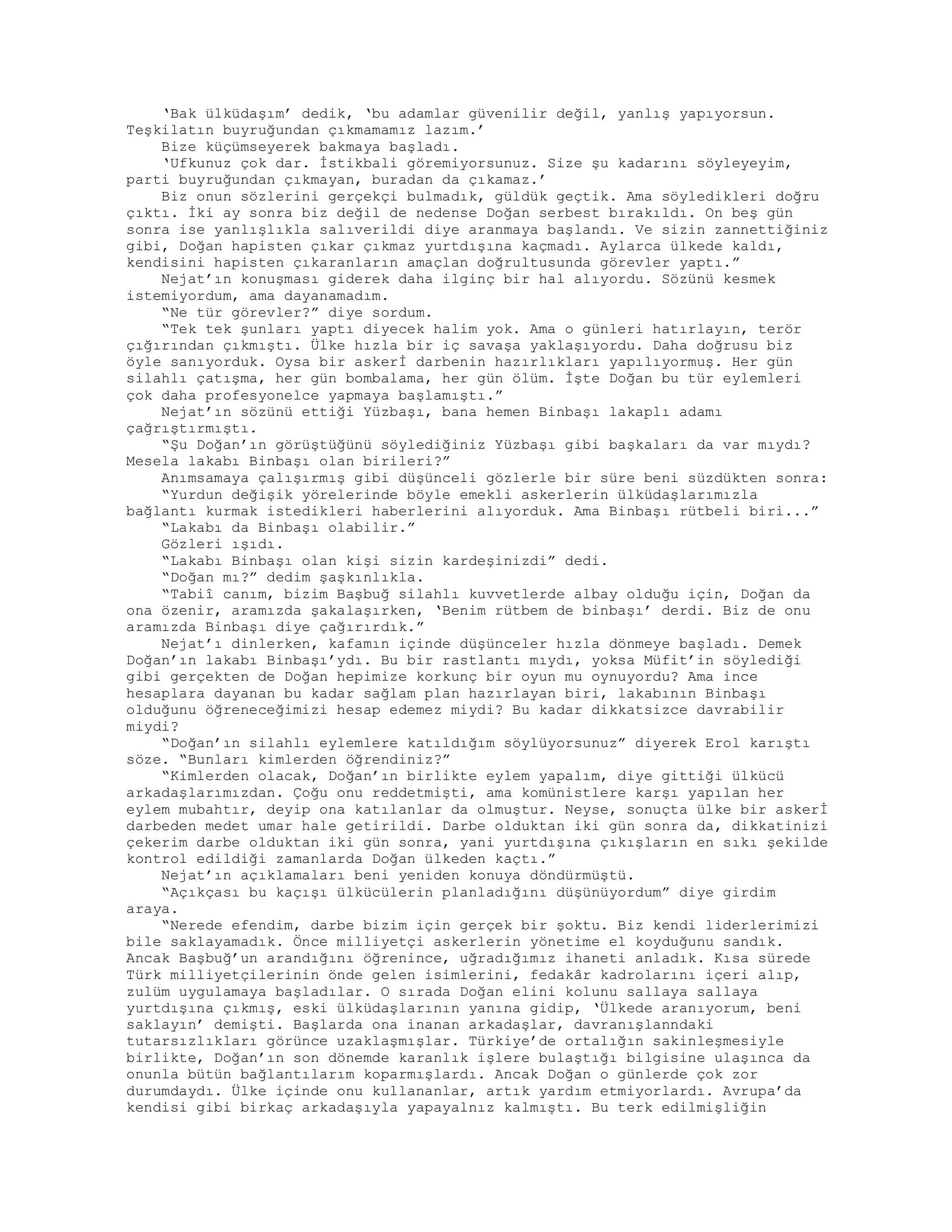 ‘Bak ülküdaşım’ dedik, ‘bu adamlar güvenilir değil, yanlış yapıyorsun.
Teşkilatın buyruğundan çıkmamamız lazım.’
Bize küçümseyerek bakmaya başladı.
‘Ufkunuz çok dar. İstikbali göremiyorsunuz. Size şu kadarını söyleyeyim,
parti buyruğundan çıkmayan, buradan da çıkamaz.’
Biz onun sözlerini gerçekçi bulmadık, güldük geçtik. Ama söyledikleri doğru
çıktı. İki ay sonra biz değil de nedense Doğan serbest bırakıldı. On beş gün
sonra ise yanlışlıkla salıverildi diye aranmaya başlandı. Ve sizin zannettiğiniz
gibi, Doğan hapisten çıkar çıkmaz yurtdışına kaçmadı. Aylarca ülkede kaldı,
kendisini hapisten çıkaranların amaçlan doğrultusunda görevler yaptı.”
Nejat’ın konuşması giderek daha ilginç bir hal alıyordu. Sözünü kesmek
istemiyordum, ama dayanamadım.
“Ne tür görevler?” diye sordum.
“Tek tek şunları yaptı diyecek halim yok. Ama o günleri hatırlayın, terör
çığırından çıkmıştı. Ülke hızla bir iç savaşa yaklaşıyordu. Daha doğrusu biz
öyle sanıyorduk. Oysa bir askerİ darbenin hazırlıkları yapılıyormuş. Her gün
silahlı çatışma, her gün bombalama, her gün ölüm. İşte Doğan bu tür eylemleri
çok daha profesyonelce yapmaya başlamıştı.”
Nejat’ın sözünü ettiği Yüzbaşı, bana hemen Binbaşı lakaplı adamı
çağrıştırmıştı.
“Şu Doğan’ın görüştüğünü söylediğiniz Yüzbaşı gibi başkaları da var mıydı?
Mesela lakabı Binbaşı olan birileri?”
Anımsamaya çalışırmış gibi düşünceli gözlerle bir süre beni süzdükten sonra:
“Yurdun değişik yörelerinde böyle emekli askerlerin ülküdaşlarımızla
bağlantı kurmak istedikleri haberlerini alıyorduk. Ama Binbaşı rütbeli biri...”
“Lakabı da Binbaşı olabilir.”
Gözleri ışıdı.
“Lakabı Binbaşı olan kişi sizin kardeşinizdi” dedi.
“Doğan mı?” dedim şaşkınlıkla.
“Tabiî canım, bizim Başbuğ silahlı kuvvetlerde albay olduğu için, Doğan da
ona özenir, aramızda şakalaşırken, ‘Benim rütbem de binbaşı’ derdi. Biz de onu
aramızda Binbaşı diye çağırırdık.”
Nejat’ı dinlerken, kafamın içinde düşünceler hızla dönmeye başladı. Demek
Doğan’ın lakabı Binbaşı’ydı. Bu bir rastlantı mıydı, yoksa Müfit’in söylediği
gibi gerçekten de Doğan hepimize korkunç bir oyun mu oynuyordu? Ama ince
hesaplara dayanan bu kadar sağlam plan hazırlayan biri, lakabının Binbaşı
olduğunu öğreneceğimizi hesap edemez miydi? Bu kadar dikkatsizce davrabilir
miydi?
“Doğan’ın silahlı eylemlere katıldığım söylüyorsunuz” diyerek Erol karıştı
söze. “Bunları kimlerden öğrendiniz?”
“Kimlerden olacak, Doğan’ın birlikte eylem yapalım, diye gittiği ülkücü
arkadaşlarımızdan. Çoğu onu reddetmişti, ama komünistlere karşı yapılan her
eylem mubahtır, deyip ona katılanlar da olmuştur. Neyse, sonuçta ülke bir askerİ
darbeden medet umar hale getirildi. Darbe olduktan iki gün sonra da, dikkatinizi
çekerim darbe olduktan iki gün sonra, yani yurtdışına çıkışların en sıkı şekilde
kontrol edildiği zamanlarda Doğan ülkeden kaçtı.”
Nejat’ın açıklamaları beni yeniden konuya döndürmüştü.
“Açıkçası bu kaçışı ülkücülerin planladığını düşünüyordum” diye girdim
araya.
“Nerede efendim, darbe bizim için gerçek bir şoktu. Biz kendi liderlerimizi
bile saklayamadık. Önce milliyetçi askerlerin yönetime el koyduğunu sandık.
Ancak Başbuğ’un arandığını öğrenince, uğradığımız ihaneti anladık. Kısa sürede
Türk milliyetçilerinin önde gelen isimlerini, fedakâr kadrolarını içeri alıp,
zulüm uygulamaya başladılar. O sırada Doğan elini kolunu sallaya sallaya
yurtdışına çıkmış, eski ülküdaşlarının yanına gidip, ‘Ülkede aranıyorum, beni
saklayın’ demişti. Başlarda ona inanan arkadaşlar, davranışlanndaki
tutarsızlıkları görünce uzaklaşmışlar. Türkiye’de ortalığın sakinleşmesiyle
birlikte, Doğan’ın son dönemde karanlık işlere bulaştığı bilgisine ulaşınca da
onunla bütün bağlantılarım koparmışlardı. Ancak Doğan o günlerde çok zor
durumdaydı. Ülke içinde onu kullananlar, artık yardım etmiyorlardı. Avrupa’da
kendisi gibi birkaç arkadaşıyla yapayalnız kalmıştı. Bu terk edilmişliğin
 