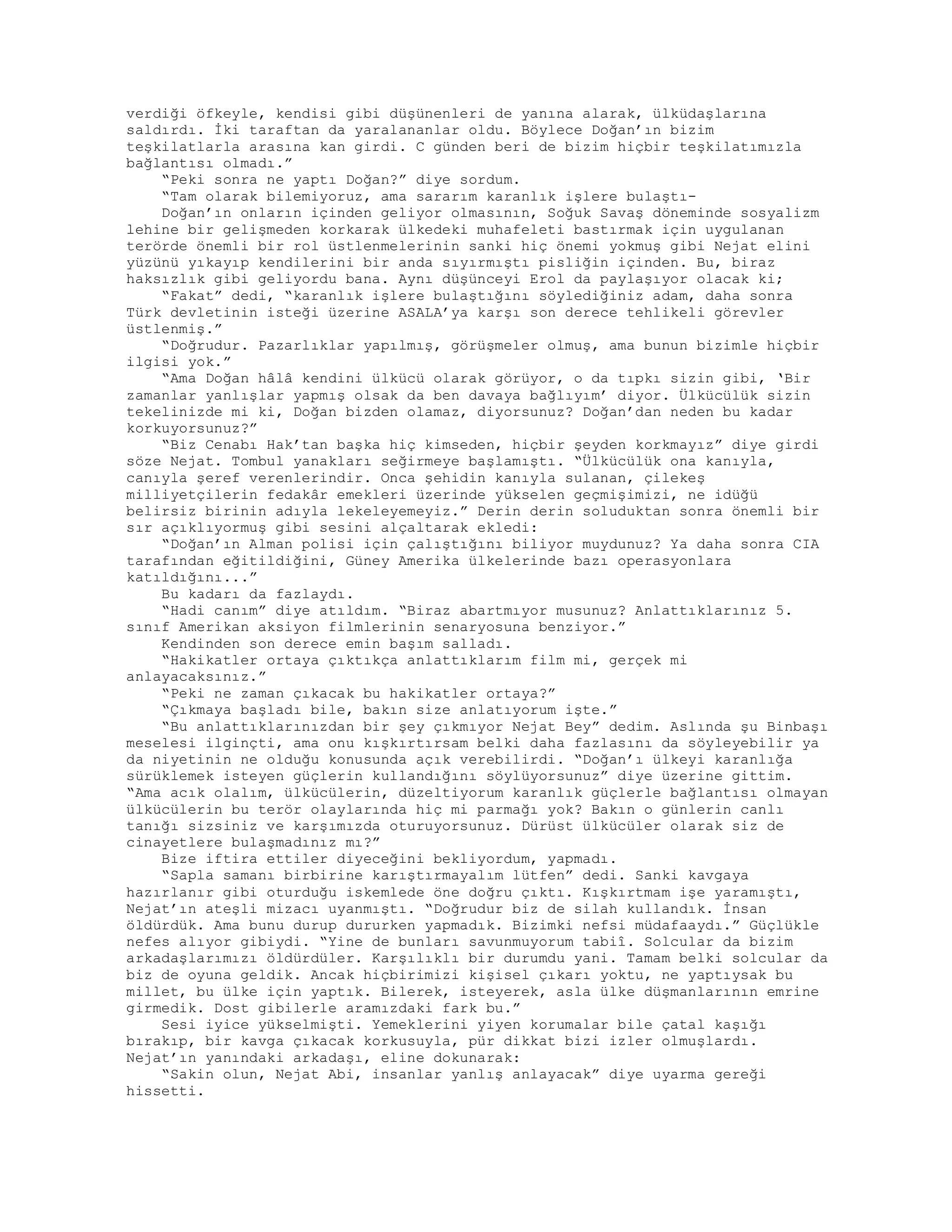verdiği öfkeyle, kendisi gibi düşünenleri de yanına alarak, ülküdaşlarına
saldırdı. İki taraftan da yaralananlar oldu. Böylece Doğan’ın bizim
teşkilatlarla arasına kan girdi. C günden beri de bizim hiçbir teşkilatımızla
bağlantısı olmadı.”
“Peki sonra ne yaptı Doğan?” diye sordum.
“Tam olarak bilemiyoruz, ama sararım karanlık işlere bulaştı-
Doğan’ın onların içinden geliyor olmasının, Soğuk Savaş döneminde sosyalizm
lehine bir gelişmeden korkarak ülkedeki muhafeleti bastırmak için uygulanan
terörde önemli bir rol üstlenmelerinin sanki hiç önemi yokmuş gibi Nejat elini
yüzünü yıkayıp kendilerini bir anda sıyırmıştı pisliğin içinden. Bu, biraz
haksızlık gibi geliyordu bana. Aynı düşünceyi Erol da paylaşıyor olacak ki;
“Fakat” dedi, “karanlık işlere bulaştığını söylediğiniz adam, daha sonra
Türk devletinin isteği üzerine ASALA’ya karşı son derece tehlikeli görevler
üstlenmiş.”
“Doğrudur. Pazarlıklar yapılmış, görüşmeler olmuş, ama bunun bizimle hiçbir
ilgisi yok.”
“Ama Doğan hâlâ kendini ülkücü olarak görüyor, o da tıpkı sizin gibi, ‘Bir
zamanlar yanlışlar yapmış olsak da ben davaya bağlıyım’ diyor. Ülkücülük sizin
tekelinizde mi ki, Doğan bizden olamaz, diyorsunuz? Doğan’dan neden bu kadar
korkuyorsunuz?”
“Biz Cenabı Hak’tan başka hiç kimseden, hiçbir şeyden korkmayız” diye girdi
söze Nejat. Tombul yanakları seğirmeye başlamıştı. “Ülkücülük ona kanıyla,
canıyla şeref verenlerindir. Onca şehidin kanıyla sulanan, çilekeş
milliyetçilerin fedakâr emekleri üzerinde yükselen geçmişimizi, ne idüğü
belirsiz birinin adıyla lekeleyemeyiz.” Derin derin soluduktan sonra önemli bir
sır açıklıyormuş gibi sesini alçaltarak ekledi:
“Doğan’ın Alman polisi için çalıştığını biliyor muydunuz? Ya daha sonra CIA
tarafından eğitildiğini, Güney Amerika ülkelerinde bazı operasyonlara
katıldığını...”
Bu kadarı da fazlaydı.
“Hadi canım” diye atıldım. “Biraz abartmıyor musunuz? Anlattıklarınız 5.
sınıf Amerikan aksiyon filmlerinin senaryosuna benziyor.”
Kendinden son derece emin başım salladı.
“Hakikatler ortaya çıktıkça anlattıklarım film mi, gerçek mi
anlayacaksınız.”
“Peki ne zaman çıkacak bu hakikatler ortaya?”
“Çıkmaya başladı bile, bakın size anlatıyorum işte.”
“Bu anlattıklarınızdan bir şey çıkmıyor Nejat Bey” dedim. Aslında şu Binbaşı
meselesi ilginçti, ama onu kışkırtırsam belki daha fazlasını da söyleyebilir ya
da niyetinin ne olduğu konusunda açık verebilirdi. “Doğan’ı ülkeyi karanlığa
sürüklemek isteyen güçlerin kullandığını söylüyorsunuz” diye üzerine gittim.
“Ama acık olalım, ülkücülerin, düzeltiyorum karanlık güçlerle bağlantısı olmayan
ülkücülerin bu terör olaylarında hiç mi parmağı yok? Bakın o günlerin canlı
tanığı sizsiniz ve karşımızda oturuyorsunuz. Dürüst ülkücüler olarak siz de
cinayetlere bulaşmadınız mı?”
Bize iftira ettiler diyeceğini bekliyordum, yapmadı.
“Sapla samanı birbirine karıştırmayalım lütfen” dedi. Sanki kavgaya
hazırlanır gibi oturduğu iskemlede öne doğru çıktı. Kışkırtmam işe yaramıştı,
Nejat’ın ateşli mizacı uyanmıştı. “Doğrudur biz de silah kullandık. İnsan
öldürdük. Ama bunu durup dururken yapmadık. Bizimki nefsi müdafaaydı.” Güçlükle
nefes alıyor gibiydi. “Yine de bunları savunmuyorum tabiî. Solcular da bizim
arkadaşlarımızı öldürdüler. Karşılıklı bir durumdu yani. Tamam belki solcular da
biz de oyuna geldik. Ancak hiçbirimizi kişisel çıkarı yoktu, ne yaptıysak bu
millet, bu ülke için yaptık. Bilerek, isteyerek, asla ülke düşmanlarının emrine
girmedik. Dost gibilerle aramızdaki fark bu.”
Sesi iyice yükselmişti. Yemeklerini yiyen korumalar bile çatal kaşığı
bırakıp, bir kavga çıkacak korkusuyla, pür dikkat bizi izler olmuşlardı.
Nejat’ın yanındaki arkadaşı, eline dokunarak:
“Sakin olun, Nejat Abi, insanlar yanlış anlayacak” diye uyarma gereği
hissetti.
 