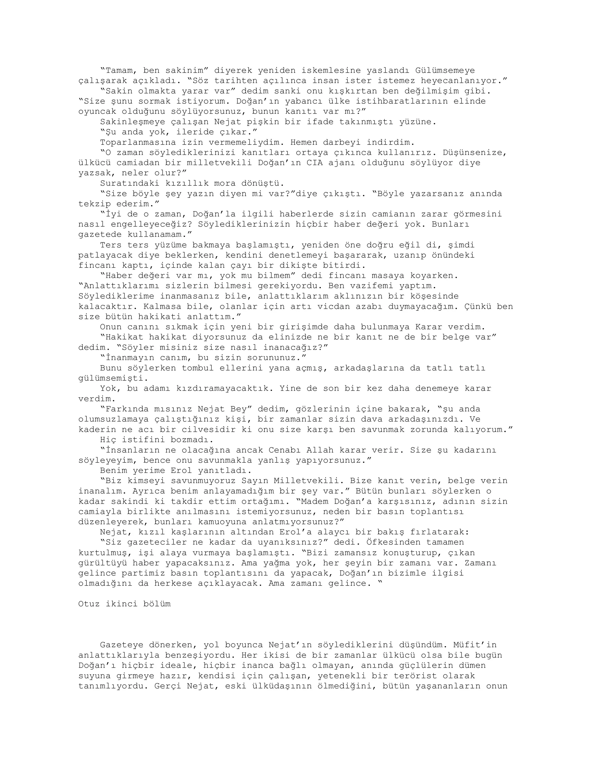“Tamam, ben sakinim” diyerek yeniden iskemlesine yaslandı Gülümsemeye
çalışarak açıkladı. “Söz tarihten açılınca insan ister istemez heyecanlanıyor.”
“Sakin olmakta yarar var” dedim sanki onu kışkırtan ben değilmişim gibi.
“Size şunu sormak istiyorum. Doğan’ın yabancı ülke istihbaratlarının elinde
oyuncak olduğunu söylüyorsunuz, bunun kanıtı var mı?”
Sakinleşmeye çalışan Nejat pişkin bir ifade takınmıştı yüzüne.
“Şu anda yok, ileride çıkar.”
Toparlanmasına izin vermemeliydim. Hemen darbeyi indirdim.
“O zaman söylediklerinizi kanıtları ortaya çıkınca kullanırız. Düşünsenize,
ülkücü camiadan bir milletvekili Doğan’ın CIA ajanı olduğunu söylüyor diye
yazsak, neler olur?”
Suratındaki kızıllık mora dönüştü.
“Size böyle şey yazın diyen mi var?”diye çıkıştı. “Böyle yazarsanız anında
tekzip ederim.”
“İyi de o zaman, Doğan’la ilgili haberlerde sizin camianın zarar görmesini
nasıl engelleyeceğiz? Söylediklerinizin hiçbir haber değeri yok. Bunları
gazetede kullanamam.”
Ters ters yüzüme bakmaya başlamıştı, yeniden öne doğru eğil di, şimdi
patlayacak diye beklerken, kendini denetlemeyi başararak, uzanıp önündeki
fincanı kaptı, içinde kalan çayı bir dikişte bitirdi.
“Haber değeri var mı, yok mu bilmem” dedi fincanı masaya koyarken.
“Anlattıklarımı sizlerin bilmesi gerekiyordu. Ben vazifemi yaptım.
Söylediklerime inanmasanız bile, anlattıklarım aklınızın bir köşesinde
kalacaktır. Kalmasa bile, olanlar için artı vicdan azabı duymayacağım. Çünkü ben
size bütün hakikati anlattım.”
Onun canını sıkmak için yeni bir girişimde daha bulunmaya Karar verdim.
“Hakikat hakikat diyorsunuz da elinizde ne bir kanıt ne de bir belge var”
dedim. “Söyler misiniz size nasıl inanacağız?”
“İnanmayın canım, bu sizin sorununuz.”
Bunu söylerken tombul ellerini yana açmış, arkadaşlarına da tatlı tatlı
gülümsemişti.
Yok, bu adamı kızdıramayacaktık. Yine de son bir kez daha denemeye karar
verdim.
“Farkında mısınız Nejat Bey” dedim, gözlerinin içine bakarak, “şu anda
olumsuzlamaya çalıştığınız kişi, bir zamanlar sizin dava arkadaşınızdı. Ve
kaderin ne acı bir cilvesidir ki onu size karşı ben savunmak zorunda kalıyorum.”
Hiç istifini bozmadı.
“İnsanların ne olacağına ancak Cenabı Allah karar verir. Size şu kadarını
söyleyeyim, bence onu savunmakla yanlış yapıyorsunuz.”
Benim yerime Erol yanıtladı.
“Biz kimseyi savunmuyoruz Sayın Milletvekili. Bize kanıt verin, belge verin
inanalım. Ayrıca benim anlayamadığım bir şey var.” Bütün bunları söylerken o
kadar sakindi ki takdir ettim ortağımı. “Madem Doğan’a karşısınız, adının sizin
camiayla birlikte anılmasını istemiyorsunuz, neden bir basın toplantısı
düzenleyerek, bunları kamuoyuna anlatmıyorsunuz?”
Nejat, kızıl kaşlarının altından Erol’a alaycı bir bakış fırlatarak:
“Siz gazeteciler ne kadar da uyanıksınız?” dedi. Öfkesinden tamamen
kurtulmuş, işi alaya vurmaya başlamıştı. “Bizi zamansız konuşturup, çıkan
gürültüyü haber yapacaksınız. Ama yağma yok, her şeyin bir zamanı var. Zamanı
gelince partimiz basın toplantısını da yapacak, Doğan’ın bizimle ilgisi
olmadığını da herkese açıklayacak. Ama zamanı gelince. “
Otuz ikinci bölüm
Gazeteye dönerken, yol boyunca Nejat’ın söylediklerini düşündüm. Müfit’in
anlattıklarıyla benzeşiyordu. Her ikisi de bir zamanlar ülkücü olsa bile bugün
Doğan’ı hiçbir ideale, hiçbir inanca bağlı olmayan, anında güçlülerin dümen
suyuna girmeye hazır, kendisi için çalışan, yetenekli bir terörist olarak
tanımlıyordu. Gerçi Nejat, eski ülküdaşının ölmediğini, bütün yaşananların onun
 