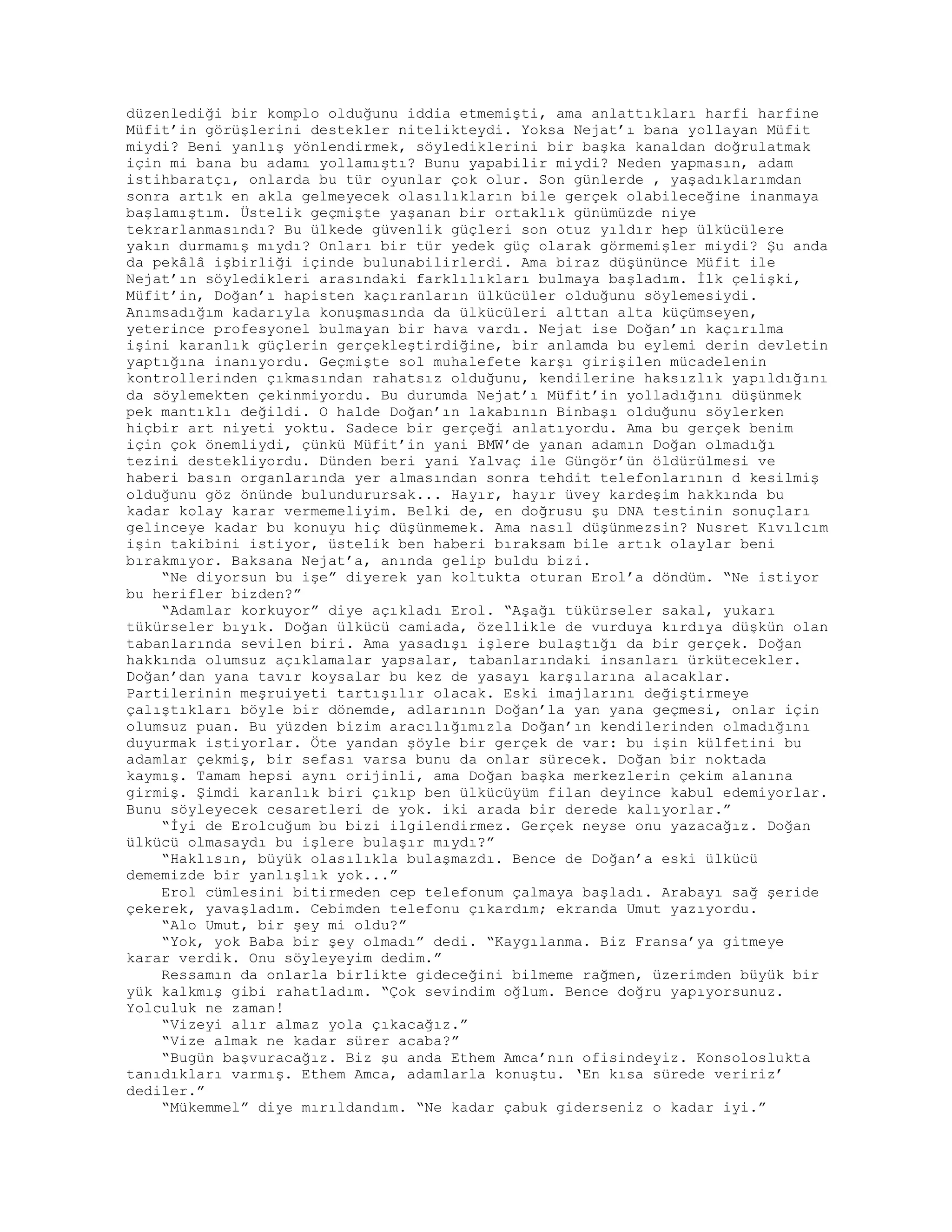 düzenlediği bir komplo olduğunu iddia etmemişti, ama anlattıkları harfi harfine
Müfit’in görüşlerini destekler nitelikteydi. Yoksa Nejat’ı bana yollayan Müfit
miydi? Beni yanlış yönlendirmek, söylediklerini bir başka kanaldan doğrulatmak
için mi bana bu adamı yollamıştı? Bunu yapabilir miydi? Neden yapmasın, adam
istihbaratçı, onlarda bu tür oyunlar çok olur. Son günlerde , yaşadıklarımdan
sonra artık en akla gelmeyecek olasılıkların bile gerçek olabileceğine inanmaya
başlamıştım. Üstelik geçmişte yaşanan bir ortaklık günümüzde niye
tekrarlanmasındı? Bu ülkede güvenlik güçleri son otuz yıldır hep ülkücülere
yakın durmamış mıydı? Onları bir tür yedek güç olarak görmemişler miydi? Şu anda
da pekâlâ işbirliği içinde bulunabilirlerdi. Ama biraz düşününce Müfit ile
Nejat’ın söyledikleri arasındaki farklılıkları bulmaya başladım. İlk çelişki,
Müfit’in, Doğan’ı hapisten kaçıranların ülkücüler olduğunu söylemesiydi.
Anımsadığım kadarıyla konuşmasında da ülkücüleri alttan alta küçümseyen,
yeterince profesyonel bulmayan bir hava vardı. Nejat ise Doğan’ın kaçırılma
işini karanlık güçlerin gerçekleştirdiğine, bir anlamda bu eylemi derin devletin
yaptığına inanıyordu. Geçmişte sol muhalefete karşı girişilen mücadelenin
kontrollerinden çıkmasından rahatsız olduğunu, kendilerine haksızlık yapıldığını
da söylemekten çekinmiyordu. Bu durumda Nejat’ı Müfit’in yolladığını düşünmek
pek mantıklı değildi. O halde Doğan’ın lakabının Binbaşı olduğunu söylerken
hiçbir art niyeti yoktu. Sadece bir gerçeği anlatıyordu. Ama bu gerçek benim
için çok önemliydi, çünkü Müfit’in yani BMW’de yanan adamın Doğan olmadığı
tezini destekliyordu. Dünden beri yani Yalvaç ile Güngör’ün öldürülmesi ve
haberi basın organlarında yer almasından sonra tehdit telefonlarının d kesilmiş
olduğunu göz önünde bulundurursak... Hayır, hayır üvey kardeşim hakkında bu
kadar kolay karar vermemeliyim. Belki de, en doğrusu şu DNA testinin sonuçları
gelinceye kadar bu konuyu hiç düşünmemek. Ama nasıl düşünmezsin? Nusret Kıvılcım
işin takibini istiyor, üstelik ben haberi bıraksam bile artık olaylar beni
bırakmıyor. Baksana Nejat’a, anında gelip buldu bizi.
“Ne diyorsun bu işe” diyerek yan koltukta oturan Erol’a döndüm. “Ne istiyor
bu herifler bizden?”
“Adamlar korkuyor” diye açıkladı Erol. “Aşağı tükürseler sakal, yukarı
tükürseler bıyık. Doğan ülkücü camiada, özellikle de vurduya kırdıya düşkün olan
tabanlarında sevilen biri. Ama yasadışı işlere bulaştığı da bir gerçek. Doğan
hakkında olumsuz açıklamalar yapsalar, tabanlarındaki insanları ürkütecekler.
Doğan’dan yana tavır koysalar bu kez de yasayı karşılarına alacaklar.
Partilerinin meşruiyeti tartışılır olacak. Eski imajlarını değiştirmeye
çalıştıkları böyle bir dönemde, adlarının Doğan’la yan yana geçmesi, onlar için
olumsuz puan. Bu yüzden bizim aracılığımızla Doğan’ın kendilerinden olmadığını
duyurmak istiyorlar. Öte yandan şöyle bir gerçek de var: bu işin külfetini bu
adamlar çekmiş, bir sefası varsa bunu da onlar sürecek. Doğan bir noktada
kaymış. Tamam hepsi aynı orijinli, ama Doğan başka merkezlerin çekim alanına
girmiş. Şimdi karanlık biri çıkıp ben ülkücüyüm filan deyince kabul edemiyorlar.
Bunu söyleyecek cesaretleri de yok. iki arada bir derede kalıyorlar.”
“İyi de Erolcuğum bu bizi ilgilendirmez. Gerçek neyse onu yazacağız. Doğan
ülkücü olmasaydı bu işlere bulaşır mıydı?”
“Haklısın, büyük olasılıkla bulaşmazdı. Bence de Doğan’a eski ülkücü
dememizde bir yanlışlık yok...”
Erol cümlesini bitirmeden cep telefonum çalmaya başladı. Arabayı sağ şeride
çekerek, yavaşladım. Cebimden telefonu çıkardım; ekranda Umut yazıyordu.
“Alo Umut, bir şey mi oldu?”
“Yok, yok Baba bir şey olmadı” dedi. “Kaygılanma. Biz Fransa’ya gitmeye
karar verdik. Onu söyleyeyim dedim.”
Ressamın da onlarla birlikte gideceğini bilmeme rağmen, üzerimden büyük bir
yük kalkmış gibi rahatladım. “Çok sevindim oğlum. Bence doğru yapıyorsunuz.
Yolculuk ne zaman!
“Vizeyi alır almaz yola çıkacağız.”
“Vize almak ne kadar sürer acaba?”
“Bugün başvuracağız. Biz şu anda Ethem Amca’nın ofisindeyiz. Konsoloslukta
tanıdıkları varmış. Ethem Amca, adamlarla konuştu. ‘En kısa sürede veririz’
dediler.”
“Mükemmel” diye mırıldandım. “Ne kadar çabuk giderseniz o kadar iyi.”
 