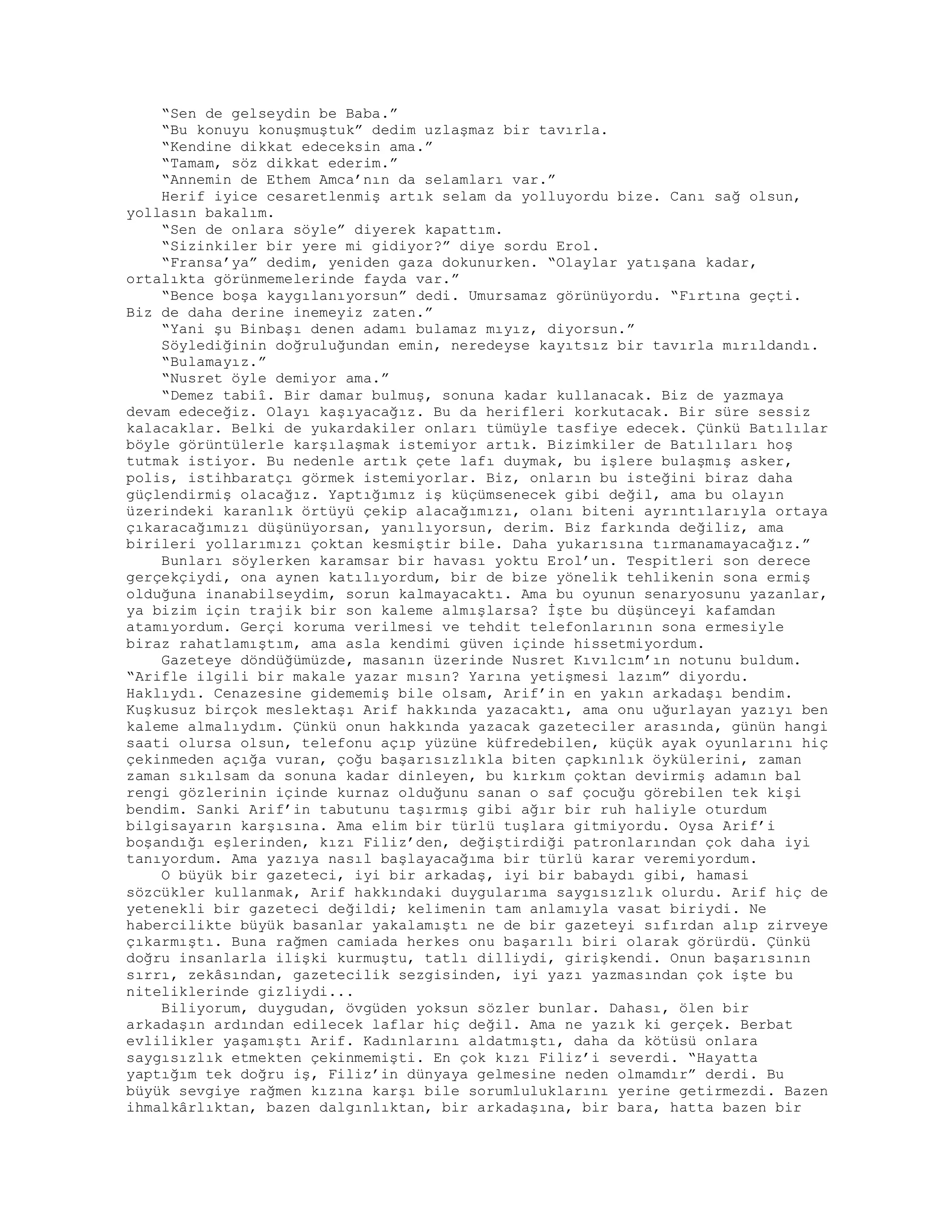 “Sen de gelseydin be Baba.”
“Bu konuyu konuşmuştuk” dedim uzlaşmaz bir tavırla.
“Kendine dikkat edeceksin ama.”
“Tamam, söz dikkat ederim.”
“Annemin de Ethem Amca’nın da selamları var.”
Herif iyice cesaretlenmiş artık selam da yolluyordu bize. Canı sağ olsun,
yollasın bakalım.
“Sen de onlara söyle” diyerek kapattım.
“Sizinkiler bir yere mi gidiyor?” diye sordu Erol.
“Fransa’ya” dedim, yeniden gaza dokunurken. “Olaylar yatışana kadar,
ortalıkta görünmemelerinde fayda var.”
“Bence boşa kaygılanıyorsun” dedi. Umursamaz görünüyordu. “Fırtına geçti.
Biz de daha derine inemeyiz zaten.”
“Yani şu Binbaşı denen adamı bulamaz mıyız, diyorsun.”
Söylediğinin doğruluğundan emin, neredeyse kayıtsız bir tavırla mırıldandı.
“Bulamayız.”
“Nusret öyle demiyor ama.”
“Demez tabiî. Bir damar bulmuş, sonuna kadar kullanacak. Biz de yazmaya
devam edeceğiz. Olayı kaşıyacağız. Bu da herifleri korkutacak. Bir süre sessiz
kalacaklar. Belki de yukardakiler onları tümüyle tasfiye edecek. Çünkü Batılılar
böyle görüntülerle karşılaşmak istemiyor artık. Bizimkiler de Batılıları hoş
tutmak istiyor. Bu nedenle artık çete lafı duymak, bu işlere bulaşmış asker,
polis, istihbaratçı görmek istemiyorlar. Biz, onların bu isteğini biraz daha
güçlendirmiş olacağız. Yaptığımız iş küçümsenecek gibi değil, ama bu olayın
üzerindeki karanlık örtüyü çekip alacağımızı, olanı biteni ayrıntılarıyla ortaya
çıkaracağımızı düşünüyorsan, yanılıyorsun, derim. Biz farkında değiliz, ama
birileri yollarımızı çoktan kesmiştir bile. Daha yukarısına tırmanamayacağız.”
Bunları söylerken karamsar bir havası yoktu Erol’un. Tespitleri son derece
gerçekçiydi, ona aynen katılıyordum, bir de bize yönelik tehlikenin sona ermiş
olduğuna inanabilseydim, sorun kalmayacaktı. Ama bu oyunun senaryosunu yazanlar,
ya bizim için trajik bir son kaleme almışlarsa? İşte bu düşünceyi kafamdan
atamıyordum. Gerçi koruma verilmesi ve tehdit telefonlarının sona ermesiyle
biraz rahatlamıştım, ama asla kendimi güven içinde hissetmiyordum.
Gazeteye döndüğümüzde, masanın üzerinde Nusret Kıvılcım’ın notunu buldum.
“Arifle ilgili bir makale yazar mısın? Yarına yetişmesi lazım” diyordu.
Haklıydı. Cenazesine gidememiş bile olsam, Arif’in en yakın arkadaşı bendim.
Kuşkusuz birçok meslektaşı Arif hakkında yazacaktı, ama onu uğurlayan yazıyı ben
kaleme almalıydım. Çünkü onun hakkında yazacak gazeteciler arasında, günün hangi
saati olursa olsun, telefonu açıp yüzüne küfredebilen, küçük ayak oyunlarını hiç
çekinmeden açığa vuran, çoğu başarısızlıkla biten çapkınlık öykülerini, zaman
zaman sıkılsam da sonuna kadar dinleyen, bu kırkım çoktan devirmiş adamın bal
rengi gözlerinin içinde kurnaz olduğunu sanan o saf çocuğu görebilen tek kişi
bendim. Sanki Arif’in tabutunu taşırmış gibi ağır bir ruh haliyle oturdum
bilgisayarın karşısına. Ama elim bir türlü tuşlara gitmiyordu. Oysa Arif’i
boşandığı eşlerinden, kızı Filiz’den, değiştirdiği patronlarından çok daha iyi
tanıyordum. Ama yazıya nasıl başlayacağıma bir türlü karar veremiyordum.
O büyük bir gazeteci, iyi bir arkadaş, iyi bir babaydı gibi, hamasi
sözcükler kullanmak, Arif hakkındaki duygularıma saygısızlık olurdu. Arif hiç de
yetenekli bir gazeteci değildi; kelimenin tam anlamıyla vasat biriydi. Ne
habercilikte büyük basanlar yakalamıştı ne de bir gazeteyi sıfırdan alıp zirveye
çıkarmıştı. Buna rağmen camiada herkes onu başarılı biri olarak görürdü. Çünkü
doğru insanlarla ilişki kurmuştu, tatlı dilliydi, girişkendi. Onun başarısının
sırrı, zekâsından, gazetecilik sezgisinden, iyi yazı yazmasından çok işte bu
niteliklerinde gizliydi...
Biliyorum, duygudan, övgüden yoksun sözler bunlar. Dahası, ölen bir
arkadaşın ardından edilecek laflar hiç değil. Ama ne yazık ki gerçek. Berbat
evlilikler yaşamıştı Arif. Kadınlarını aldatmıştı, daha da kötüsü onlara
saygısızlık etmekten çekinmemişti. En çok kızı Filiz’i severdi. “Hayatta
yaptığım tek doğru iş, Filiz’in dünyaya gelmesine neden olmamdır” derdi. Bu
büyük sevgiye rağmen kızına karşı bile sorumluluklarını yerine getirmezdi. Bazen
ihmalkârlıktan, bazen dalgınlıktan, bir arkadaşına, bir bara, hatta bazen bir
 