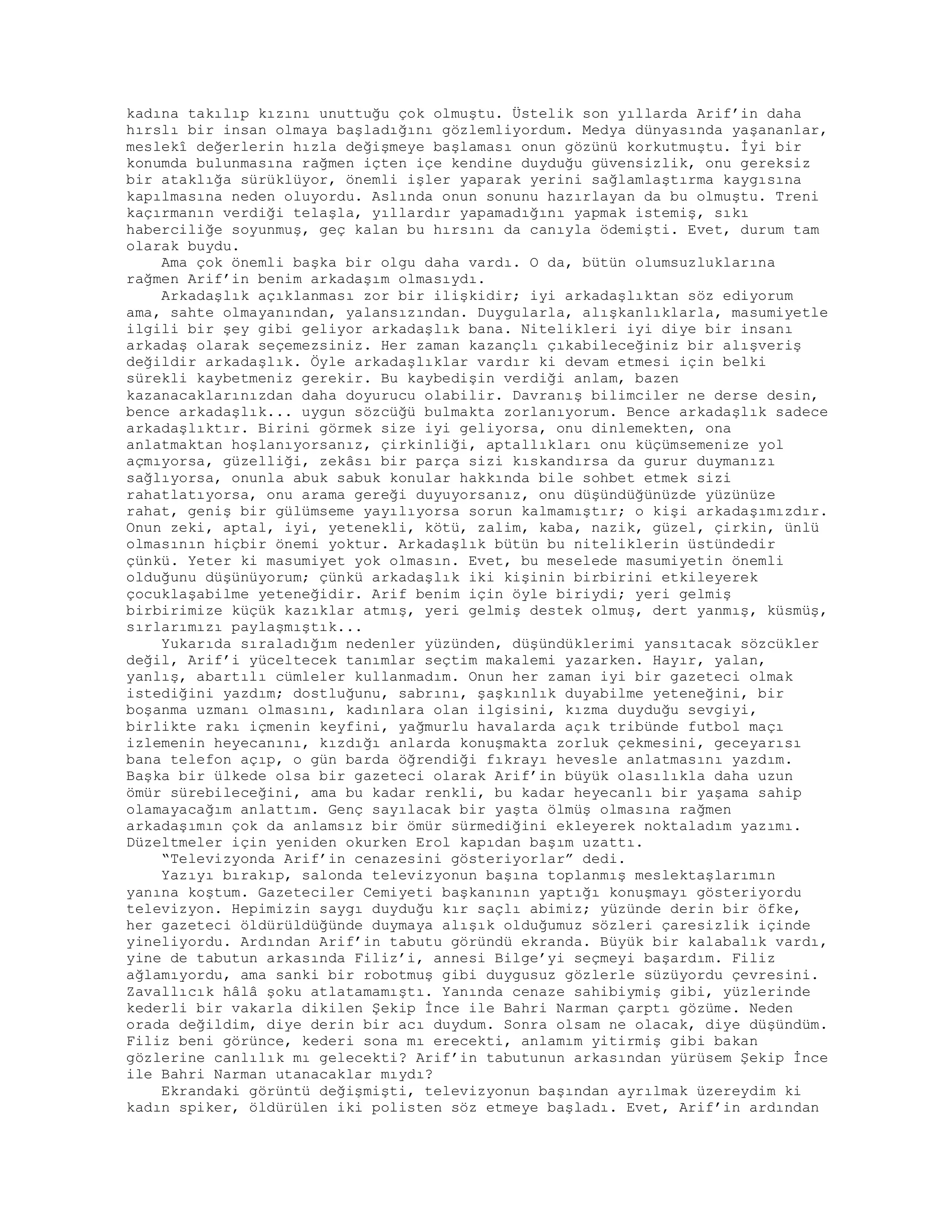 kadına takılıp kızını unuttuğu çok olmuştu. Üstelik son yıllarda Arif’in daha
hırslı bir insan olmaya başladığını gözlemliyordum. Medya dünyasında yaşananlar,
meslekî değerlerin hızla değişmeye başlaması onun gözünü korkutmuştu. İyi bir
konumda bulunmasına rağmen içten içe kendine duyduğu güvensizlik, onu gereksiz
bir ataklığa sürüklüyor, önemli işler yaparak yerini sağlamlaştırma kaygısına
kapılmasına neden oluyordu. Aslında onun sonunu hazırlayan da bu olmuştu. Treni
kaçırmanın verdiği telaşla, yıllardır yapamadığını yapmak istemiş, sıkı
haberciliğe soyunmuş, geç kalan bu hırsını da canıyla ödemişti. Evet, durum tam
olarak buydu.
Ama çok önemli başka bir olgu daha vardı. O da, bütün olumsuzluklarına
rağmen Arif’in benim arkadaşım olmasıydı.
Arkadaşlık açıklanması zor bir ilişkidir; iyi arkadaşlıktan söz ediyorum
ama, sahte olmayanından, yalansızından. Duygularla, alışkanlıklarla, masumiyetle
ilgili bir şey gibi geliyor arkadaşlık bana. Nitelikleri iyi diye bir insanı
arkadaş olarak seçemezsiniz. Her zaman kazançlı çıkabileceğiniz bir alışveriş
değildir arkadaşlık. Öyle arkadaşlıklar vardır ki devam etmesi için belki
sürekli kaybetmeniz gerekir. Bu kaybedişin verdiği anlam, bazen
kazanacaklarınızdan daha doyurucu olabilir. Davranış bilimciler ne derse desin,
bence arkadaşlık... uygun sözcüğü bulmakta zorlanıyorum. Bence arkadaşlık sadece
arkadaşlıktır. Birini görmek size iyi geliyorsa, onu dinlemekten, ona
anlatmaktan hoşlanıyorsanız, çirkinliği, aptallıkları onu küçümsemenize yol
açmıyorsa, güzelliği, zekâsı bir parça sizi kıskandırsa da gurur duymanızı
sağlıyorsa, onunla abuk sabuk konular hakkında bile sohbet etmek sizi
rahatlatıyorsa, onu arama gereği duyuyorsanız, onu düşündüğünüzde yüzünüze
rahat, geniş bir gülümseme yayılıyorsa sorun kalmamıştır; o kişi arkadaşımızdır.
Onun zeki, aptal, iyi, yetenekli, kötü, zalim, kaba, nazik, güzel, çirkin, ünlü
olmasının hiçbir önemi yoktur. Arkadaşlık bütün bu niteliklerin üstündedir
çünkü. Yeter ki masumiyet yok olmasın. Evet, bu meselede masumiyetin önemli
olduğunu düşünüyorum; çünkü arkadaşlık iki kişinin birbirini etkileyerek
çocuklaşabilme yeteneğidir. Arif benim için öyle biriydi; yeri gelmiş
birbirimize küçük kazıklar atmış, yeri gelmiş destek olmuş, dert yanmış, küsmüş,
sırlarımızı paylaşmıştık...
Yukarıda sıraladığım nedenler yüzünden, düşündüklerimi yansıtacak sözcükler
değil, Arif’i yüceltecek tanımlar seçtim makalemi yazarken. Hayır, yalan,
yanlış, abartılı cümleler kullanmadım. Onun her zaman iyi bir gazeteci olmak
istediğini yazdım; dostluğunu, sabrını, şaşkınlık duyabilme yeteneğini, bir
boşanma uzmanı olmasını, kadınlara olan ilgisini, kızma duyduğu sevgiyi,
birlikte rakı içmenin keyfini, yağmurlu havalarda açık tribünde futbol maçı
izlemenin heyecanını, kızdığı anlarda konuşmakta zorluk çekmesini, geceyarısı
bana telefon açıp, o gün barda öğrendiği fıkrayı hevesle anlatmasını yazdım.
Başka bir ülkede olsa bir gazeteci olarak Arif’in büyük olasılıkla daha uzun
ömür sürebileceğini, ama bu kadar renkli, bu kadar heyecanlı bir yaşama sahip
olamayacağım anlattım. Genç sayılacak bir yaşta ölmüş olmasına rağmen
arkadaşımın çok da anlamsız bir ömür sürmediğini ekleyerek noktaladım yazımı.
Düzeltmeler için yeniden okurken Erol kapıdan başım uzattı.
“Televizyonda Arif’in cenazesini gösteriyorlar” dedi.
Yazıyı bırakıp, salonda televizyonun başına toplanmış meslektaşlarımın
yanına koştum. Gazeteciler Cemiyeti başkanının yaptığı konuşmayı gösteriyordu
televizyon. Hepimizin saygı duyduğu kır saçlı abimiz; yüzünde derin bir öfke,
her gazeteci öldürüldüğünde duymaya alışık olduğumuz sözleri çaresizlik içinde
yineliyordu. Ardından Arif’in tabutu göründü ekranda. Büyük bir kalabalık vardı,
yine de tabutun arkasında Filiz’i, annesi Bilge’yi seçmeyi başardım. Filiz
ağlamıyordu, ama sanki bir robotmuş gibi duygusuz gözlerle süzüyordu çevresini.
Zavallıcık hâlâ şoku atlatamamıştı. Yanında cenaze sahibiymiş gibi, yüzlerinde
kederli bir vakarla dikilen Şekip İnce ile Bahri Narman çarptı gözüme. Neden
orada değildim, diye derin bir acı duydum. Sonra olsam ne olacak, diye düşündüm.
Filiz beni görünce, kederi sona mı erecekti, anlamım yitirmiş gibi bakan
gözlerine canlılık mı gelecekti? Arif’in tabutunun arkasından yürüsem Şekip İnce
ile Bahri Narman utanacaklar mıydı?
Ekrandaki görüntü değişmişti, televizyonun başından ayrılmak üzereydim ki
kadın spiker, öldürülen iki polisten söz etmeye başladı. Evet, Arif’in ardından
 