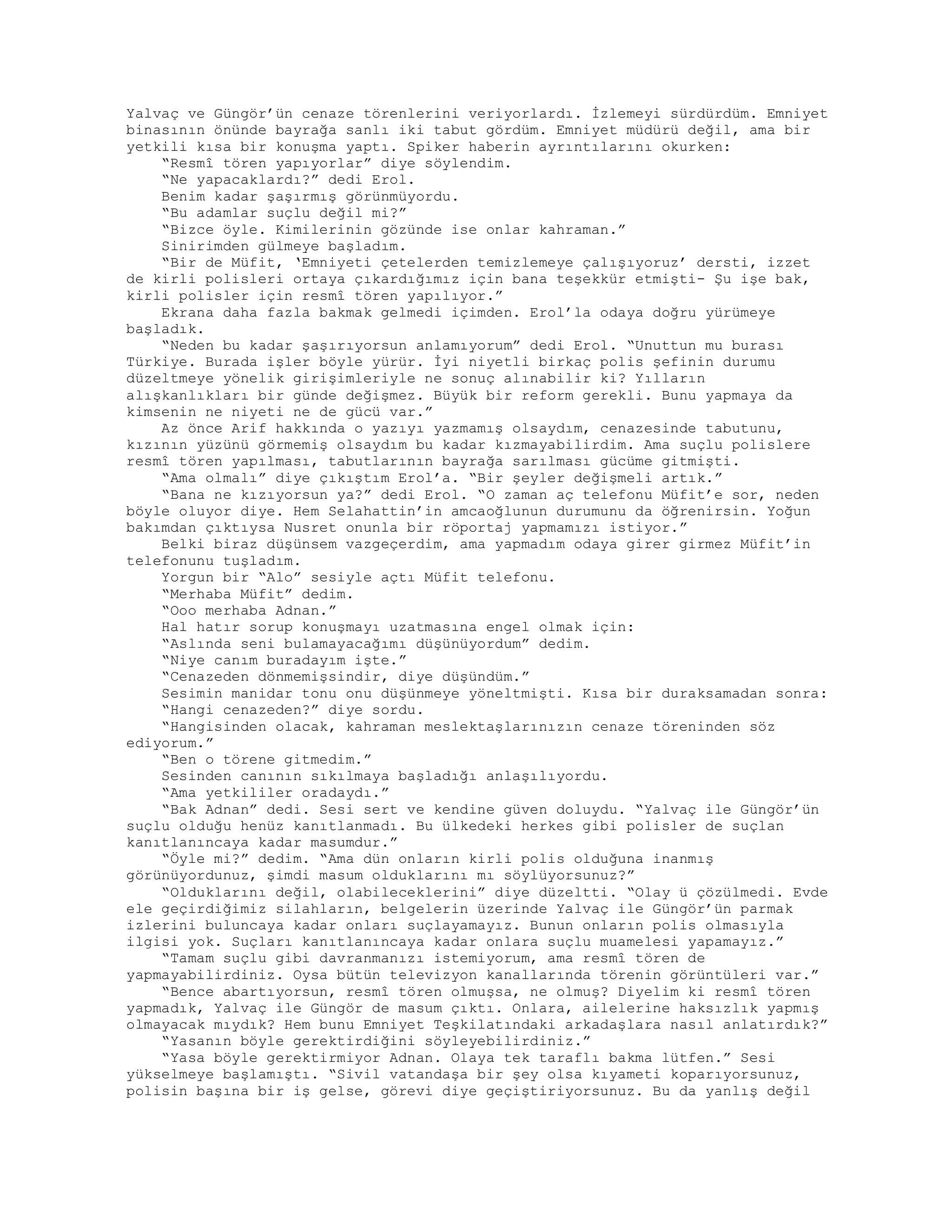 Yalvaç ve Güngör’ün cenaze törenlerini veriyorlardı. İzlemeyi sürdürdüm. Emniyet
binasının önünde bayrağa sanlı iki tabut gördüm. Emniyet müdürü değil, ama bir
yetkili kısa bir konuşma yaptı. Spiker haberin ayrıntılarını okurken:
“Resmî tören yapıyorlar” diye söylendim.
“Ne yapacaklardı?” dedi Erol.
Benim kadar şaşırmış görünmüyordu.
“Bu adamlar suçlu değil mi?”
“Bizce öyle. Kimilerinin gözünde ise onlar kahraman.”
Sinirimden gülmeye başladım.
“Bir de Müfit, ‘Emniyeti çetelerden temizlemeye çalışıyoruz’ dersti, izzet
de kirli polisleri ortaya çıkardığımız için bana teşekkür etmişti- Şu işe bak,
kirli polisler için resmî tören yapılıyor.”
Ekrana daha fazla bakmak gelmedi içimden. Erol’la odaya doğru yürümeye
başladık.
“Neden bu kadar şaşırıyorsun anlamıyorum” dedi Erol. “Unuttun mu burası
Türkiye. Burada işler böyle yürür. İyi niyetli birkaç polis şefinin durumu
düzeltmeye yönelik girişimleriyle ne sonuç alınabilir ki? Yılların
alışkanlıkları bir günde değişmez. Büyük bir reform gerekli. Bunu yapmaya da
kimsenin ne niyeti ne de gücü var.”
Az önce Arif hakkında o yazıyı yazmamış olsaydım, cenazesinde tabutunu,
kızının yüzünü görmemiş olsaydım bu kadar kızmayabilirdim. Ama suçlu polislere
resmî tören yapılması, tabutlarının bayrağa sarılması gücüme gitmişti.
“Ama olmalı” diye çıkıştım Erol’a. “Bir şeyler değişmeli artık.”
“Bana ne kızıyorsun ya?” dedi Erol. “O zaman aç telefonu Müfit’e sor, neden
böyle oluyor diye. Hem Selahattin’in amcaoğlunun durumunu da öğrenirsin. Yoğun
bakımdan çıktıysa Nusret onunla bir röportaj yapmamızı istiyor.”
Belki biraz düşünsem vazgeçerdim, ama yapmadım odaya girer girmez Müfit’in
telefonunu tuşladım.
Yorgun bir “Alo” sesiyle açtı Müfit telefonu.
“Merhaba Müfit” dedim.
“Ooo merhaba Adnan.”
Hal hatır sorup konuşmayı uzatmasına engel olmak için:
“Aslında seni bulamayacağımı düşünüyordum” dedim.
“Niye canım buradayım işte.”
“Cenazeden dönmemişsindir, diye düşündüm.”
Sesimin manidar tonu onu düşünmeye yöneltmişti. Kısa bir duraksamadan sonra:
“Hangi cenazeden?” diye sordu.
“Hangisinden olacak, kahraman meslektaşlarınızın cenaze töreninden söz
ediyorum.”
“Ben o törene gitmedim.”
Sesinden canının sıkılmaya başladığı anlaşılıyordu.
“Ama yetkililer oradaydı.”
“Bak Adnan” dedi. Sesi sert ve kendine güven doluydu. “Yalvaç ile Güngör’ün
suçlu olduğu henüz kanıtlanmadı. Bu ülkedeki herkes gibi polisler de suçlan
kanıtlanıncaya kadar masumdur.”
“Öyle mi?” dedim. “Ama dün onların kirli polis olduğuna inanmış
görünüyordunuz, şimdi masum olduklarını mı söylüyorsunuz?”
“Olduklarını değil, olabileceklerini” diye düzeltti. “Olay ü çözülmedi. Evde
ele geçirdiğimiz silahların, belgelerin üzerinde Yalvaç ile Güngör’ün parmak
izlerini buluncaya kadar onları suçlayamayız. Bunun onların polis olmasıyla
ilgisi yok. Suçları kanıtlanıncaya kadar onlara suçlu muamelesi yapamayız.”
“Tamam suçlu gibi davranmanızı istemiyorum, ama resmî tören de
yapmayabilirdiniz. Oysa bütün televizyon kanallarında törenin görüntüleri var.”
“Bence abartıyorsun, resmî tören olmuşsa, ne olmuş? Diyelim ki resmî tören
yapmadık, Yalvaç ile Güngör de masum çıktı. Onlara, ailelerine haksızlık yapmış
olmayacak mıydık? Hem bunu Emniyet Teşkilatındaki arkadaşlara nasıl anlatırdık?”
“Yasanın böyle gerektirdiğini söyleyebilirdiniz.”
“Yasa böyle gerektirmiyor Adnan. Olaya tek taraflı bakma lütfen.” Sesi
yükselmeye başlamıştı. “Sivil vatandaşa bir şey olsa kıyameti koparıyorsunuz,
polisin başına bir iş gelse, görevi diye geçiştiriyorsunuz. Bu da yanlış değil
 