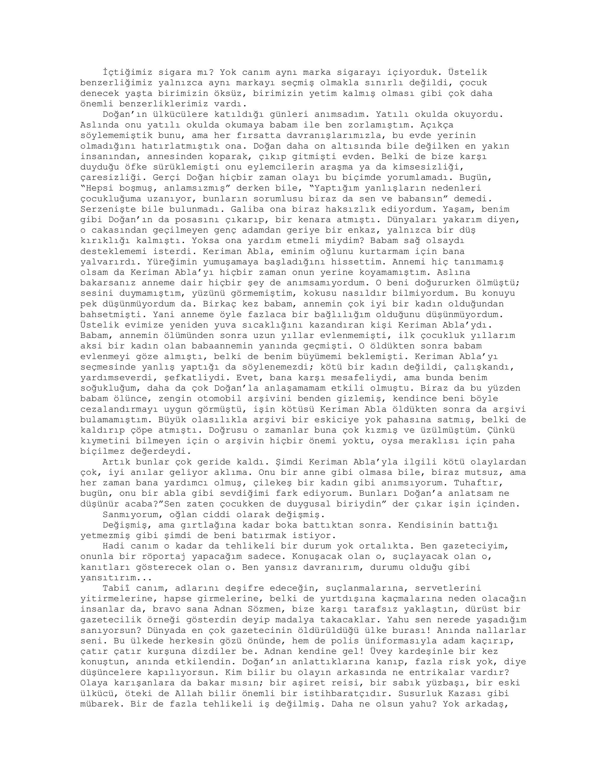 İçtiğimiz sigara mı? Yok canım aynı marka sigarayı içiyorduk. Üstelik
benzerliğimiz yalnızca aynı markayı seçmiş olmakla sınırlı değildi, çocuk
denecek yaşta birimizin öksüz, birimizin yetim kalmış olması gibi çok daha
önemli benzerliklerimiz vardı.
Doğan’ın ülkücülere katıldığı günleri anımsadım. Yatılı okulda okuyordu.
Aslında onu yatılı okulda okumaya babam ile ben zorlamıştım. Açıkça
söylememiştik bunu, ama her fırsatta davranışlarımızla, bu evde yerinin
olmadığını hatırlatmıştık ona. Doğan daha on altısında bile değilken en yakın
insanından, annesinden koparak, çıkıp gitmişti evden. Belki de bize karşı
duyduğu öfke sürüklemişti onu eylemcilerin araşma ya da kimsesizliği,
çaresizliği. Gerçi Doğan hiçbir zaman olayı bu biçimde yorumlamadı. Bugün,
“Hepsi boşmuş, anlamsızmış” derken bile, “Yaptığım yanlışların nedenleri
çocukluğuma uzanıyor, bunların sorumlusu biraz da sen ve babansın” demedi.
Serzenişte bile bulunmadı. Galiba ona biraz haksızlık ediyordum. Yaşam, benim
gibi Doğan’ın da posasını çıkarıp, bir kenara atmıştı. Dünyaları yakarım diyen,
o cakasından geçilmeyen genç adamdan geriye bir enkaz, yalnızca bir düş
kırıklığı kalmıştı. Yoksa ona yardım etmeli miydim? Babam sağ olsaydı
desteklememi isterdi. Keriman Abla, eminim oğlunu kurtarmam için bana
yalvarırdı. Yüreğimin yumuşamaya başladığını hissettim. Annemi hiç tanımamış
olsam da Keriman Abla’yı hiçbir zaman onun yerine koyamamıştım. Aslına
bakarsanız anneme dair hiçbir şey de anımsamıyordum. O beni doğururken ölmüştü;
sesini duymamıştım, yüzünü görmemiştim, kokusu nasıldır bilmiyordum. Bu konuyu
pek düşünmüyordum da. Birkaç kez babam, annemin çok iyi bir kadın olduğundan
bahsetmişti. Yani anneme öyle fazlaca bir bağlılığım olduğunu düşünmüyordum.
Üstelik evimize yeniden yuva sıcaklığını kazandıran kişi Keriman Abla’ydı.
Babam, annemin ölümünden sonra uzun yıllar evlenmemişti, ilk çocukluk yıllarım
aksi bir kadın olan babaannemin yanında geçmişti. O öldükten sonra babam
evlenmeyi göze almıştı, belki de benim büyümemi beklemişti. Keriman Abla’yı
seçmesinde yanlış yaptığı da söylenemezdi; kötü bir kadın değildi, çalışkandı,
yardımseverdi, şefkatliydi. Evet, bana karşı mesafeliydi, ama bunda benim
soğukluğum, daha da çok Doğan’la anlaşamamam etkili olmuştu. Biraz da bu yüzden
babam ölünce, zengin otomobil arşivini benden gizlemiş, kendince beni böyle
cezalandırmayı uygun görmüştü, işin kötüsü Keriman Abla öldükten sonra da arşivi
bulamamıştım. Büyük olasılıkla arşivi bir eskiciye yok pahasına satmış, belki de
kaldırıp çöpe atmıştı. Doğrusu o zamanlar buna çok kızmış ve üzülmüştüm. Çünkü
kıymetini bilmeyen için o arşivin hiçbir önemi yoktu, oysa meraklısı için paha
biçilmez değerdeydi.
Artık bunlar çok geride kaldı. Şimdi Keriman Abla’yla ilgili kötü olaylardan
çok, iyi anılar geliyor aklıma. Onu bir anne gibi olmasa bile, biraz mutsuz, ama
her zaman bana yardımcı olmuş, çilekeş bir kadın gibi anımsıyorum. Tuhaftır,
bugün, onu bir abla gibi sevdiğimi fark ediyorum. Bunları Doğan’a anlatsam ne
düşünür acaba?”Sen zaten çocukken de duygusal biriydin” der çıkar işin içinden.
Sanmıyorum, oğlan ciddi olarak değişmiş.
Değişmiş, ama gırtlağına kadar boka battıktan sonra. Kendisinin battığı
yetmezmiş gibi şimdi de beni batırmak istiyor.
Hadi canım o kadar da tehlikeli bir durum yok ortalıkta. Ben gazeteciyim,
onunla bir röportaj yapacağım sadece. Konuşacak olan o, suçlayacak olan o,
kanıtları gösterecek olan o. Ben yansız davranırım, durumu olduğu gibi
yansıtırım...
Tabiî canım, adlarını deşifre edeceğin, suçlanmalarına, servetlerini
yitirmelerine, hapse girmelerine, belki de yurtdışına kaçmalarına neden olacağın
insanlar da, bravo sana Adnan Sözmen, bize karşı tarafsız yaklaştın, dürüst bir
gazetecilik örneği gösterdin deyip madalya takacaklar. Yahu sen nerede yaşadığım
sanıyorsun? Dünyada en çok gazetecinin öldürüldüğü ülke burası! Anında nallarlar
seni. Bu ülkede herkesin gözü önünde, hem de polis üniformasıyla adam kaçırıp,
çatır çatır kurşuna dizdiler be. Adnan kendine gel! Üvey kardeşinle bir kez
konuştun, anında etkilendin. Doğan’ın anlattıklarına kanıp, fazla risk yok, diye
düşüncelere kapılıyorsun. Kim bilir bu olayın arkasında ne entrikalar vardır?
Olaya karışanlara da bakar mısın; bir aşiret reisi, bir sabık yüzbaşı, bir eski
ülkücü, öteki de Allah bilir önemli bir istihbaratçıdır. Susurluk Kazası gibi
mübarek. Bir de fazla tehlikeli iş değilmiş. Daha ne olsun yahu? Yok arkadaş,
 