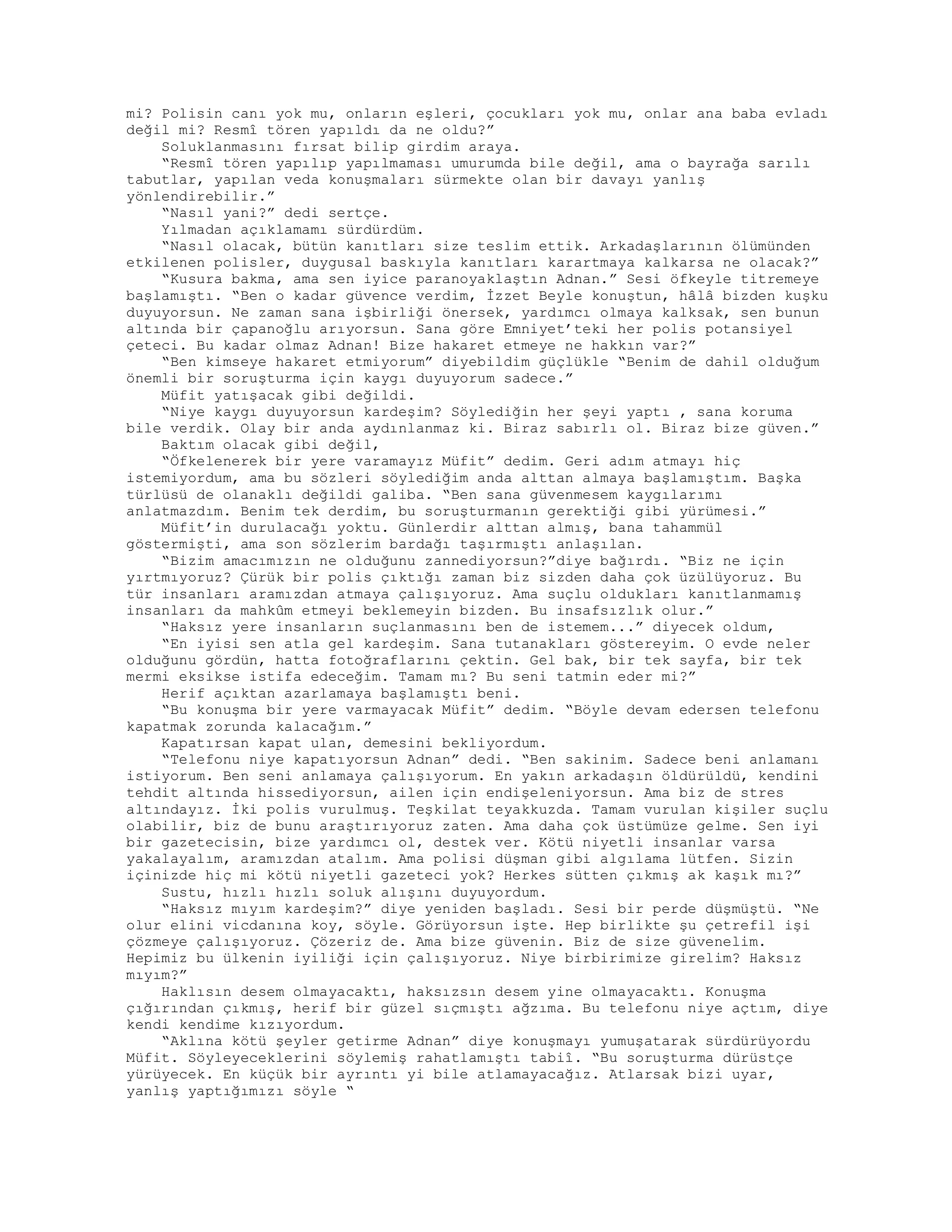 mi? Polisin canı yok mu, onların eşleri, çocukları yok mu, onlar ana baba evladı
değil mi? Resmî tören yapıldı da ne oldu?”
Soluklanmasını fırsat bilip girdim araya.
“Resmî tören yapılıp yapılmaması umurumda bile değil, ama o bayrağa sarılı
tabutlar, yapılan veda konuşmaları sürmekte olan bir davayı yanlış
yönlendirebilir.”
“Nasıl yani?” dedi sertçe.
Yılmadan açıklamamı sürdürdüm.
“Nasıl olacak, bütün kanıtları size teslim ettik. Arkadaşlarının ölümünden
etkilenen polisler, duygusal baskıyla kanıtları karartmaya kalkarsa ne olacak?”
“Kusura bakma, ama sen iyice paranoyaklaştın Adnan.” Sesi öfkeyle titremeye
başlamıştı. “Ben o kadar güvence verdim, İzzet Beyle konuştun, hâlâ bizden kuşku
duyuyorsun. Ne zaman sana işbirliği önersek, yardımcı olmaya kalksak, sen bunun
altında bir çapanoğlu arıyorsun. Sana göre Emniyet’teki her polis potansiyel
çeteci. Bu kadar olmaz Adnan! Bize hakaret etmeye ne hakkın var?”
“Ben kimseye hakaret etmiyorum” diyebildim güçlükle “Benim de dahil olduğum
önemli bir soruşturma için kaygı duyuyorum sadece.”
Müfit yatışacak gibi değildi.
“Niye kaygı duyuyorsun kardeşim? Söylediğin her şeyi yaptı , sana koruma
bile verdik. Olay bir anda aydınlanmaz ki. Biraz sabırlı ol. Biraz bize güven.”
Baktım olacak gibi değil,
“Öfkelenerek bir yere varamayız Müfit” dedim. Geri adım atmayı hiç
istemiyordum, ama bu sözleri söylediğim anda alttan almaya başlamıştım. Başka
türlüsü de olanaklı değildi galiba. “Ben sana güvenmesem kaygılarımı
anlatmazdım. Benim tek derdim, bu soruşturmanın gerektiği gibi yürümesi.”
Müfit’in durulacağı yoktu. Günlerdir alttan almış, bana tahammül
göstermişti, ama son sözlerim bardağı taşırmıştı anlaşılan.
“Bizim amacımızın ne olduğunu zannediyorsun?”diye bağırdı. “Biz ne için
yırtmıyoruz? Çürük bir polis çıktığı zaman biz sizden daha çok üzülüyoruz. Bu
tür insanları aramızdan atmaya çalışıyoruz. Ama suçlu oldukları kanıtlanmamış
insanları da mahkûm etmeyi beklemeyin bizden. Bu insafsızlık olur.”
“Haksız yere insanların suçlanmasını ben de istemem...” diyecek oldum,
“En iyisi sen atla gel kardeşim. Sana tutanakları göstereyim. O evde neler
olduğunu gördün, hatta fotoğraflarını çektin. Gel bak, bir tek sayfa, bir tek
mermi eksikse istifa edeceğim. Tamam mı? Bu seni tatmin eder mi?”
Herif açıktan azarlamaya başlamıştı beni.
“Bu konuşma bir yere varmayacak Müfit” dedim. “Böyle devam edersen telefonu
kapatmak zorunda kalacağım.”
Kapatırsan kapat ulan, demesini bekliyordum.
“Telefonu niye kapatıyorsun Adnan” dedi. “Ben sakinim. Sadece beni anlamanı
istiyorum. Ben seni anlamaya çalışıyorum. En yakın arkadaşın öldürüldü, kendini
tehdit altında hissediyorsun, ailen için endişeleniyorsun. Ama biz de stres
altındayız. İki polis vurulmuş. Teşkilat teyakkuzda. Tamam vurulan kişiler suçlu
olabilir, biz de bunu araştırıyoruz zaten. Ama daha çok üstümüze gelme. Sen iyi
bir gazetecisin, bize yardımcı ol, destek ver. Kötü niyetli insanlar varsa
yakalayalım, aramızdan atalım. Ama polisi düşman gibi algılama lütfen. Sizin
içinizde hiç mi kötü niyetli gazeteci yok? Herkes sütten çıkmış ak kaşık mı?”
Sustu, hızlı hızlı soluk alışını duyuyordum.
“Haksız mıyım kardeşim?” diye yeniden başladı. Sesi bir perde düşmüştü. “Ne
olur elini vicdanına koy, söyle. Görüyorsun işte. Hep birlikte şu çetrefil işi
çözmeye çalışıyoruz. Çözeriz de. Ama bize güvenin. Biz de size güvenelim.
Hepimiz bu ülkenin iyiliği için çalışıyoruz. Niye birbirimize girelim? Haksız
mıyım?”
Haklısın desem olmayacaktı, haksızsın desem yine olmayacaktı. Konuşma
çığırından çıkmış, herif bir güzel sıçmıştı ağzıma. Bu telefonu niye açtım, diye
kendi kendime kızıyordum.
“Aklına kötü şeyler getirme Adnan” diye konuşmayı yumuşatarak sürdürüyordu
Müfit. Söyleyeceklerini söylemiş rahatlamıştı tabiî. “Bu soruşturma dürüstçe
yürüyecek. En küçük bir ayrıntı yi bile atlamayacağız. Atlarsak bizi uyar,
yanlış yaptığımızı söyle “
 
