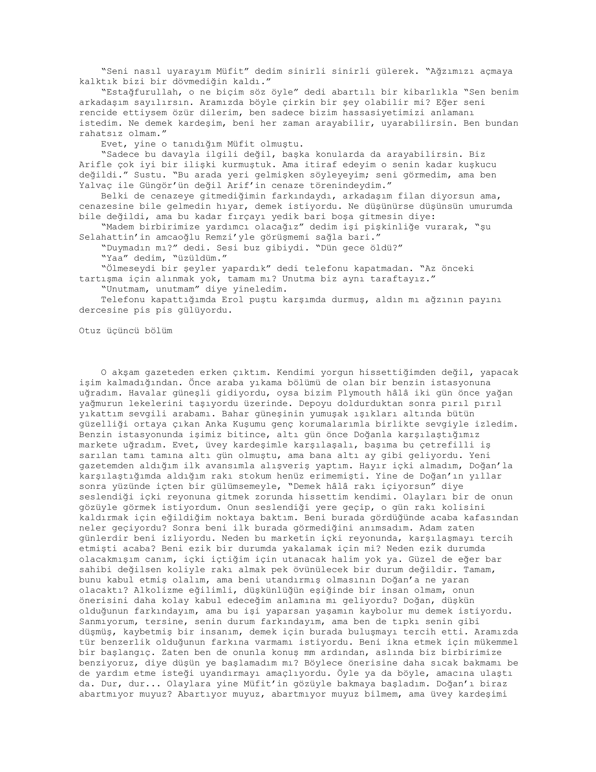 “Seni nasıl uyarayım Müfit” dedim sinirli sinirli gülerek. “Ağzımızı açmaya
kalktık bizi bir dövmediğin kaldı.”
“Estağfurullah, o ne biçim söz öyle” dedi abartılı bir kibarlıkla “Sen benim
arkadaşım sayılırsın. Aramızda böyle çirkin bir şey olabilir mi? Eğer seni
rencide ettiysem özür dilerim, ben sadece bizim hassasiyetimizi anlamanı
istedim. Ne demek kardeşim, beni her zaman arayabilir, uyarabilirsin. Ben bundan
rahatsız olmam.”
Evet, yine o tanıdığım Müfit olmuştu.
“Sadece bu davayla ilgili değil, başka konularda da arayabilirsin. Biz
Arifle çok iyi bir ilişki kurmuştuk. Ama itiraf edeyim o senin kadar kuşkucu
değildi.” Sustu. “Bu arada yeri gelmişken söyleyeyim; seni görmedim, ama ben
Yalvaç ile Güngör’ün değil Arif’in cenaze törenindeydim.”
Belki de cenazeye gitmediğimin farkındaydı, arkadaşım filan diyorsun ama,
cenazesine bile gelmedin hıyar, demek istiyordu. Ne düşünürse düşünsün umurumda
bile değildi, ama bu kadar fırçayı yedik bari boşa gitmesin diye:
“Madem birbirimize yardımcı olacağız” dedim işi pişkinliğe vurarak, “şu
Selahattin’in amcaoğlu Remzi’yle görüşmemi sağla bari.”
“Duymadın mı?” dedi. Sesi buz gibiydi. “Dün gece öldü?”
“Yaa” dedim, “üzüldüm.”
“Ölmeseydi bir şeyler yapardık” dedi telefonu kapatmadan. “Az önceki
tartışma için alınmak yok, tamam mı? Unutma biz aynı taraftayız.”
“Unutmam, unutmam” diye yineledim.
Telefonu kapattığımda Erol puştu karşımda durmuş, aldın mı ağzının payını
dercesine pis pis gülüyordu.
Otuz üçüncü bölüm
O akşam gazeteden erken çıktım. Kendimi yorgun hissettiğimden değil, yapacak
işim kalmadığından. Önce araba yıkama bölümü de olan bir benzin istasyonuna
uğradım. Havalar güneşli gidiyordu, oysa bizim Plymouth hâlâ iki gün önce yağan
yağmurun lekelerini taşıyordu üzerinde. Depoyu doldurduktan sonra pırıl pırıl
yıkattım sevgili arabamı. Bahar güneşinin yumuşak ışıkları altında bütün
güzelliği ortaya çıkan Anka Kuşumu genç korumalarımla birlikte sevgiyle izledim.
Benzin istasyonunda işimiz bitince, altı gün önce Doğanla karşılaştığımız
markete uğradım. Evet, üvey kardeşimle karşılaşalı, başıma bu çetrefilli iş
sarılan tamı tamına altı gün olmuştu, ama bana altı ay gibi geliyordu. Yeni
gazetemden aldığım ilk avansımla alışveriş yaptım. Hayır içki almadım, Doğan’la
karşılaştığımda aldığım rakı stokum henüz erimemişti. Yine de Doğan’ın yıllar
sonra yüzünde içten bir gülümsemeyle, “Demek hâlâ rakı içiyorsun” diye
seslendiği içki reyonuna gitmek zorunda hissettim kendimi. Olayları bir de onun
gözüyle görmek istiyordum. Onun seslendiği yere geçip, o gün rakı kolisini
kaldırmak için eğildiğim noktaya baktım. Beni burada gördüğünde acaba kafasından
neler geçiyordu? Sonra beni ilk burada görmediğini anımsadım. Adam zaten
günlerdir beni izliyordu. Neden bu marketin içki reyonunda, karşılaşmayı tercih
etmişti acaba? Beni ezik bir durumda yakalamak için mi? Neden ezik durumda
olacakmışım canım, içki içtiğim için utanacak halim yok ya. Güzel de eğer bar
sahibi değilsen koliyle rakı almak pek övünülecek bir durum değildir. Tamam,
bunu kabul etmiş olalım, ama beni utandırmış olmasının Doğan’a ne yaran
olacaktı? Alkolizme eğilimli, düşkünlüğün eşiğinde bir insan olmam, onun
önerisini daha kolay kabul edeceğim anlamına mı geliyordu? Doğan, düşkün
olduğunun farkındayım, ama bu işi yaparsan yaşamın kaybolur mu demek istiyordu.
Sanmıyorum, tersine, senin durum farkındayım, ama ben de tıpkı senin gibi
düşmüş, kaybetmiş bir insanım, demek için burada buluşmayı tercih etti. Aramızda
tür benzerlik olduğunun farkına varmamı istiyordu. Beni ikna etmek için mükemmel
bir başlangıç. Zaten ben de onunla konuş mm ardından, aslında biz birbirimize
benziyoruz, diye düşün ye başlamadım mı? Böylece önerisine daha sıcak bakmamı be
de yardım etme isteği uyandırmayı amaçlıyordu. Öyle ya da böyle, amacına ulaştı
da. Dur, dur... Olaylara yine Müfit’in gözüyle bakmaya başladım. Doğan’ı biraz
abartmıyor muyuz? Abartıyor muyuz, abartmıyor muyuz bilmem, ama üvey kardeşimi
 