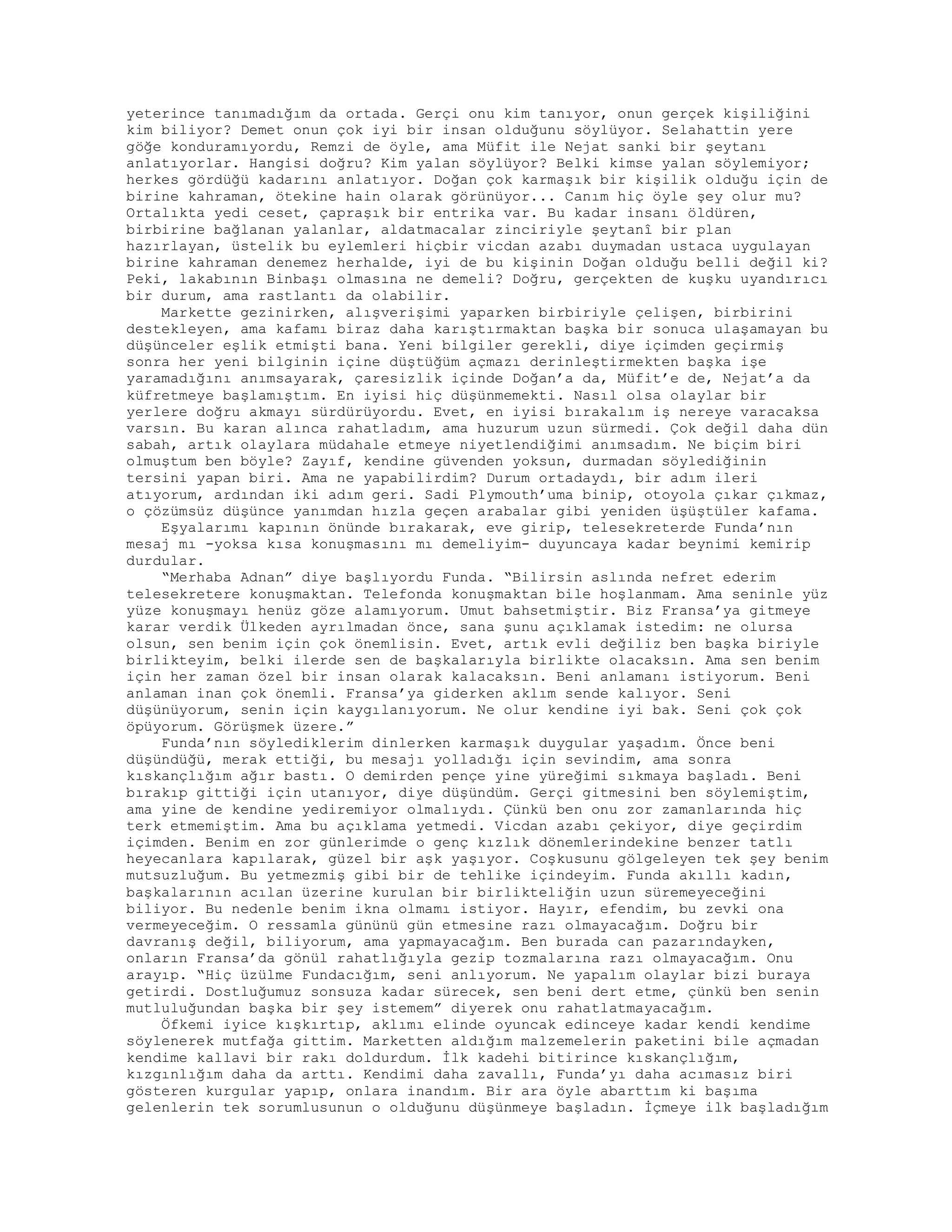 yeterince tanımadığım da ortada. Gerçi onu kim tanıyor, onun gerçek kişiliğini
kim biliyor? Demet onun çok iyi bir insan olduğunu söylüyor. Selahattin yere
göğe konduramıyordu, Remzi de öyle, ama Müfit ile Nejat sanki bir şeytanı
anlatıyorlar. Hangisi doğru? Kim yalan söylüyor? Belki kimse yalan söylemiyor;
herkes gördüğü kadarını anlatıyor. Doğan çok karmaşık bir kişilik olduğu için de
birine kahraman, ötekine hain olarak görünüyor... Canım hiç öyle şey olur mu?
Ortalıkta yedi ceset, çapraşık bir entrika var. Bu kadar insanı öldüren,
birbirine bağlanan yalanlar, aldatmacalar zinciriyle şeytanî bir plan
hazırlayan, üstelik bu eylemleri hiçbir vicdan azabı duymadan ustaca uygulayan
birine kahraman denemez herhalde, iyi de bu kişinin Doğan olduğu belli değil ki?
Peki, lakabının Binbaşı olmasına ne demeli? Doğru, gerçekten de kuşku uyandırıcı
bir durum, ama rastlantı da olabilir.
Markette gezinirken, alışverişimi yaparken birbiriyle çelişen, birbirini
destekleyen, ama kafamı biraz daha karıştırmaktan başka bir sonuca ulaşamayan bu
düşünceler eşlik etmişti bana. Yeni bilgiler gerekli, diye içimden geçirmiş
sonra her yeni bilginin içine düştüğüm açmazı derinleştirmekten başka işe
yaramadığını anımsayarak, çaresizlik içinde Doğan’a da, Müfit’e de, Nejat’a da
küfretmeye başlamıştım. En iyisi hiç düşünmemekti. Nasıl olsa olaylar bir
yerlere doğru akmayı sürdürüyordu. Evet, en iyisi bırakalım iş nereye varacaksa
varsın. Bu karan alınca rahatladım, ama huzurum uzun sürmedi. Çok değil daha dün
sabah, artık olaylara müdahale etmeye niyetlendiğimi anımsadım. Ne biçim biri
olmuştum ben böyle? Zayıf, kendine güvenden yoksun, durmadan söylediğinin
tersini yapan biri. Ama ne yapabilirdim? Durum ortadaydı, bir adım ileri
atıyorum, ardından iki adım geri. Sadi Plymouth’uma binip, otoyola çıkar çıkmaz,
o çözümsüz düşünce yanımdan hızla geçen arabalar gibi yeniden üşüştüler kafama.
Eşyalarımı kapının önünde bırakarak, eve girip, telesekreterde Funda’nın
mesaj mı -yoksa kısa konuşmasını mı demeliyim- duyuncaya kadar beynimi kemirip
durdular.
“Merhaba Adnan” diye başlıyordu Funda. “Bilirsin aslında nefret ederim
telesekretere konuşmaktan. Telefonda konuşmaktan bile hoşlanmam. Ama seninle yüz
yüze konuşmayı henüz göze alamıyorum. Umut bahsetmiştir. Biz Fransa’ya gitmeye
karar verdik Ülkeden ayrılmadan önce, sana şunu açıklamak istedim: ne olursa
olsun, sen benim için çok önemlisin. Evet, artık evli değiliz ben başka biriyle
birlikteyim, belki ilerde sen de başkalarıyla birlikte olacaksın. Ama sen benim
için her zaman özel bir insan olarak kalacaksın. Beni anlamanı istiyorum. Beni
anlaman inan çok önemli. Fransa’ya giderken aklım sende kalıyor. Seni
düşünüyorum, senin için kaygılanıyorum. Ne olur kendine iyi bak. Seni çok çok
öpüyorum. Görüşmek üzere.”
Funda’nın söylediklerim dinlerken karmaşık duygular yaşadım. Önce beni
düşündüğü, merak ettiği, bu mesajı yolladığı için sevindim, ama sonra
kıskançlığım ağır bastı. O demirden pençe yine yüreğimi sıkmaya başladı. Beni
bırakıp gittiği için utanıyor, diye düşündüm. Gerçi gitmesini ben söylemiştim,
ama yine de kendine yediremiyor olmalıydı. Çünkü ben onu zor zamanlarında hiç
terk etmemiştim. Ama bu açıklama yetmedi. Vicdan azabı çekiyor, diye geçirdim
içimden. Benim en zor günlerimde o genç kızlık dönemlerindekine benzer tatlı
heyecanlara kapılarak, güzel bir aşk yaşıyor. Coşkusunu gölgeleyen tek şey benim
mutsuzluğum. Bu yetmezmiş gibi bir de tehlike içindeyim. Funda akıllı kadın,
başkalarının acılan üzerine kurulan bir birlikteliğin uzun süremeyeceğini
biliyor. Bu nedenle benim ikna olmamı istiyor. Hayır, efendim, bu zevki ona
vermeyeceğim. O ressamla gününü gün etmesine razı olmayacağım. Doğru bir
davranış değil, biliyorum, ama yapmayacağım. Ben burada can pazarındayken,
onların Fransa’da gönül rahatlığıyla gezip tozmalarına razı olmayacağım. Onu
arayıp. “Hiç üzülme Fundacığım, seni anlıyorum. Ne yapalım olaylar bizi buraya
getirdi. Dostluğumuz sonsuza kadar sürecek, sen beni dert etme, çünkü ben senin
mutluluğundan başka bir şey istemem” diyerek onu rahatlatmayacağım.
Öfkemi iyice kışkırtıp, aklımı elinde oyuncak edinceye kadar kendi kendime
söylenerek mutfağa gittim. Marketten aldığım malzemelerin paketini bile açmadan
kendime kallavi bir rakı doldurdum. İlk kadehi bitirince kıskançlığım,
kızgınlığım daha da arttı. Kendimi daha zavallı, Funda’yı daha acımasız biri
gösteren kurgular yapıp, onlara inandım. Bir ara öyle abarttım ki başıma
gelenlerin tek sorumlusunun o olduğunu düşünmeye başladın. İçmeye ilk başladığım
 