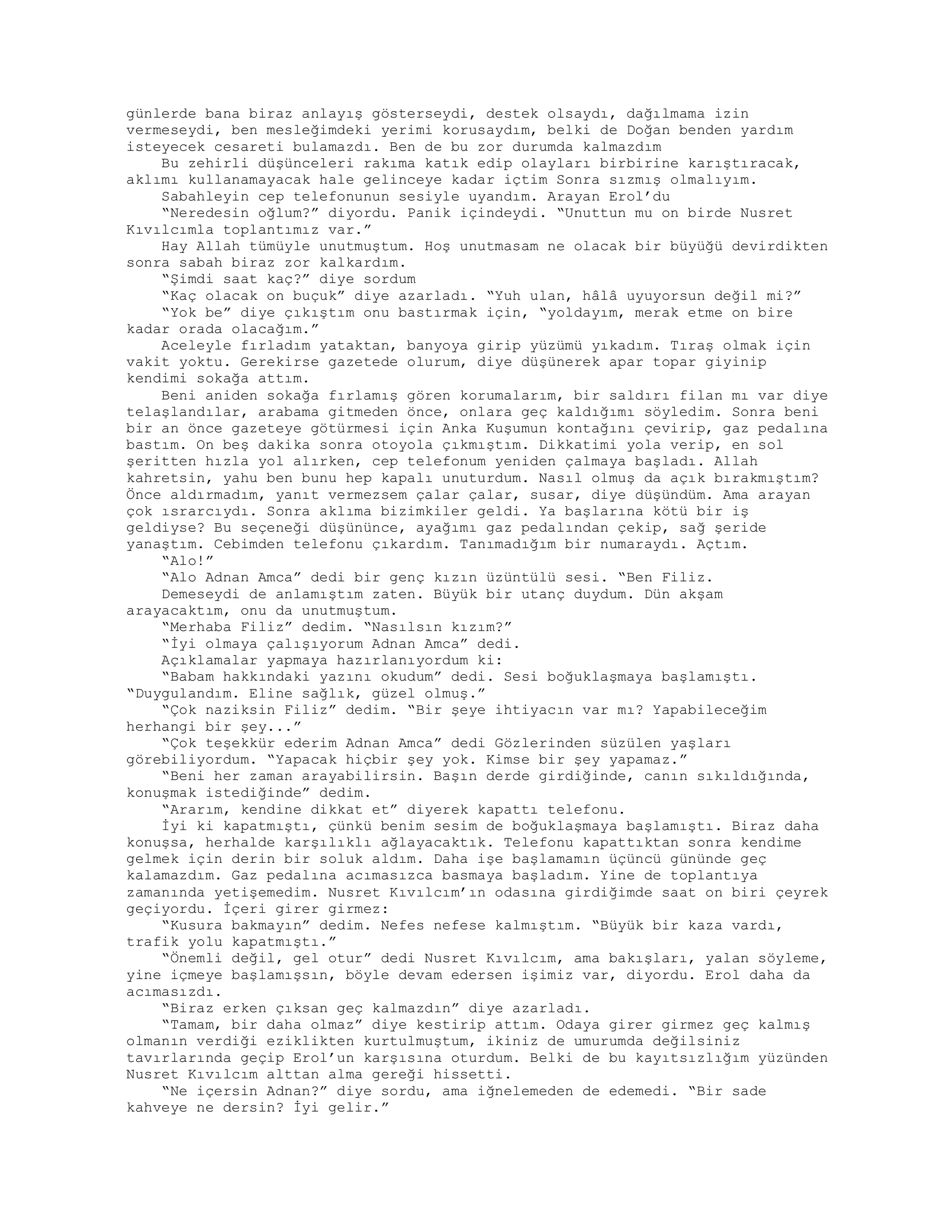 günlerde bana biraz anlayış gösterseydi, destek olsaydı, dağılmama izin
vermeseydi, ben mesleğimdeki yerimi korusaydım, belki de Doğan benden yardım
isteyecek cesareti bulamazdı. Ben de bu zor durumda kalmazdım
Bu zehirli düşünceleri rakıma katık edip olayları birbirine karıştıracak,
aklımı kullanamayacak hale gelinceye kadar içtim Sonra sızmış olmalıyım.
Sabahleyin cep telefonunun sesiyle uyandım. Arayan Erol’du
“Neredesin oğlum?” diyordu. Panik içindeydi. “Unuttun mu on birde Nusret
Kıvılcımla toplantımız var.”
Hay Allah tümüyle unutmuştum. Hoş unutmasam ne olacak bir büyüğü devirdikten
sonra sabah biraz zor kalkardım.
“Şimdi saat kaç?” diye sordum
“Kaç olacak on buçuk” diye azarladı. “Yuh ulan, hâlâ uyuyorsun değil mi?”
“Yok be” diye çıkıştım onu bastırmak için, “yoldayım, merak etme on bire
kadar orada olacağım.”
Aceleyle fırladım yataktan, banyoya girip yüzümü yıkadım. Tıraş olmak için
vakit yoktu. Gerekirse gazetede olurum, diye düşünerek apar topar giyinip
kendimi sokağa attım.
Beni aniden sokağa fırlamış gören korumalarım, bir saldırı filan mı var diye
telaşlandılar, arabama gitmeden önce, onlara geç kaldığımı söyledim. Sonra beni
bir an önce gazeteye götürmesi için Anka Kuşumun kontağını çevirip, gaz pedalına
bastım. On beş dakika sonra otoyola çıkmıştım. Dikkatimi yola verip, en sol
şeritten hızla yol alırken, cep telefonum yeniden çalmaya başladı. Allah
kahretsin, yahu ben bunu hep kapalı unuturdum. Nasıl olmuş da açık bırakmıştım?
Önce aldırmadım, yanıt vermezsem çalar çalar, susar, diye düşündüm. Ama arayan
çok ısrarcıydı. Sonra aklıma bizimkiler geldi. Ya başlarına kötü bir iş
geldiyse? Bu seçeneği düşününce, ayağımı gaz pedalından çekip, sağ şeride
yanaştım. Cebimden telefonu çıkardım. Tanımadığım bir numaraydı. Açtım.
“Alo!”
“Alo Adnan Amca” dedi bir genç kızın üzüntülü sesi. “Ben Filiz.
Demeseydi de anlamıştım zaten. Büyük bir utanç duydum. Dün akşam
arayacaktım, onu da unutmuştum.
“Merhaba Filiz” dedim. “Nasılsın kızım?”
“İyi olmaya çalışıyorum Adnan Amca” dedi.
Açıklamalar yapmaya hazırlanıyordum ki:
“Babam hakkındaki yazını okudum” dedi. Sesi boğuklaşmaya başlamıştı.
“Duygulandım. Eline sağlık, güzel olmuş.”
“Çok naziksin Filiz” dedim. “Bir şeye ihtiyacın var mı? Yapabileceğim
herhangi bir şey...”
“Çok teşekkür ederim Adnan Amca” dedi Gözlerinden süzülen yaşları
görebiliyordum. “Yapacak hiçbir şey yok. Kimse bir şey yapamaz.”
“Beni her zaman arayabilirsin. Başın derde girdiğinde, canın sıkıldığında,
konuşmak istediğinde” dedim.
“Ararım, kendine dikkat et” diyerek kapattı telefonu.
İyi ki kapatmıştı, çünkü benim sesim de boğuklaşmaya başlamıştı. Biraz daha
konuşsa, herhalde karşılıklı ağlayacaktık. Telefonu kapattıktan sonra kendime
gelmek için derin bir soluk aldım. Daha işe başlamamın üçüncü gününde geç
kalamazdım. Gaz pedalına acımasızca basmaya başladım. Yine de toplantıya
zamanında yetişemedim. Nusret Kıvılcım’ın odasına girdiğimde saat on biri çeyrek
geçiyordu. İçeri girer girmez:
“Kusura bakmayın” dedim. Nefes nefese kalmıştım. “Büyük bir kaza vardı,
trafik yolu kapatmıştı.”
“Önemli değil, gel otur” dedi Nusret Kıvılcım, ama bakışları, yalan söyleme,
yine içmeye başlamışsın, böyle devam edersen işimiz var, diyordu. Erol daha da
acımasızdı.
“Biraz erken çıksan geç kalmazdın” diye azarladı.
“Tamam, bir daha olmaz” diye kestirip attım. Odaya girer girmez geç kalmış
olmanın verdiği eziklikten kurtulmuştum, ikiniz de umurumda değilsiniz
tavırlarında geçip Erol’un karşısına oturdum. Belki de bu kayıtsızlığım yüzünden
Nusret Kıvılcım alttan alma gereği hissetti.
“Ne içersin Adnan?” diye sordu, ama iğnelemeden de edemedi. “Bir sade
kahveye ne dersin? İyi gelir.”
 