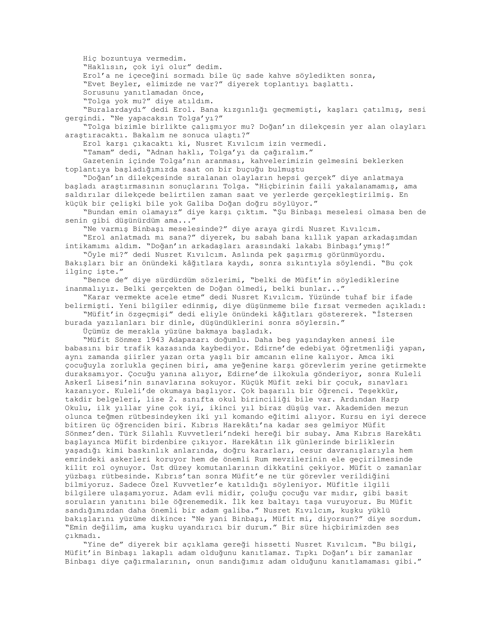 Hiç bozuntuya vermedim.
“Haklısın, çok iyi olur” dedim.
Erol’a ne içeceğini sormadı bile üç sade kahve söyledikten sonra,
“Evet Beyler, elimizde ne var?” diyerek toplantıyı başlattı.
Sorusunu yanıtlamadan önce,
“Tolga yok mu?” diye atıldım.
“Buralardaydı” dedi Erol. Bana kızgınlığı geçmemişti, kaşları çatılmış, sesi
gergindi. “Ne yapacaksın Tolga’yı?”
“Tolga bizimle birlikte çalışmıyor mu? Doğan’ın dilekçesin yer alan olayları
araştıracaktı. Bakalım ne sonuca ulaştı?”
Erol karşı çıkacaktı ki, Nusret Kıvılcım izin vermedi.
“Tamam” dedi, “Adnan haklı, Tolga’yı da çağıralım.”
Gazetenin içinde Tolga’nın aranması, kahvelerimizin gelmesini beklerken
toplantıya başladığımızda saat on bir buçuğu bulmuştu
“Doğan’ın dilekçesinde sıralanan olayların hepsi gerçek” diye anlatmaya
başladı araştırmasının sonuçlarını Tolga. “Hiçbirinin faili yakalanamamış, ama
saldırılar dilekçede belirtilen zaman saat ve yerlerde gerçekleştirilmiş. En
küçük bir çelişki bile yok Galiba Doğan doğru söylüyor.”
“Bundan emin olamayız” diye karşı çıktım. “Şu Binbaşı meselesi olmasa ben de
senin gibi düşünürdüm ama...”
“Ne varmış Binbaşı meselesinde?” diye araya girdi Nusret Kıvılcım.
“Erol anlatmadı mı sana?” diyerek, bu sabah bana kıllık yapan arkadaşımdan
intikamımı aldım. “Doğan’ın arkadaşları arasındaki lakabı Binbaşı’ymış!”
“Öyle mi?” dedi Nusret Kıvılcım. Aslında pek şaşırmış görünmüyordu.
Bakışları bir an önündeki kâğıtlara kaydı, sonra sıkıntıyla söylendi. “Bu çok
ilginç işte.”
“Bence de” diye sürdürdüm sözlerimi, “belki de Müfit’in söylediklerine
inanmalıyız. Belki gerçekten de Doğan ölmedi, belki bunlar...”
“Karar vermekte acele etme” dedi Nusret Kıvılcım. Yüzünde tuhaf bir ifade
belirmişti. Yeni bilgiler edinmiş, diye düşünmeme bile fırsat vermeden açıkladı:
“Müfit’in özgeçmişi” dedi eliyle önündeki kâğıtları göstererek. “İstersen
burada yazılanları bir dinle, düşündüklerini sonra söylersin.”
Üçümüz de merakla yüzüne bakmaya başladık.
“Müfit Sönmez 1943 Adapazarı doğumlu. Daha beş yaşındayken annesi ile
babasını bir trafik kazasında kaybediyor. Edirne’de edebiyat öğretmenliği yapan,
aynı zamanda şiirler yazan orta yaşlı bir amcanın eline kalıyor. Amca iki
çocuğuyla zorlukla geçinen biri, ama yeğenine karşı görevlerim yerine getirmekte
duraksamıyor. Çocuğu yanına alıyor, Edirne’de ilkokula gönderiyor, sonra Kuleli
Askerî Lisesi’nin sınavlarına sokuyor. Küçük Müfit zeki bir çocuk, sınavları
kazanıyor. Kuleli’de okumaya başlıyor. Çok başarılı bir öğrenci. Teşekkür,
takdir belgeleri, lise 2. sınıfta okul birinciliği bile var. Ardından Harp
Okulu, ilk yıllar yine çok iyi, ikinci yıl biraz düşüş var. Akademiden mezun
olunca teğmen rütbesindeyken iki yıl komando eğitimi alıyor. Kursu en iyi derece
bitiren üç öğrenciden biri. Kıbrıs Harekâtı’na kadar ses gelmiyor Müfit
Sönmez’den. Türk Silahlı Kuvvetleri’ndeki hereği bir subay. Ama Kıbrıs Harekâtı
başlayınca Müfit birdenbire çıkıyor. Harekâtın ilk günlerinde birliklerin
yaşadığı kimi baskınlık anlarında, doğru kararları, cesur davranışlarıyla hem
emrindeki askerleri koruyor hem de önemli Rum mevzilerinin ele geçirilmesinde
kilit rol oynuyor. Üst düzey komutanlarının dikkatini çekiyor. Müfit o zamanlar
yüzbaşı rütbesinde. Kıbrıs’tan sonra Müfit’e ne tür görevler verildiğini
bilmiyoruz. Sadece Özel Kuvvetler’e katıldığı söyleniyor. Müfitle ilgili
bilgilere ulaşamıyoruz. Adam evli midir, çoluğu çocuğu var mıdır, gibi basit
soruların yanıtını bile öğrenemedik. İlk kez baltayı taşa vuruyoruz. Bu Müfit
sandığımızdan daha önemli bir adam galiba.” Nusret Kıvılcım, kuşku yüklü
bakışlarını yüzüme dikince: “Ne yani Binbaşı, Müfit mi, diyorsun?” diye sordum.
“Emin değilim, ama kuşku uyandırıcı bir durum.” Bir süre hiçbirimizden ses
çıkmadı.
“Yine de” diyerek bir açıklama gereği hissetti Nusret Kıvılcım. “Bu bilgi,
Müfit’in Binbaşı lakaplı adam olduğunu kanıtlamaz. Tıpkı Doğan’ı bir zamanlar
Binbaşı diye çağırmalarının, onun sandığımız adam olduğunu kanıtlamaması gibi.”
 