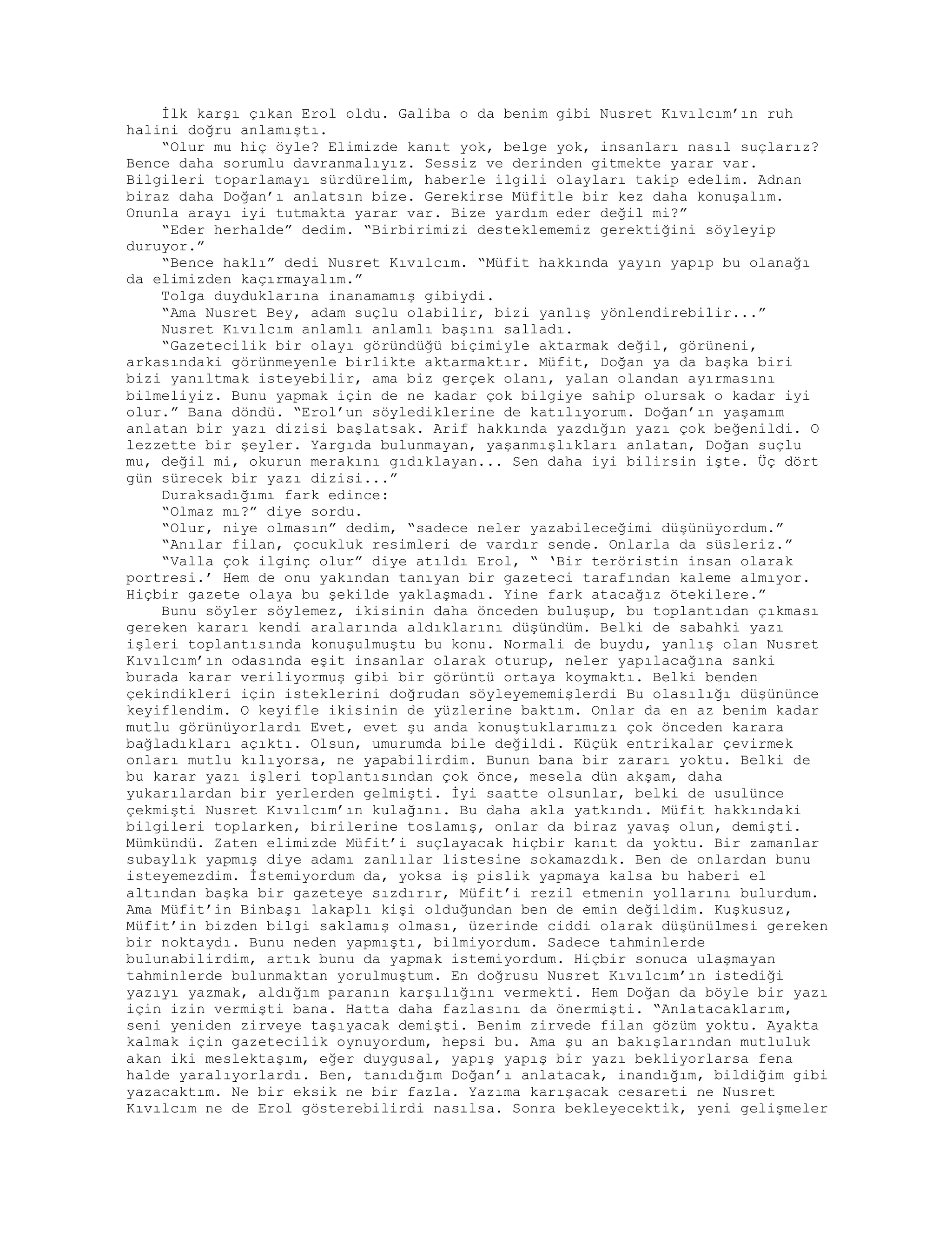 İlk karşı çıkan Erol oldu. Galiba o da benim gibi Nusret Kıvılcım’ın ruh
halini doğru anlamıştı.
“Olur mu hiç öyle? Elimizde kanıt yok, belge yok, insanları nasıl suçlarız?
Bence daha sorumlu davranmalıyız. Sessiz ve derinden gitmekte yarar var.
Bilgileri toparlamayı sürdürelim, haberle ilgili olayları takip edelim. Adnan
biraz daha Doğan’ı anlatsın bize. Gerekirse Müfitle bir kez daha konuşalım.
Onunla arayı iyi tutmakta yarar var. Bize yardım eder değil mi?”
“Eder herhalde” dedim. “Birbirimizi desteklememiz gerektiğini söyleyip
duruyor.”
“Bence haklı” dedi Nusret Kıvılcım. “Müfit hakkında yayın yapıp bu olanağı
da elimizden kaçırmayalım.”
Tolga duyduklarına inanamamış gibiydi.
“Ama Nusret Bey, adam suçlu olabilir, bizi yanlış yönlendirebilir...”
Nusret Kıvılcım anlamlı anlamlı başını salladı.
“Gazetecilik bir olayı göründüğü biçimiyle aktarmak değil, görüneni,
arkasındaki görünmeyenle birlikte aktarmaktır. Müfit, Doğan ya da başka biri
bizi yanıltmak isteyebilir, ama biz gerçek olanı, yalan olandan ayırmasını
bilmeliyiz. Bunu yapmak için de ne kadar çok bilgiye sahip olursak o kadar iyi
olur.” Bana döndü. “Erol’un söylediklerine de katılıyorum. Doğan’ın yaşamım
anlatan bir yazı dizisi başlatsak. Arif hakkında yazdığın yazı çok beğenildi. O
lezzette bir şeyler. Yargıda bulunmayan, yaşanmışlıkları anlatan, Doğan suçlu
mu, değil mi, okurun merakını gıdıklayan... Sen daha iyi bilirsin işte. Üç dört
gün sürecek bir yazı dizisi...”
Duraksadığımı fark edince:
“Olmaz mı?” diye sordu.
“Olur, niye olmasın” dedim, “sadece neler yazabileceğimi düşünüyordum.”
“Anılar filan, çocukluk resimleri de vardır sende. Onlarla da süsleriz.”
“Valla çok ilginç olur” diye atıldı Erol, “ ‘Bir teröristin insan olarak
portresi.’ Hem de onu yakından tanıyan bir gazeteci tarafından kaleme almıyor.
Hiçbir gazete olaya bu şekilde yaklaşmadı. Yine fark atacağız ötekilere.”
Bunu söyler söylemez, ikisinin daha önceden buluşup, bu toplantıdan çıkması
gereken kararı kendi aralarında aldıklarını düşündüm. Belki de sabahki yazı
işleri toplantısında konuşulmuştu bu konu. Normali de buydu, yanlış olan Nusret
Kıvılcım’ın odasında eşit insanlar olarak oturup, neler yapılacağına sanki
burada karar veriliyormuş gibi bir görüntü ortaya koymaktı. Belki benden
çekindikleri için isteklerini doğrudan söyleyememişlerdi Bu olasılığı düşününce
keyiflendim. O keyifle ikisinin de yüzlerine baktım. Onlar da en az benim kadar
mutlu görünüyorlardı Evet, evet şu anda konuştuklarımızı çok önceden karara
bağladıkları açıktı. Olsun, umurumda bile değildi. Küçük entrikalar çevirmek
onları mutlu kılıyorsa, ne yapabilirdim. Bunun bana bir zararı yoktu. Belki de
bu karar yazı işleri toplantısından çok önce, mesela dün akşam, daha
yukarılardan bir yerlerden gelmişti. İyi saatte olsunlar, belki de usulünce
çekmişti Nusret Kıvılcım’ın kulağını. Bu daha akla yatkındı. Müfit hakkındaki
bilgileri toplarken, birilerine toslamış, onlar da biraz yavaş olun, demişti.
Mümkündü. Zaten elimizde Müfit’i suçlayacak hiçbir kanıt da yoktu. Bir zamanlar
subaylık yapmış diye adamı zanlılar listesine sokamazdık. Ben de onlardan bunu
isteyemezdim. İstemiyordum da, yoksa iş pislik yapmaya kalsa bu haberi el
altından başka bir gazeteye sızdırır, Müfit’i rezil etmenin yollarını bulurdum.
Ama Müfit’in Binbaşı lakaplı kişi olduğundan ben de emin değildim. Kuşkusuz,
Müfit’in bizden bilgi saklamış olması, üzerinde ciddi olarak düşünülmesi gereken
bir noktaydı. Bunu neden yapmıştı, bilmiyordum. Sadece tahminlerde
bulunabilirdim, artık bunu da yapmak istemiyordum. Hiçbir sonuca ulaşmayan
tahminlerde bulunmaktan yorulmuştum. En doğrusu Nusret Kıvılcım’ın istediği
yazıyı yazmak, aldığım paranın karşılığını vermekti. Hem Doğan da böyle bir yazı
için izin vermişti bana. Hatta daha fazlasını da önermişti. “Anlatacaklarım,
seni yeniden zirveye taşıyacak demişti. Benim zirvede filan gözüm yoktu. Ayakta
kalmak için gazetecilik oynuyordum, hepsi bu. Ama şu an bakışlarından mutluluk
akan iki meslektaşım, eğer duygusal, yapış yapış bir yazı bekliyorlarsa fena
halde yaralıyorlardı. Ben, tanıdığım Doğan’ı anlatacak, inandığım, bildiğim gibi
yazacaktım. Ne bir eksik ne bir fazla. Yazıma karışacak cesareti ne Nusret
Kıvılcım ne de Erol gösterebilirdi nasılsa. Sonra bekleyecektik, yeni gelişmeler
 