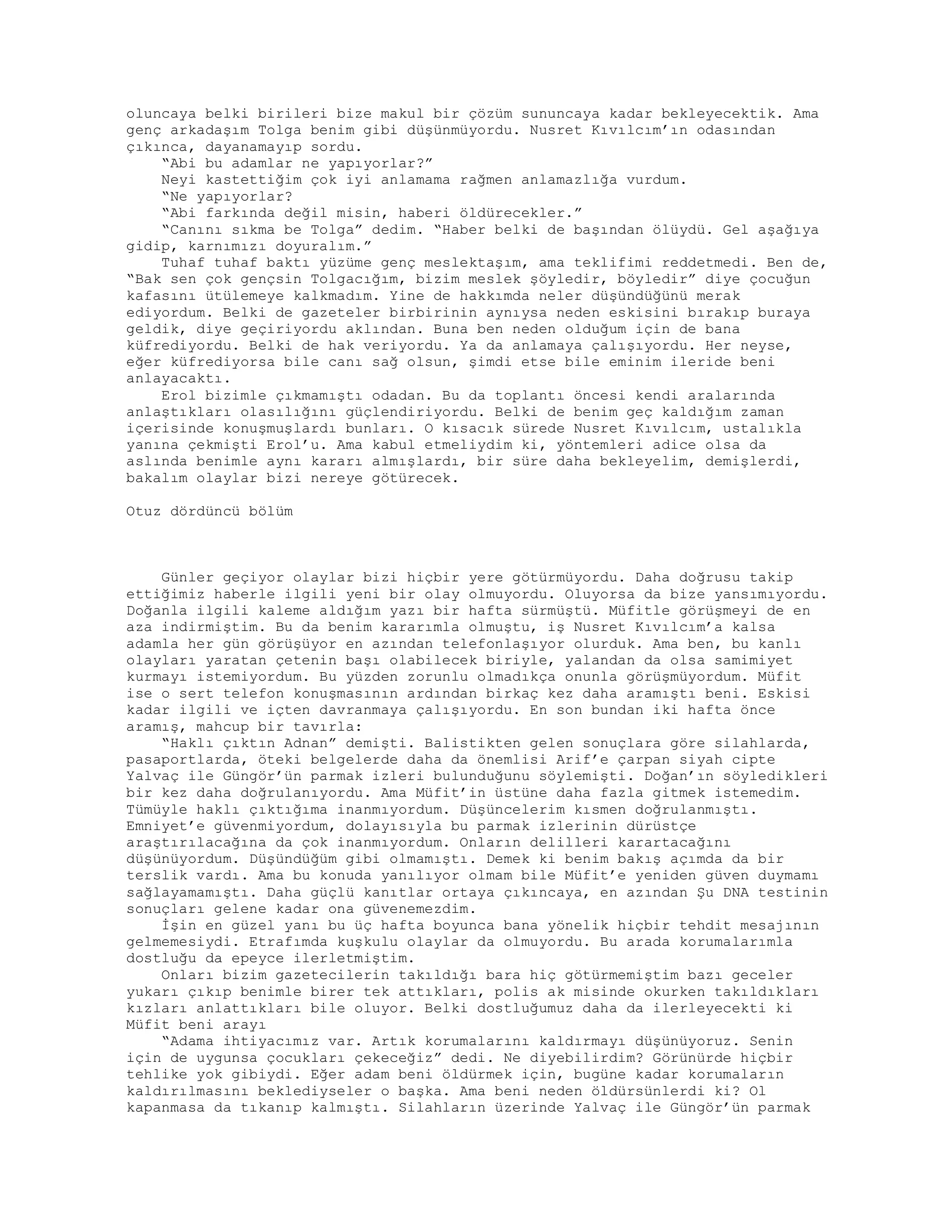 oluncaya belki birileri bize makul bir çözüm sununcaya kadar bekleyecektik. Ama
genç arkadaşım Tolga benim gibi düşünmüyordu. Nusret Kıvılcım’ın odasından
çıkınca, dayanamayıp sordu.
“Abi bu adamlar ne yapıyorlar?”
Neyi kastettiğim çok iyi anlamama rağmen anlamazlığa vurdum.
“Ne yapıyorlar?
“Abi farkında değil misin, haberi öldürecekler.”
“Canını sıkma be Tolga” dedim. “Haber belki de başından ölüydü. Gel aşağıya
gidip, karnımızı doyuralım.”
Tuhaf tuhaf baktı yüzüme genç meslektaşım, ama teklifimi reddetmedi. Ben de,
“Bak sen çok gençsin Tolgacığım, bizim meslek şöyledir, böyledir” diye çocuğun
kafasını ütülemeye kalkmadım. Yine de hakkımda neler düşündüğünü merak
ediyordum. Belki de gazeteler birbirinin aynıysa neden eskisini bırakıp buraya
geldik, diye geçiriyordu aklından. Buna ben neden olduğum için de bana
küfrediyordu. Belki de hak veriyordu. Ya da anlamaya çalışıyordu. Her neyse,
eğer küfrediyorsa bile canı sağ olsun, şimdi etse bile eminim ileride beni
anlayacaktı.
Erol bizimle çıkmamıştı odadan. Bu da toplantı öncesi kendi aralarında
anlaştıkları olasılığını güçlendiriyordu. Belki de benim geç kaldığım zaman
içerisinde konuşmuşlardı bunları. O kısacık sürede Nusret Kıvılcım, ustalıkla
yanına çekmişti Erol’u. Ama kabul etmeliydim ki, yöntemleri adice olsa da
aslında benimle aynı kararı almışlardı, bir süre daha bekleyelim, demişlerdi,
bakalım olaylar bizi nereye götürecek.
Otuz dördüncü bölüm
Günler geçiyor olaylar bizi hiçbir yere götürmüyordu. Daha doğrusu takip
ettiğimiz haberle ilgili yeni bir olay olmuyordu. Oluyorsa da bize yansımıyordu.
Doğanla ilgili kaleme aldığım yazı bir hafta sürmüştü. Müfitle görüşmeyi de en
aza indirmiştim. Bu da benim kararımla olmuştu, iş Nusret Kıvılcım’a kalsa
adamla her gün görüşüyor en azından telefonlaşıyor olurduk. Ama ben, bu kanlı
olayları yaratan çetenin başı olabilecek biriyle, yalandan da olsa samimiyet
kurmayı istemiyordum. Bu yüzden zorunlu olmadıkça onunla görüşmüyordum. Müfit
ise o sert telefon konuşmasının ardından birkaç kez daha aramıştı beni. Eskisi
kadar ilgili ve içten davranmaya çalışıyordu. En son bundan iki hafta önce
aramış, mahcup bir tavırla:
“Haklı çıktın Adnan” demişti. Balistikten gelen sonuçlara göre silahlarda,
pasaportlarda, öteki belgelerde daha da önemlisi Arif’e çarpan siyah cipte
Yalvaç ile Güngör’ün parmak izleri bulunduğunu söylemişti. Doğan’ın söyledikleri
bir kez daha doğrulanıyordu. Ama Müfit’in üstüne daha fazla gitmek istemedim.
Tümüyle haklı çıktığıma inanmıyordum. Düşüncelerim kısmen doğrulanmıştı.
Emniyet’e güvenmiyordum, dolayısıyla bu parmak izlerinin dürüstçe
araştırılacağına da çok inanmıyordum. Onların delilleri karartacağını
düşünüyordum. Düşündüğüm gibi olmamıştı. Demek ki benim bakış açımda da bir
terslik vardı. Ama bu konuda yanılıyor olmam bile Müfit’e yeniden güven duymamı
sağlayamamıştı. Daha güçlü kanıtlar ortaya çıkıncaya, en azından Şu DNA testinin
sonuçları gelene kadar ona güvenemezdim.
İşin en güzel yanı bu üç hafta boyunca bana yönelik hiçbir tehdit mesajının
gelmemesiydi. Etrafımda kuşkulu olaylar da olmuyordu. Bu arada korumalarımla
dostluğu da epeyce ilerletmiştim.
Onları bizim gazetecilerin takıldığı bara hiç götürmemiştim bazı geceler
yukarı çıkıp benimle birer tek attıkları, polis ak misinde okurken takıldıkları
kızları anlattıkları bile oluyor. Belki dostluğumuz daha da ilerleyecekti ki
Müfit beni arayı
“Adama ihtiyacımız var. Artık korumalarını kaldırmayı düşünüyoruz. Senin
için de uygunsa çocukları çekeceğiz” dedi. Ne diyebilirdim? Görünürde hiçbir
tehlike yok gibiydi. Eğer adam beni öldürmek için, bugüne kadar korumaların
kaldırılmasını beklediyseler o başka. Ama beni neden öldürsünlerdi ki? Ol
kapanmasa da tıkanıp kalmıştı. Silahların üzerinde Yalvaç ile Güngör’ün parmak
 