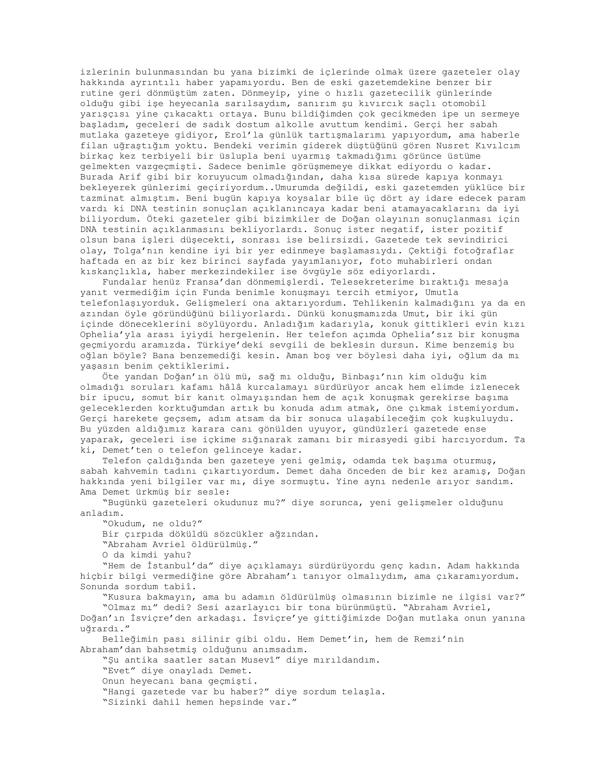izlerinin bulunmasından bu yana bizimki de içlerinde olmak üzere gazeteler olay
hakkında ayrıntılı haber yapamıyordu. Ben de eski gazetemdekine benzer bir
rutine geri dönmüştüm zaten. Dönmeyip, yine o hızlı gazetecilik günlerinde
olduğu gibi işe heyecanla sarılsaydım, sanırım şu kıvırcık saçlı otomobil
yarışçısı yine çıkacaktı ortaya. Bunu bildiğimden çok gecikmeden ipe un sermeye
başladım, geceleri de sadık dostum alkolle avuttum kendimi. Gerçi her sabah
mutlaka gazeteye gidiyor, Erol’la günlük tartışmalarımı yapıyordum, ama haberle
filan uğraştığım yoktu. Bendeki verimin giderek düştüğünü gören Nusret Kıvılcım
birkaç kez terbiyeli bir üslupla beni uyarmış takmadığımı görünce üstüme
gelmekten vazgeçmişti. Sadece benimle görüşmemeye dikkat ediyordu o kadar.
Burada Arif gibi bir koruyucum olmadığından, daha kısa sürede kapıya konmayı
bekleyerek günlerimi geçiriyordum..Umurumda değildi, eski gazetemden yüklüce bir
tazminat almıştım. Beni bugün kapıya koysalar bile üç dört ay idare edecek param
vardı ki DNA testinin sonuçlan açıklanıncaya kadar beni atamayacaklarını da iyi
biliyordum. Öteki gazeteler gibi bizimkiler de Doğan olayının sonuçlanması için
DNA testinin açıklanmasını bekliyorlardı. Sonuç ister negatif, ister pozitif
olsun bana işleri düşecekti, sonrası ise belirsizdi. Gazetede tek sevindirici
olay, Tolga’nın kendine iyi bir yer edinmeye başlamasıydı. Çektiği fotoğraflar
haftada en az bir kez birinci sayfada yayımlanıyor, foto muhabirleri ondan
kıskançlıkla, haber merkezindekiler ise övgüyle söz ediyorlardı.
Fundalar henüz Fransa’dan dönmemişlerdi. Telesekreterime bıraktığı mesaja
yanıt vermediğim için Funda benimle konuşmayı tercih etmiyor, Umutla
telefonlaşıyorduk. Gelişmeleri ona aktarıyordum. Tehlikenin kalmadığını ya da en
azından öyle göründüğünü biliyorlardı. Dünkü konuşmamızda Umut, bir iki gün
içinde döneceklerini söylüyordu. Anladığım kadarıyla, konuk gittikleri evin kızı
Ophelia’yla arası iyiydi hergelenin. Her telefon açımda Ophelia’sız bir konuşma
geçmiyordu aramızda. Türkiye’deki sevgili de beklesin dursun. Kime benzemiş bu
oğlan böyle? Bana benzemediği kesin. Aman boş ver böylesi daha iyi, oğlum da mı
yaşasın benim çektiklerimi.
Öte yandan Doğan’ın ölü mü, sağ mı olduğu, Binbaşı’nın kim olduğu kim
olmadığı soruları kafamı hâlâ kurcalamayı sürdürüyor ancak hem elimde izlenecek
bir ipucu, somut bir kanıt olmayışından hem de açık konuşmak gerekirse başıma
geleceklerden korktuğumdan artık bu konuda adım atmak, öne çıkmak istemiyordum.
Gerçi harekete geçsem, adım atsam da bir sonuca ulaşabileceğim çok kuşkuluydu.
Bu yüzden aldığımız karara canı gönülden uyuyor, gündüzleri gazetede ense
yaparak, geceleri ise içkime sığınarak zamanı bir mirasyedi gibi harcıyordum. Ta
ki, Demet’ten o telefon gelinceye kadar.
Telefon çaldığında ben gazeteye yeni gelmiş, odamda tek başıma oturmuş,
sabah kahvemin tadını çıkartıyordum. Demet daha önceden de bir kez aramış, Doğan
hakkında yeni bilgiler var mı, diye sormuştu. Yine aynı nedenle arıyor sandım.
Ama Demet ürkmüş bir sesle:
“Bugünkü gazeteleri okudunuz mu?” diye sorunca, yeni gelişmeler olduğunu
anladım.
“Okudum, ne oldu?”
Bir çırpıda döküldü sözcükler ağzından.
“Abraham Avriel öldürülmüş.”
O da kimdi yahu?
“Hem de İstanbul’da” diye açıklamayı sürdürüyordu genç kadın. Adam hakkında
hiçbir bilgi vermediğine göre Abraham’ı tanıyor olmalıydım, ama çıkaramıyordum.
Sonunda sordum tabiî.
“Kusura bakmayın, ama bu adamın öldürülmüş olmasının bizimle ne ilgisi var?”
“Olmaz mı” dedi? Sesi azarlayıcı bir tona bürünmüştü. “Abraham Avriel,
Doğan’ın İsviçre’den arkadaşı. İsviçre’ye gittiğimizde Doğan mutlaka onun yanına
uğrardı.”
Belleğimin pası silinir gibi oldu. Hem Demet’in, hem de Remzi’nin
Abraham’dan bahsetmiş olduğunu anımsadım.
“Şu antika saatler satan Musevî” diye mırıldandım.
“Evet” diye onayladı Demet.
Onun heyecanı bana geçmişti.
“Hangi gazetede var bu haber?” diye sordum telaşla.
“Sizinki dahil hemen hepsinde var.”
 