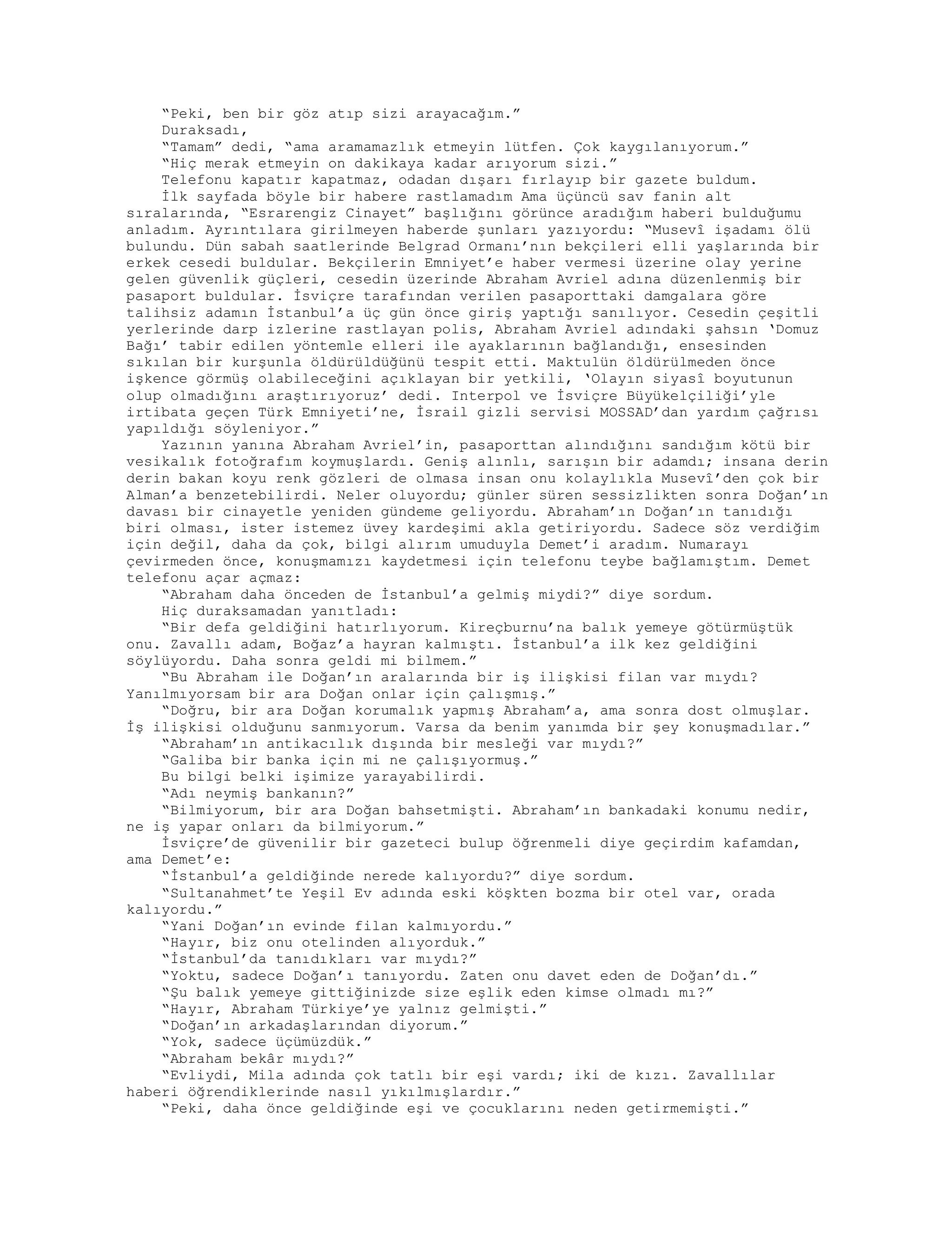 “Peki, ben bir göz atıp sizi arayacağım.”
Duraksadı,
“Tamam” dedi, “ama aramamazlık etmeyin lütfen. Çok kaygılanıyorum.”
“Hiç merak etmeyin on dakikaya kadar arıyorum sizi.”
Telefonu kapatır kapatmaz, odadan dışarı fırlayıp bir gazete buldum.
İlk sayfada böyle bir habere rastlamadım Ama üçüncü sav fanin alt
sıralarında, “Esrarengiz Cinayet” başlığını görünce aradığım haberi bulduğumu
anladım. Ayrıntılara girilmeyen haberde şunları yazıyordu: “Musevî işadamı ölü
bulundu. Dün sabah saatlerinde Belgrad Ormanı’nın bekçileri elli yaşlarında bir
erkek cesedi buldular. Bekçilerin Emniyet’e haber vermesi üzerine olay yerine
gelen güvenlik güçleri, cesedin üzerinde Abraham Avriel adına düzenlenmiş bir
pasaport buldular. İsviçre tarafından verilen pasaporttaki damgalara göre
talihsiz adamın İstanbul’a üç gün önce giriş yaptığı sanılıyor. Cesedin çeşitli
yerlerinde darp izlerine rastlayan polis, Abraham Avriel adındaki şahsın ‘Domuz
Bağı’ tabir edilen yöntemle elleri ile ayaklarının bağlandığı, ensesinden
sıkılan bir kurşunla öldürüldüğünü tespit etti. Maktulün öldürülmeden önce
işkence görmüş olabileceğini açıklayan bir yetkili, ‘Olayın siyasî boyutunun
olup olmadığını araştırıyoruz’ dedi. Interpol ve İsviçre Büyükelçiliği’yle
irtibata geçen Türk Emniyeti’ne, İsrail gizli servisi MOSSAD’dan yardım çağrısı
yapıldığı söyleniyor.”
Yazının yanına Abraham Avriel’in, pasaporttan alındığını sandığım kötü bir
vesikalık fotoğrafım koymuşlardı. Geniş alınlı, sarışın bir adamdı; insana derin
derin bakan koyu renk gözleri de olmasa insan onu kolaylıkla Musevî’den çok bir
Alman’a benzetebilirdi. Neler oluyordu; günler süren sessizlikten sonra Doğan’ın
davası bir cinayetle yeniden gündeme geliyordu. Abraham’ın Doğan’ın tanıdığı
biri olması, ister istemez üvey kardeşimi akla getiriyordu. Sadece söz verdiğim
için değil, daha da çok, bilgi alırım umuduyla Demet’i aradım. Numarayı
çevirmeden önce, konuşmamızı kaydetmesi için telefonu teybe bağlamıştım. Demet
telefonu açar açmaz:
“Abraham daha önceden de İstanbul’a gelmiş miydi?” diye sordum.
Hiç duraksamadan yanıtladı:
“Bir defa geldiğini hatırlıyorum. Kireçburnu’na balık yemeye götürmüştük
onu. Zavallı adam, Boğaz’a hayran kalmıştı. İstanbul’a ilk kez geldiğini
söylüyordu. Daha sonra geldi mi bilmem.”
“Bu Abraham ile Doğan’ın aralarında bir iş ilişkisi filan var mıydı?
Yanılmıyorsam bir ara Doğan onlar için çalışmış.”
“Doğru, bir ara Doğan korumalık yapmış Abraham’a, ama sonra dost olmuşlar.
İş ilişkisi olduğunu sanmıyorum. Varsa da benim yanımda bir şey konuşmadılar.”
“Abraham’ın antikacılık dışında bir mesleği var mıydı?”
“Galiba bir banka için mi ne çalışıyormuş.”
Bu bilgi belki işimize yarayabilirdi.
“Adı neymiş bankanın?”
“Bilmiyorum, bir ara Doğan bahsetmişti. Abraham’ın bankadaki konumu nedir,
ne iş yapar onları da bilmiyorum.”
İsviçre’de güvenilir bir gazeteci bulup öğrenmeli diye geçirdim kafamdan,
ama Demet’e:
“İstanbul’a geldiğinde nerede kalıyordu?” diye sordum.
“Sultanahmet’te Yeşil Ev adında eski köşkten bozma bir otel var, orada
kalıyordu.”
“Yani Doğan’ın evinde filan kalmıyordu.”
“Hayır, biz onu otelinden alıyorduk.”
“İstanbul’da tanıdıkları var mıydı?”
“Yoktu, sadece Doğan’ı tanıyordu. Zaten onu davet eden de Doğan’dı.”
“Şu balık yemeye gittiğinizde size eşlik eden kimse olmadı mı?”
“Hayır, Abraham Türkiye’ye yalnız gelmişti.”
“Doğan’ın arkadaşlarından diyorum.”
“Yok, sadece üçümüzdük.”
“Abraham bekâr mıydı?”
“Evliydi, Mila adında çok tatlı bir eşi vardı; iki de kızı. Zavallılar
haberi öğrendiklerinde nasıl yıkılmışlardır.”
“Peki, daha önce geldiğinde eşi ve çocuklarını neden getirmemişti.”
 