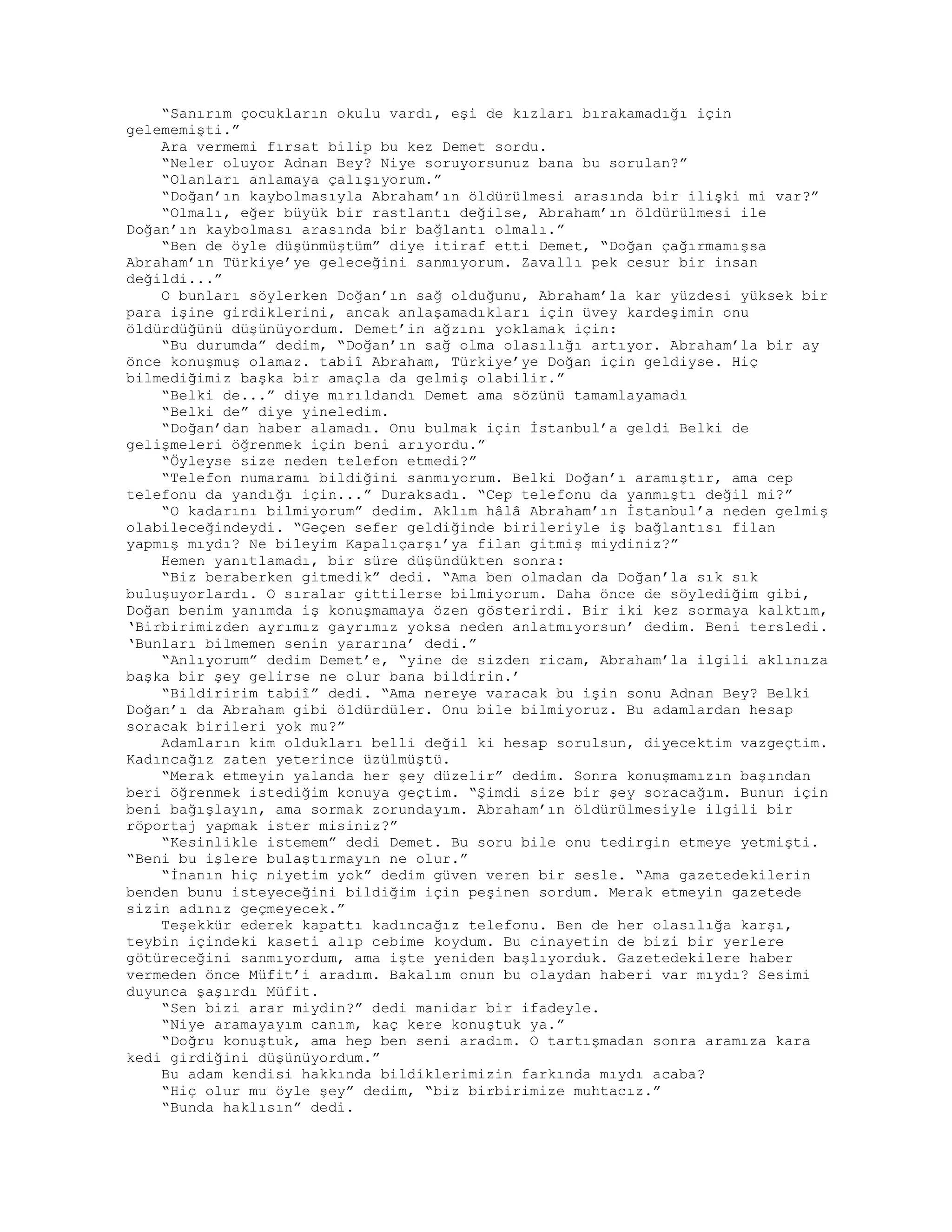 “Sanırım çocukların okulu vardı, eşi de kızları bırakamadığı için
gelememişti.”
Ara vermemi fırsat bilip bu kez Demet sordu.
“Neler oluyor Adnan Bey? Niye soruyorsunuz bana bu sorulan?”
“Olanları anlamaya çalışıyorum.”
“Doğan’ın kaybolmasıyla Abraham’ın öldürülmesi arasında bir ilişki mi var?”
“Olmalı, eğer büyük bir rastlantı değilse, Abraham’ın öldürülmesi ile
Doğan’ın kaybolması arasında bir bağlantı olmalı.”
“Ben de öyle düşünmüştüm” diye itiraf etti Demet, “Doğan çağırmamışsa
Abraham’ın Türkiye’ye geleceğini sanmıyorum. Zavallı pek cesur bir insan
değildi...”
O bunları söylerken Doğan’ın sağ olduğunu, Abraham’la kar yüzdesi yüksek bir
para işine girdiklerini, ancak anlaşamadıkları için üvey kardeşimin onu
öldürdüğünü düşünüyordum. Demet’in ağzını yoklamak için:
“Bu durumda” dedim, “Doğan’ın sağ olma olasılığı artıyor. Abraham’la bir ay
önce konuşmuş olamaz. tabiî Abraham, Türkiye’ye Doğan için geldiyse. Hiç
bilmediğimiz başka bir amaçla da gelmiş olabilir.”
“Belki de...” diye mırıldandı Demet ama sözünü tamamlayamadı
“Belki de” diye yineledim.
“Doğan’dan haber alamadı. Onu bulmak için İstanbul’a geldi Belki de
gelişmeleri öğrenmek için beni arıyordu.”
“Öyleyse size neden telefon etmedi?”
“Telefon numaramı bildiğini sanmıyorum. Belki Doğan’ı aramıştır, ama cep
telefonu da yandığı için...” Duraksadı. “Cep telefonu da yanmıştı değil mi?”
“O kadarını bilmiyorum” dedim. Aklım hâlâ Abraham’ın İstanbul’a neden gelmiş
olabileceğindeydi. “Geçen sefer geldiğinde birileriyle iş bağlantısı filan
yapmış mıydı? Ne bileyim Kapalıçarşı’ya filan gitmiş miydiniz?”
Hemen yanıtlamadı, bir süre düşündükten sonra:
“Biz beraberken gitmedik” dedi. “Ama ben olmadan da Doğan’la sık sık
buluşuyorlardı. O sıralar gittilerse bilmiyorum. Daha önce de söylediğim gibi,
Doğan benim yanımda iş konuşmamaya özen gösterirdi. Bir iki kez sormaya kalktım,
‘Birbirimizden ayrımız gayrımız yoksa neden anlatmıyorsun’ dedim. Beni tersledi.
‘Bunları bilmemen senin yararına’ dedi.”
“Anlıyorum” dedim Demet’e, “yine de sizden ricam, Abraham’la ilgili aklınıza
başka bir şey gelirse ne olur bana bildirin.’
“Bildiririm tabiî” dedi. “Ama nereye varacak bu işin sonu Adnan Bey? Belki
Doğan’ı da Abraham gibi öldürdüler. Onu bile bilmiyoruz. Bu adamlardan hesap
soracak birileri yok mu?”
Adamların kim oldukları belli değil ki hesap sorulsun, diyecektim vazgeçtim.
Kadıncağız zaten yeterince üzülmüştü.
“Merak etmeyin yalanda her şey düzelir” dedim. Sonra konuşmamızın başından
beri öğrenmek istediğim konuya geçtim. “Şimdi size bir şey soracağım. Bunun için
beni bağışlayın, ama sormak zorundayım. Abraham’ın öldürülmesiyle ilgili bir
röportaj yapmak ister misiniz?”
“Kesinlikle istemem” dedi Demet. Bu soru bile onu tedirgin etmeye yetmişti.
“Beni bu işlere bulaştırmayın ne olur.”
“İnanın hiç niyetim yok” dedim güven veren bir sesle. “Ama gazetedekilerin
benden bunu isteyeceğini bildiğim için peşinen sordum. Merak etmeyin gazetede
sizin adınız geçmeyecek.”
Teşekkür ederek kapattı kadıncağız telefonu. Ben de her olasılığa karşı,
teybin içindeki kaseti alıp cebime koydum. Bu cinayetin de bizi bir yerlere
götüreceğini sanmıyordum, ama işte yeniden başlıyorduk. Gazetedekilere haber
vermeden önce Müfit’i aradım. Bakalım onun bu olaydan haberi var mıydı? Sesimi
duyunca şaşırdı Müfit.
“Sen bizi arar miydin?” dedi manidar bir ifadeyle.
“Niye aramayayım canım, kaç kere konuştuk ya.”
“Doğru konuştuk, ama hep ben seni aradım. O tartışmadan sonra aramıza kara
kedi girdiğini düşünüyordum.”
Bu adam kendisi hakkında bildiklerimizin farkında mıydı acaba?
“Hiç olur mu öyle şey” dedim, “biz birbirimize muhtacız.”
“Bunda haklısın” dedi.
 