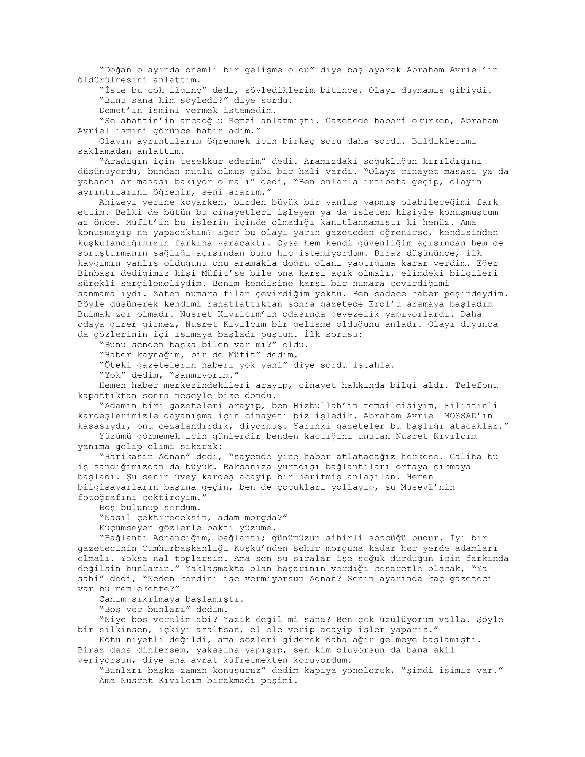 “Doğan olayında önemli bir gelişme oldu” diye başlayarak Abraham Avriel’in
öldürülmesini anlattım.
“İşte bu çok ilginç” dedi, söylediklerim bitince. Olayı duymamış gibiydi.
“Bunu sana kim söyledi?” diye sordu.
Demet’in ismini vermek istemedim.
“Selahattin’in amcaoğlu Remzi anlatmıştı. Gazetede haberi okurken, Abraham
Avriel ismini görünce hatırladım.”
Olayın ayrıntılarım öğrenmek için birkaç soru daha sordu. Bildiklerimi
saklamadan anlattım.
“Aradığın için teşekkür ederim” dedi. Aramızdaki soğukluğun kırıldığını
düşünüyordu, bundan mutlu olmuş gibi bir hali vardı. “Olaya cinayet masası ya da
yabancılar masası bakıyor olmalı” dedi, “Ben onlarla irtibata geçip, olayın
ayrıntılarını öğrenir, seni ararım.”
Ahizeyi yerine koyarken, birden büyük bir yanlış yapmış olabileceğimi fark
ettim. Belki de bütün bu cinayetleri işleyen ya da işleten kişiyle konuşmuştum
az önce. Müfit’in bu işlerin içinde olmadığı kanıtlanmamıştı ki henüz. Ama
konuşmayıp ne yapacaktım? Eğer bu olayı yarın gazeteden öğrenirse, kendisinden
kuşkulandığımızın farkına varacaktı. Oysa hem kendi güvenliğim açısından hem de
soruşturmanın sağlığı açısından bunu hiç istemiyordum. Biraz düşününce, ilk
kaygımın yanlış olduğunu onu aramakla doğru olanı yaptığıma karar verdim. Eğer
Binbaşı dediğimiz kişi Müfit’se bile ona karşı açık olmalı, elimdeki bilgileri
sürekli sergilemeliydim. Benim kendisine karşı bir numara çevirdiğimi
sanmamalıydı. Zaten numara filan çevirdiğim yoktu. Ben sadece haber peşindeydim.
Böyle düşünerek kendimi rahatlattıktan sonra gazetede Erol’u aramaya başladım
Bulmak zor olmadı. Nusret Kıvılcım’ın odasında gevezelik yapıyorlardı. Daha
odaya girer girmez, Nusret Kıvılcım bir gelişme olduğunu anladı. Olayı duyunca
da gözlerinin içi ışımaya başladı puştun. İlk sorusu:
“Bunu senden başka bilen var mı?” oldu.
“Haber kaynağım, bir de Müfit” dedim.
“Öteki gazetelerin haberi yok yani” diye sordu iştahla.
“Yok” dedim, “sanmıyorum.”
Hemen haber merkezindekileri arayıp, cinayet hakkında bilgi aldı. Telefonu
kapattıktan sonra neşeyle bize döndü.
“Adamın biri gazeteleri arayıp, ben Hizbullah’ın temsilcisiyim, Filistinli
kardeşlerimizle dayanışma için cinayeti biz işledik. Abraham Avriel MOSSAD’ın
kasasıydı, onu cezalandırdık, diyormuş. Yarınki gazeteler bu başlığı atacaklar.”
Yüzümü görmemek için günlerdir benden kaçtığını unutan Nusret Kıvılcım
yanıma gelip elimi sıkarak:
“Harikasın Adnan” dedi, “sayende yine haber atlatacağız herkese. Galiba bu
iş sandığımızdan da büyük. Baksanıza yurtdışı bağlantıları ortaya çıkmaya
başladı. Şu senin üvey kardeş acayip bir herifmiş anlaşılan. Hemen
bilgisayarların başına geçin, ben de çocukları yollayıp, şu Musevî’nin
fotoğrafını çektireyim.”
Boş bulunup sordum.
“Nasıl çektireceksin, adam morgda?”
Küçümseyen gözlerle baktı yüzüme.
“Bağlantı Adnancığım, bağlantı; günümüzün sihirli sözcüğü budur. İyi bir
gazetecinin Cumhurbaşkanlığı Köşkü’nden şehir morguna kadar her yerde adamları
olmalı. Yoksa nal toplarsın. Ama sen şu sıralar işe soğuk durduğun için farkında
değilsin bunların.” Yaklaşmakta olan başarının verdiği cesaretle olacak, “Ya
sahi” dedi, “Neden kendini işe vermiyorsun Adnan? Senin ayarında kaç gazeteci
var bu memlekette?”
Canım sıkılmaya başlamıştı.
“Boş ver bunları” dedim.
“Niye boş verelim abi? Yazık değil mi sana? Ben çok üzülüyorum valla. Şöyle
bir silkinsen, içkiyi azaltsan, el ele verip acayip işler yaparız.”
Kötü niyetli değildi, ama sözleri giderek daha ağır gelmeye başlamıştı.
Biraz daha dinlersem, yakasına yapışıp, sen kim oluyorsun da bana akil
veriyorsun, diye ana avrat küfretmekten koruyordum.
“Bunları başka zaman konuşuruz” dedim kapıya yönelerek, “şimdi işimiz var.”
Ama Nusret Kıvılcım bırakmadı peşimi.
 