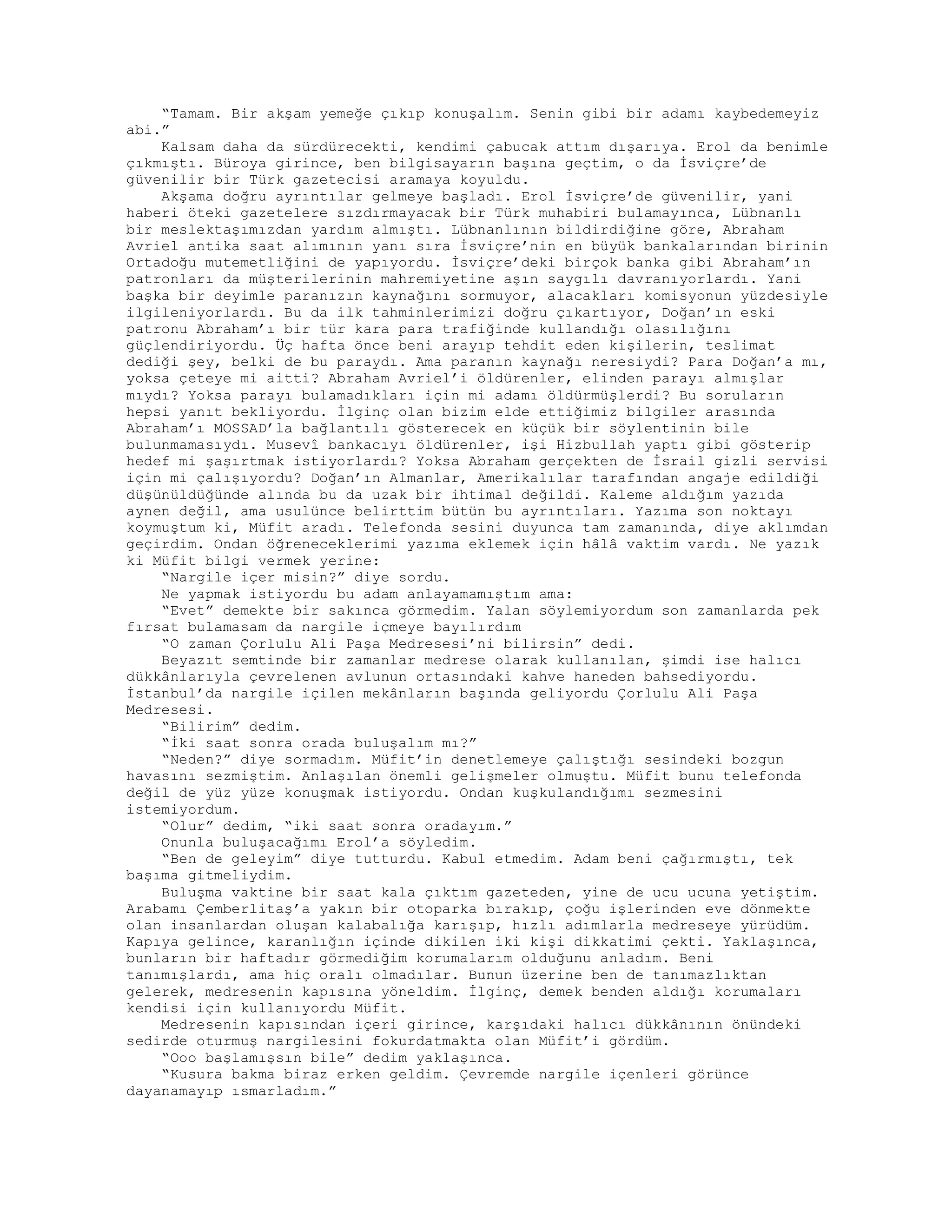 “Tamam. Bir akşam yemeğe çıkıp konuşalım. Senin gibi bir adamı kaybedemeyiz
abi.”
Kalsam daha da sürdürecekti, kendimi çabucak attım dışarıya. Erol da benimle
çıkmıştı. Büroya girince, ben bilgisayarın başına geçtim, o da İsviçre’de
güvenilir bir Türk gazetecisi aramaya koyuldu.
Akşama doğru ayrıntılar gelmeye başladı. Erol İsviçre’de güvenilir, yani
haberi öteki gazetelere sızdırmayacak bir Türk muhabiri bulamayınca, Lübnanlı
bir meslektaşımızdan yardım almıştı. Lübnanlının bildirdiğine göre, Abraham
Avriel antika saat alımının yanı sıra İsviçre’nin en büyük bankalarından birinin
Ortadoğu mutemetliğini de yapıyordu. İsviçre’deki birçok banka gibi Abraham’ın
patronları da müşterilerinin mahremiyetine aşın saygılı davranıyorlardı. Yani
başka bir deyimle paranızın kaynağını sormuyor, alacakları komisyonun yüzdesiyle
ilgileniyorlardı. Bu da ilk tahminlerimizi doğru çıkartıyor, Doğan’ın eski
patronu Abraham’ı bir tür kara para trafiğinde kullandığı olasılığını
güçlendiriyordu. Üç hafta önce beni arayıp tehdit eden kişilerin, teslimat
dediği şey, belki de bu paraydı. Ama paranın kaynağı neresiydi? Para Doğan’a mı,
yoksa çeteye mi aitti? Abraham Avriel’i öldürenler, elinden parayı almışlar
mıydı? Yoksa parayı bulamadıkları için mi adamı öldürmüşlerdi? Bu soruların
hepsi yanıt bekliyordu. İlginç olan bizim elde ettiğimiz bilgiler arasında
Abraham’ı MOSSAD’la bağlantılı gösterecek en küçük bir söylentinin bile
bulunmamasıydı. Musevî bankacıyı öldürenler, işi Hizbullah yaptı gibi gösterip
hedef mi şaşırtmak istiyorlardı? Yoksa Abraham gerçekten de İsrail gizli servisi
için mi çalışıyordu? Doğan’ın Almanlar, Amerikalılar tarafından angaje edildiği
düşünüldüğünde alında bu da uzak bir ihtimal değildi. Kaleme aldığım yazıda
aynen değil, ama usulünce belirttim bütün bu ayrıntıları. Yazıma son noktayı
koymuştum ki, Müfit aradı. Telefonda sesini duyunca tam zamanında, diye aklımdan
geçirdim. Ondan öğreneceklerimi yazıma eklemek için hâlâ vaktim vardı. Ne yazık
ki Müfit bilgi vermek yerine:
“Nargile içer misin?” diye sordu.
Ne yapmak istiyordu bu adam anlayamamıştım ama:
“Evet” demekte bir sakınca görmedim. Yalan söylemiyordum son zamanlarda pek
fırsat bulamasam da nargile içmeye bayılırdım
“O zaman Çorlulu Ali Paşa Medresesi’ni bilirsin” dedi.
Beyazıt semtinde bir zamanlar medrese olarak kullanılan, şimdi ise halıcı
dükkânlarıyla çevrelenen avlunun ortasındaki kahve haneden bahsediyordu.
İstanbul’da nargile içilen mekânların başında geliyordu Çorlulu Ali Paşa
Medresesi.
“Bilirim” dedim.
“İki saat sonra orada buluşalım mı?”
“Neden?” diye sormadım. Müfit’in denetlemeye çalıştığı sesindeki bozgun
havasını sezmiştim. Anlaşılan önemli gelişmeler olmuştu. Müfit bunu telefonda
değil de yüz yüze konuşmak istiyordu. Ondan kuşkulandığımı sezmesini
istemiyordum.
“Olur” dedim, “iki saat sonra oradayım.”
Onunla buluşacağımı Erol’a söyledim.
“Ben de geleyim” diye tutturdu. Kabul etmedim. Adam beni çağırmıştı, tek
başıma gitmeliydim.
Buluşma vaktine bir saat kala çıktım gazeteden, yine de ucu ucuna yetiştim.
Arabamı Çemberlitaş’a yakın bir otoparka bırakıp, çoğu işlerinden eve dönmekte
olan insanlardan oluşan kalabalığa karışıp, hızlı adımlarla medreseye yürüdüm.
Kapıya gelince, karanlığın içinde dikilen iki kişi dikkatimi çekti. Yaklaşınca,
bunların bir haftadır görmediğim korumalarım olduğunu anladım. Beni
tanımışlardı, ama hiç oralı olmadılar. Bunun üzerine ben de tanımazlıktan
gelerek, medresenin kapısına yöneldim. İlginç, demek benden aldığı korumaları
kendisi için kullanıyordu Müfit.
Medresenin kapısından içeri girince, karşıdaki halıcı dükkânının önündeki
sedirde oturmuş nargilesini fokurdatmakta olan Müfit’i gördüm.
“Ooo başlamışsın bile” dedim yaklaşınca.
“Kusura bakma biraz erken geldim. Çevremde nargile içenleri görünce
dayanamayıp ısmarladım.”
 