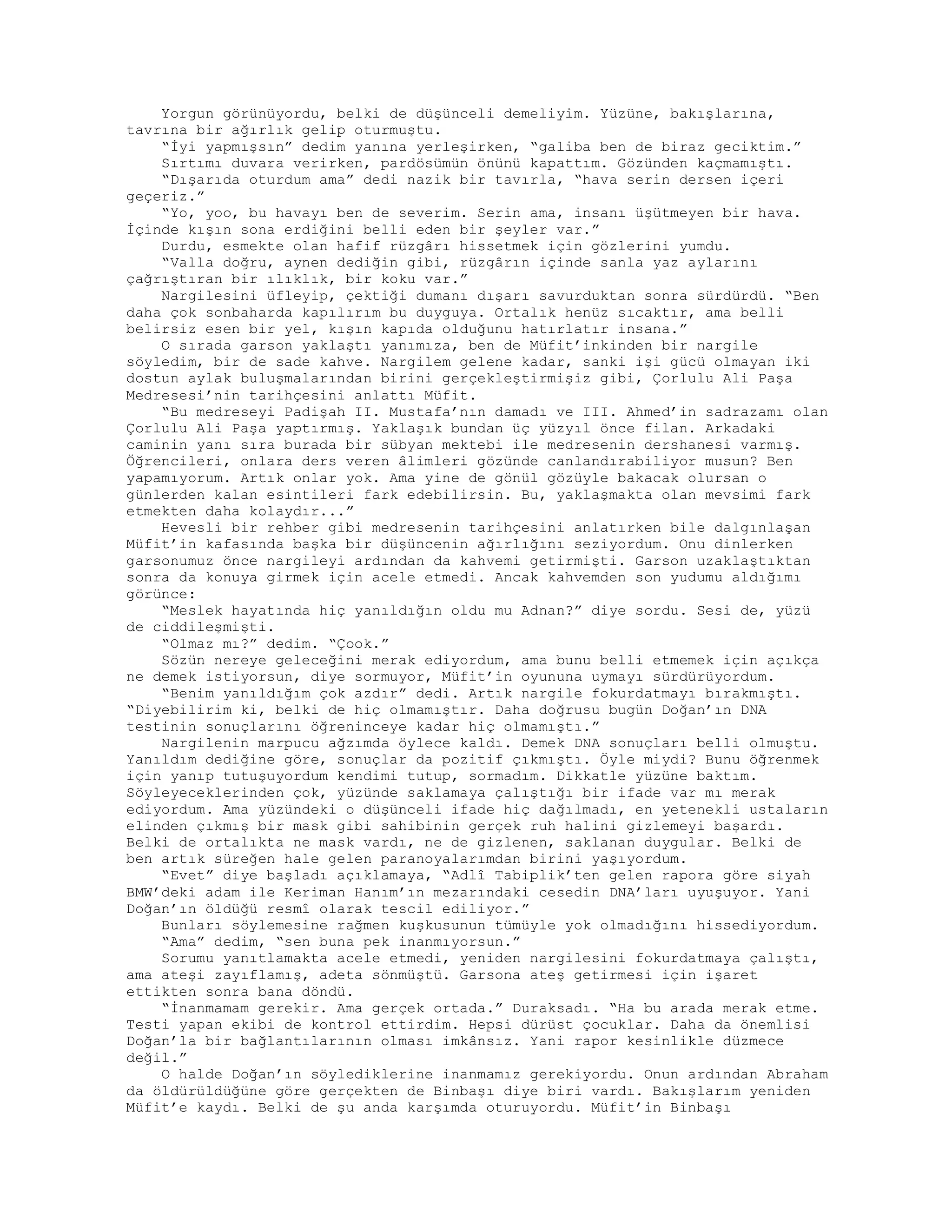Yorgun görünüyordu, belki de düşünceli demeliyim. Yüzüne, bakışlarına,
tavrına bir ağırlık gelip oturmuştu.
“İyi yapmışsın” dedim yanına yerleşirken, “galiba ben de biraz geciktim.”
Sırtımı duvara verirken, pardösümün önünü kapattım. Gözünden kaçmamıştı.
“Dışarıda oturdum ama” dedi nazik bir tavırla, “hava serin dersen içeri
geçeriz.”
“Yo, yoo, bu havayı ben de severim. Serin ama, insanı üşütmeyen bir hava.
İçinde kışın sona erdiğini belli eden bir şeyler var.”
Durdu, esmekte olan hafif rüzgârı hissetmek için gözlerini yumdu.
“Valla doğru, aynen dediğin gibi, rüzgârın içinde sanla yaz aylarını
çağrıştıran bir ılıklık, bir koku var.”
Nargilesini üfleyip, çektiği dumanı dışarı savurduktan sonra sürdürdü. “Ben
daha çok sonbaharda kapılırım bu duyguya. Ortalık henüz sıcaktır, ama belli
belirsiz esen bir yel, kışın kapıda olduğunu hatırlatır insana.”
O sırada garson yaklaştı yanımıza, ben de Müfit’inkinden bir nargile
söyledim, bir de sade kahve. Nargilem gelene kadar, sanki işi gücü olmayan iki
dostun aylak buluşmalarından birini gerçekleştirmişiz gibi, Çorlulu Ali Paşa
Medresesi’nin tarihçesini anlattı Müfit.
“Bu medreseyi Padişah II. Mustafa’nın damadı ve III. Ahmed’in sadrazamı olan
Çorlulu Ali Paşa yaptırmış. Yaklaşık bundan üç yüzyıl önce filan. Arkadaki
caminin yanı sıra burada bir sübyan mektebi ile medresenin dershanesi varmış.
Öğrencileri, onlara ders veren âlimleri gözünde canlandırabiliyor musun? Ben
yapamıyorum. Artık onlar yok. Ama yine de gönül gözüyle bakacak olursan o
günlerden kalan esintileri fark edebilirsin. Bu, yaklaşmakta olan mevsimi fark
etmekten daha kolaydır...”
Hevesli bir rehber gibi medresenin tarihçesini anlatırken bile dalgınlaşan
Müfit’in kafasında başka bir düşüncenin ağırlığını seziyordum. Onu dinlerken
garsonumuz önce nargileyi ardından da kahvemi getirmişti. Garson uzaklaştıktan
sonra da konuya girmek için acele etmedi. Ancak kahvemden son yudumu aldığımı
görünce:
“Meslek hayatında hiç yanıldığın oldu mu Adnan?” diye sordu. Sesi de, yüzü
de ciddileşmişti.
“Olmaz mı?” dedim. “Çook.”
Sözün nereye geleceğini merak ediyordum, ama bunu belli etmemek için açıkça
ne demek istiyorsun, diye sormuyor, Müfit’in oyununa uymayı sürdürüyordum.
“Benim yanıldığım çok azdır” dedi. Artık nargile fokurdatmayı bırakmıştı.
“Diyebilirim ki, belki de hiç olmamıştır. Daha doğrusu bugün Doğan’ın DNA
testinin sonuçlarını öğreninceye kadar hiç olmamıştı.”
Nargilenin marpucu ağzımda öylece kaldı. Demek DNA sonuçları belli olmuştu.
Yanıldım dediğine göre, sonuçlar da pozitif çıkmıştı. Öyle miydi? Bunu öğrenmek
için yanıp tutuşuyordum kendimi tutup, sormadım. Dikkatle yüzüne baktım.
Söyleyeceklerinden çok, yüzünde saklamaya çalıştığı bir ifade var mı merak
ediyordum. Ama yüzündeki o düşünceli ifade hiç dağılmadı, en yetenekli ustaların
elinden çıkmış bir mask gibi sahibinin gerçek ruh halini gizlemeyi başardı.
Belki de ortalıkta ne mask vardı, ne de gizlenen, saklanan duygular. Belki de
ben artık süreğen hale gelen paranoyalarımdan birini yaşıyordum.
“Evet” diye başladı açıklamaya, “Adlî Tabiplik’ten gelen rapora göre siyah
BMW’deki adam ile Keriman Hanım’ın mezarındaki cesedin DNA’ları uyuşuyor. Yani
Doğan’ın öldüğü resmî olarak tescil ediliyor.”
Bunları söylemesine rağmen kuşkusunun tümüyle yok olmadığını hissediyordum.
“Ama” dedim, “sen buna pek inanmıyorsun.”
Sorumu yanıtlamakta acele etmedi, yeniden nargilesini fokurdatmaya çalıştı,
ama ateşi zayıflamış, adeta sönmüştü. Garsona ateş getirmesi için işaret
ettikten sonra bana döndü.
“İnanmamam gerekir. Ama gerçek ortada.” Duraksadı. “Ha bu arada merak etme.
Testi yapan ekibi de kontrol ettirdim. Hepsi dürüst çocuklar. Daha da önemlisi
Doğan’la bir bağlantılarının olması imkânsız. Yani rapor kesinlikle düzmece
değil.”
O halde Doğan’ın söylediklerine inanmamız gerekiyordu. Onun ardından Abraham
da öldürüldüğüne göre gerçekten de Binbaşı diye biri vardı. Bakışlarım yeniden
Müfit’e kaydı. Belki de şu anda karşımda oturuyordu. Müfit’in Binbaşı
 