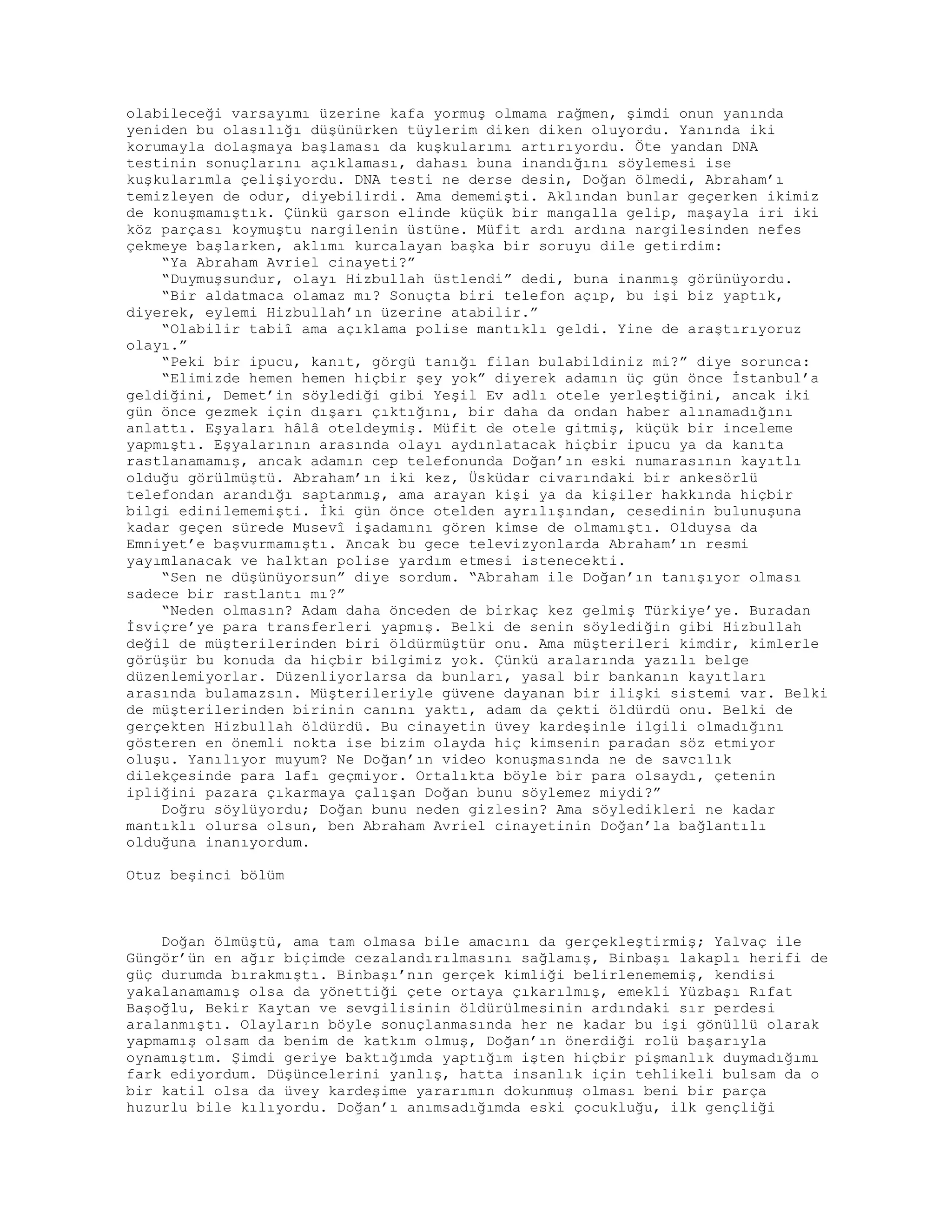 olabileceği varsayımı üzerine kafa yormuş olmama rağmen, şimdi onun yanında
yeniden bu olasılığı düşünürken tüylerim diken diken oluyordu. Yanında iki
korumayla dolaşmaya başlaması da kuşkularımı artırıyordu. Öte yandan DNA
testinin sonuçlarını açıklaması, dahası buna inandığını söylemesi ise
kuşkularımla çelişiyordu. DNA testi ne derse desin, Doğan ölmedi, Abraham’ı
temizleyen de odur, diyebilirdi. Ama dememişti. Aklından bunlar geçerken ikimiz
de konuşmamıştık. Çünkü garson elinde küçük bir mangalla gelip, maşayla iri iki
köz parçası koymuştu nargilenin üstüne. Müfit ardı ardına nargilesinden nefes
çekmeye başlarken, aklımı kurcalayan başka bir soruyu dile getirdim:
“Ya Abraham Avriel cinayeti?”
“Duymuşsundur, olayı Hizbullah üstlendi” dedi, buna inanmış görünüyordu.
“Bir aldatmaca olamaz mı? Sonuçta biri telefon açıp, bu işi biz yaptık,
diyerek, eylemi Hizbullah’ın üzerine atabilir.”
“Olabilir tabiî ama açıklama polise mantıklı geldi. Yine de araştırıyoruz
olayı.”
“Peki bir ipucu, kanıt, görgü tanığı filan bulabildiniz mi?” diye sorunca:
“Elimizde hemen hemen hiçbir şey yok” diyerek adamın üç gün önce İstanbul’a
geldiğini, Demet’in söylediği gibi Yeşil Ev adlı otele yerleştiğini, ancak iki
gün önce gezmek için dışarı çıktığını, bir daha da ondan haber alınamadığını
anlattı. Eşyaları hâlâ oteldeymiş. Müfit de otele gitmiş, küçük bir inceleme
yapmıştı. Eşyalarının arasında olayı aydınlatacak hiçbir ipucu ya da kanıta
rastlanamamış, ancak adamın cep telefonunda Doğan’ın eski numarasının kayıtlı
olduğu görülmüştü. Abraham’ın iki kez, Üsküdar civarındaki bir ankesörlü
telefondan arandığı saptanmış, ama arayan kişi ya da kişiler hakkında hiçbir
bilgi edinilememişti. İki gün önce otelden ayrılışından, cesedinin bulunuşuna
kadar geçen sürede Musevî işadamını gören kimse de olmamıştı. Olduysa da
Emniyet’e başvurmamıştı. Ancak bu gece televizyonlarda Abraham’ın resmi
yayımlanacak ve halktan polise yardım etmesi istenecekti.
“Sen ne düşünüyorsun” diye sordum. “Abraham ile Doğan’ın tanışıyor olması
sadece bir rastlantı mı?”
“Neden olmasın? Adam daha önceden de birkaç kez gelmiş Türkiye’ye. Buradan
İsviçre’ye para transferleri yapmış. Belki de senin söylediğin gibi Hizbullah
değil de müşterilerinden biri öldürmüştür onu. Ama müşterileri kimdir, kimlerle
görüşür bu konuda da hiçbir bilgimiz yok. Çünkü aralarında yazılı belge
düzenlemiyorlar. Düzenliyorlarsa da bunları, yasal bir bankanın kayıtları
arasında bulamazsın. Müşterileriyle güvene dayanan bir ilişki sistemi var. Belki
de müşterilerinden birinin canını yaktı, adam da çekti öldürdü onu. Belki de
gerçekten Hizbullah öldürdü. Bu cinayetin üvey kardeşinle ilgili olmadığını
gösteren en önemli nokta ise bizim olayda hiç kimsenin paradan söz etmiyor
oluşu. Yanılıyor muyum? Ne Doğan’ın video konuşmasında ne de savcılık
dilekçesinde para lafı geçmiyor. Ortalıkta böyle bir para olsaydı, çetenin
ipliğini pazara çıkarmaya çalışan Doğan bunu söylemez miydi?”
Doğru söylüyordu; Doğan bunu neden gizlesin? Ama söyledikleri ne kadar
mantıklı olursa olsun, ben Abraham Avriel cinayetinin Doğan’la bağlantılı
olduğuna inanıyordum.
Otuz beşinci bölüm
Doğan ölmüştü, ama tam olmasa bile amacını da gerçekleştirmiş; Yalvaç ile
Güngör’ün en ağır biçimde cezalandırılmasını sağlamış, Binbaşı lakaplı herifi de
güç durumda bırakmıştı. Binbaşı’nın gerçek kimliği belirlenememiş, kendisi
yakalanamamış olsa da yönettiği çete ortaya çıkarılmış, emekli Yüzbaşı Rıfat
Başoğlu, Bekir Kaytan ve sevgilisinin öldürülmesinin ardındaki sır perdesi
aralanmıştı. Olayların böyle sonuçlanmasında her ne kadar bu işi gönüllü olarak
yapmamış olsam da benim de katkım olmuş, Doğan’ın önerdiği rolü başarıyla
oynamıştım. Şimdi geriye baktığımda yaptığım işten hiçbir pişmanlık duymadığımı
fark ediyordum. Düşüncelerini yanlış, hatta insanlık için tehlikeli bulsam da o
bir katil olsa da üvey kardeşime yararımın dokunmuş olması beni bir parça
huzurlu bile kılıyordu. Doğan’ı anımsadığımda eski çocukluğu, ilk gençliği
 
