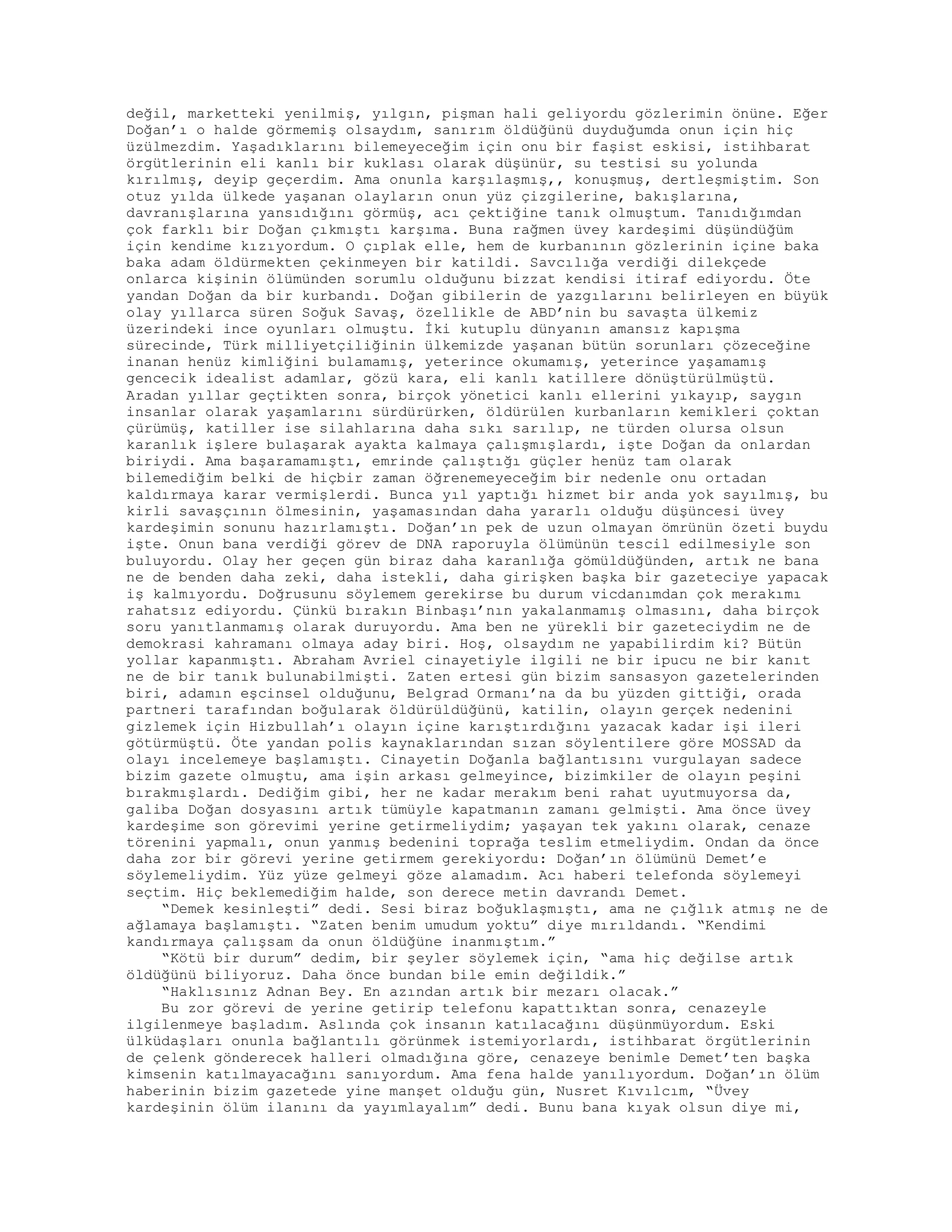 değil, marketteki yenilmiş, yılgın, pişman hali geliyordu gözlerimin önüne. Eğer
Doğan’ı o halde görmemiş olsaydım, sanırım öldüğünü duyduğumda onun için hiç
üzülmezdim. Yaşadıklarını bilemeyeceğim için onu bir faşist eskisi, istihbarat
örgütlerinin eli kanlı bir kuklası olarak düşünür, su testisi su yolunda
kırılmış, deyip geçerdim. Ama onunla karşılaşmış,, konuşmuş, dertleşmiştim. Son
otuz yılda ülkede yaşanan olayların onun yüz çizgilerine, bakışlarına,
davranışlarına yansıdığını görmüş, acı çektiğine tanık olmuştum. Tanıdığımdan
çok farklı bir Doğan çıkmıştı karşıma. Buna rağmen üvey kardeşimi düşündüğüm
için kendime kızıyordum. O çıplak elle, hem de kurbanının gözlerinin içine baka
baka adam öldürmekten çekinmeyen bir katildi. Savcılığa verdiği dilekçede
onlarca kişinin ölümünden sorumlu olduğunu bizzat kendisi itiraf ediyordu. Öte
yandan Doğan da bir kurbandı. Doğan gibilerin de yazgılarını belirleyen en büyük
olay yıllarca süren Soğuk Savaş, özellikle de ABD’nin bu savaşta ülkemiz
üzerindeki ince oyunları olmuştu. İki kutuplu dünyanın amansız kapışma
sürecinde, Türk milliyetçiliğinin ülkemizde yaşanan bütün sorunları çözeceğine
inanan henüz kimliğini bulamamış, yeterince okumamış, yeterince yaşamamış
gencecik idealist adamlar, gözü kara, eli kanlı katillere dönüştürülmüştü.
Aradan yıllar geçtikten sonra, birçok yönetici kanlı ellerini yıkayıp, saygın
insanlar olarak yaşamlarını sürdürürken, öldürülen kurbanların kemikleri çoktan
çürümüş, katiller ise silahlarına daha sıkı sarılıp, ne türden olursa olsun
karanlık işlere bulaşarak ayakta kalmaya çalışmışlardı, işte Doğan da onlardan
biriydi. Ama başaramamıştı, emrinde çalıştığı güçler henüz tam olarak
bilemediğim belki de hiçbir zaman öğrenemeyeceğim bir nedenle onu ortadan
kaldırmaya karar vermişlerdi. Bunca yıl yaptığı hizmet bir anda yok sayılmış, bu
kirli savaşçının ölmesinin, yaşamasından daha yararlı olduğu düşüncesi üvey
kardeşimin sonunu hazırlamıştı. Doğan’ın pek de uzun olmayan ömrünün özeti buydu
işte. Onun bana verdiği görev de DNA raporuyla ölümünün tescil edilmesiyle son
buluyordu. Olay her geçen gün biraz daha karanlığa gömüldüğünden, artık ne bana
ne de benden daha zeki, daha istekli, daha girişken başka bir gazeteciye yapacak
iş kalmıyordu. Doğrusunu söylemem gerekirse bu durum vicdanımdan çok merakımı
rahatsız ediyordu. Çünkü bırakın Binbaşı’nın yakalanmamış olmasını, daha birçok
soru yanıtlanmamış olarak duruyordu. Ama ben ne yürekli bir gazeteciydim ne de
demokrasi kahramanı olmaya aday biri. Hoş, olsaydım ne yapabilirdim ki? Bütün
yollar kapanmıştı. Abraham Avriel cinayetiyle ilgili ne bir ipucu ne bir kanıt
ne de bir tanık bulunabilmişti. Zaten ertesi gün bizim sansasyon gazetelerinden
biri, adamın eşcinsel olduğunu, Belgrad Ormanı’na da bu yüzden gittiği, orada
partneri tarafından boğularak öldürüldüğünü, katilin, olayın gerçek nedenini
gizlemek için Hizbullah’ı olayın içine karıştırdığını yazacak kadar işi ileri
götürmüştü. Öte yandan polis kaynaklarından sızan söylentilere göre MOSSAD da
olayı incelemeye başlamıştı. Cinayetin Doğanla bağlantısını vurgulayan sadece
bizim gazete olmuştu, ama işin arkası gelmeyince, bizimkiler de olayın peşini
bırakmışlardı. Dediğim gibi, her ne kadar merakım beni rahat uyutmuyorsa da,
galiba Doğan dosyasını artık tümüyle kapatmanın zamanı gelmişti. Ama önce üvey
kardeşime son görevimi yerine getirmeliydim; yaşayan tek yakını olarak, cenaze
törenini yapmalı, onun yanmış bedenini toprağa teslim etmeliydim. Ondan da önce
daha zor bir görevi yerine getirmem gerekiyordu: Doğan’ın ölümünü Demet’e
söylemeliydim. Yüz yüze gelmeyi göze alamadım. Acı haberi telefonda söylemeyi
seçtim. Hiç beklemediğim halde, son derece metin davrandı Demet.
“Demek kesinleşti” dedi. Sesi biraz boğuklaşmıştı, ama ne çığlık atmış ne de
ağlamaya başlamıştı. “Zaten benim umudum yoktu” diye mırıldandı. “Kendimi
kandırmaya çalışsam da onun öldüğüne inanmıştım.”
“Kötü bir durum” dedim, bir şeyler söylemek için, “ama hiç değilse artık
öldüğünü biliyoruz. Daha önce bundan bile emin değildik.”
“Haklısınız Adnan Bey. En azından artık bir mezarı olacak.”
Bu zor görevi de yerine getirip telefonu kapattıktan sonra, cenazeyle
ilgilenmeye başladım. Aslında çok insanın katılacağını düşünmüyordum. Eski
ülküdaşları onunla bağlantılı görünmek istemiyorlardı, istihbarat örgütlerinin
de çelenk gönderecek halleri olmadığına göre, cenazeye benimle Demet’ten başka
kimsenin katılmayacağını sanıyordum. Ama fena halde yanılıyordum. Doğan’ın ölüm
haberinin bizim gazetede yine manşet olduğu gün, Nusret Kıvılcım, “Üvey
kardeşinin ölüm ilanını da yayımlayalım” dedi. Bunu bana kıyak olsun diye mi,
 